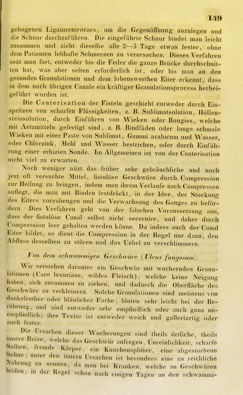 1^9 gebogenen Ligaturenü'ocm-s, nm die Gegenöffnung anzulegen und die Schnur durchzuführen. Die eingeführte Schnur bindet man leicht zusauuuen und zieht dieselbe alle 2—3 Tage etwas fester, ohne dem Patienten lebhafte Schmerzen zu verursachen. Dieses Verfahren sezt man fort, entweder bis die Feder die ganze Brücke durchschnit- ten hat, was aber selten erforderlich ist, oder bis man an den gesunden Grauulationen und dem lobenswerthen Eiter erkennt, dass in dem noch übrigen Canale ein kräftiger Granulationsprocess herbei- geführt worden ist. Die Cauterisation der Fisteln geschieht entweder durch Ein- spritzen von scharfen Flüssigkeiten, z. B. Sublimatsolution, Ilöllen- steiusolution, durch Einführen von Wieken oder Bougies, M^elche mit Aetzmitteln gefertigt sind, z. B. Bindfäden oder lange schmale Wieken mit einer Paste von Sublimat, Gummi arabicum und Wasser oder Chlorzink, Mehl und Wasser bestrichen, oder durch Einfüh- rung einer erhizten Sonde. Im Allgemeinen ist von der Cauterisation nicht viel zu erwarten. Noch weniger nüzt das früher sehr gebräuchliche und noch jezt oft versuchte Mittel, fistulöse Geschwüre durch Compression zur Heilung zu bringen , indem man ihrem Verlaufe nach Compressen auflegt, die man mit Binden festdrückt, in der Idee, der Stockung des Eiters vorzubeugen und die Verwachsung des Ganges zu beför- dern. Dies Verfahren geht von der falschen Voraussetzung aus, dass der fistulöse Caual selbst nicht secernire, und daher durch Compression leer gehalten werden könne. Da indess auch der Canal Eiter bildet, so dient die Compression in der Regel nur dazu, den Abfluss desselben zu stören und das üebel zu verschlimmern. Fon dem sc/nvuniinu/eii Gesclnvüre (Ulcus fnuf/osuni). Wir verstehen darunter ein Geschwür mit wuchernden Granu- lationen (Caro Inxurians, wihles Fleisch), welche keine Neigung haben, sich zusammen zu ziehen, und dadurch die Oberfläche des Geschwürs zu verkleinern. Solche Granulationen sind meistens von dnnkehother oder blä.dicher Farbe , Iduten sehr leicht bei der Be- nihning, und sind entweder sehr empfindlich oder auch ganz un- emphndlich; ihre Textur ist entweder weich und gallertartig oder auch fester.  Die Ursachen dieser Wucherungen sind theils örtliche, theils innere Reize, welche das Geschwür aufregen, Unreinlichkeit, scharfe Valien, fremde Körper, ein Knochensplitter, eine abgestorbene ^ehne: unter den innern Ursachen ist besonders eine zu reichliche Nahrung zu nennen, da man l)ei Kranken, welche an Geschwüren leiden, m der Regel schon nach einigen Tagen an den schwanuni-