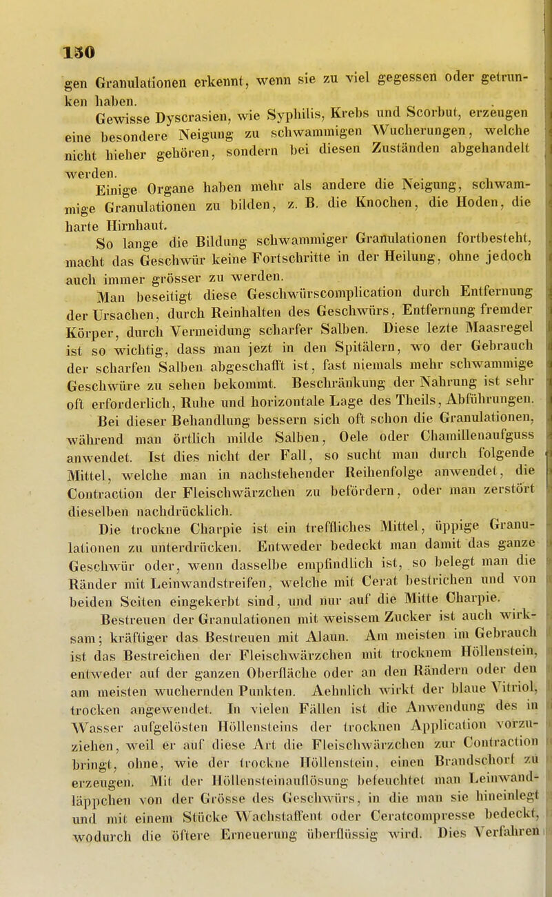 gen Granulationen erkennt, wenn sie zu viel gegessen oder getrun- ken haben. , c. , Gewisse Dyscrasien, wie Syphilis, Krebs und Scorbut, erzeugen eine besondere Neigung zu schwammigen Wucherungen, welche nicht hieber gehören, sondern bei diesen Zuständen abgehandelt werden. • Einige Organe haben mehr als andere die Neigung, schwam- mige Granulationen zu bilden, z. B. die Knochen, die Hoden, die harte Hirnhaut. So lan<re die Bildung schwammiger Granulationen fortbesteht, macht das Geschwür keine Fortschritte in der Heilung, ohne jedoch auch immer grösser zu werden. Man beseitigt diese Geschwürscomplication durch Entfernung der Ursachen, durch Reinhalten des Geschwürs, Entfernung fremder Körper, durch Vermeidung scharfer Salben. Diese lezte Maasregel ist so wichtig, dass man jezt in den Spitälern, wo der Gebrauch der scharfen Salben abgeschafft ist, fast niemals mehr schwammige Geschwüre zu sehen bekommt. Beschränkung der Nahrung ist sehr oft erforderlich, Ruhe und horizontale Lage des Theils, Abführungen. Bei dieser Behandlung bessern sich oft schon die Granulationen, während man örtlich mikle Salben, Oele oder Chamillenaufguss anwendet. Ist dies nicht der Fall, so sucht man durch folgende Mittel, welche man in nachstehender Reihenfolge anwendet, die Contraction der Fleischwärzchen zu befördern, oder man zerstört dieselben nachdrücklich. Die trockne Charpie ist ein treffliches Mittel, üppige Granu- lationen zu unterdrücken. Entweder bedeckt man damit das ganze- Geschwür oder, wenn dasselbe empfindlich ist, so belegt man die Ränder mit Leinwand streifen, welche mit Gerat bestrichen und von beiden Seiten eingekerbt sind, und nur auf die Mitte Charpie. Bestreuen der Granulationen mit weissem Zucker ist auch wirk- sam ; kräftiger das Bestreuen mit Alaun. Am meisten im Gebrauch ist das Bestreichen der Fleischwärzchen mit trocknem Höllenstein, entweder auf der ganzen Oberfläche oder an den Rändern oder den am meisten wuchernden Punkten. Aehnlich wirkt der blaue Vitriol, trocken angewendet. In vielen Fällen ist die Anwendung des in Wasser aufgelösten Höllensteins der Irocknen Application vorzu- ziehen, weil er auf diese Art die Fleischwärzchen zur Contraction bringt, ohne, wie der trockne Höllenstein, einen Brandschorf zu erzeugen. Mit der Höllensteinauflösung befeuchtet man Leinwand- läppchen von der Grösse des Geschwürs, in die man sie hineinlegt und mit einem Stücke Wachstatfent oder Ceratconipresse bedeckt, wodurch die öftere Erneuerung überflüssig wird. Dies Verfohren