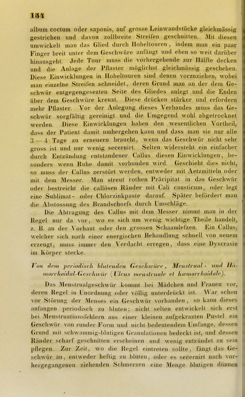 album coctum oder saponis, auf grosse Leinwandstücke gleichmässig gestrichen und davon zollbreite Streifen geschnitten. Mit diesen umwickelt man das Glied durch Hobeltouren , indem man ein paar Finger breit unter dem Geschwüre anfängt und el)en so weit darüber hinausgeht. Jede Tour muss die vorhergehende zur Hälfte decken und die Anlage der Pflaster möglichst gleichmässig geschehen. Diese Einwicklungen in Hobeltouren sind denen vorzuziehen, wobei man einzelne Streifen schneidet, deren Grund man an der dem Ge- schAvür entgegengesezten Seite des Gliedes anlegt und die Enden über dem Geschwüre kreuzt. Diese drücken stärker und erfordern mehr Pflaster. Vor der Anlegung dieses Verbandes muss das Ge- schwür sorgfältig gereinigt und die Umgegend wohl abgetrocknet werden. Diese Einwicklungen haben den wesentUchen Vortheil, dass der Patient damit umhergehen kann und dass man sie nur alle 3 — 4 Tage zu erneuern braucht, wenn das Geschwür nicht sehr gross ist und nur wenig secernirt. Selten widersteht ein einfacher durch Entzündung entstandener Gallus diesen Einwicklungen, be- sonders wenn Ruhe damit verbunden wird. Geschieht dies nicht, so muss der Gallus zerstört werden, entweder mit Aetzmittebi oder mit dem Messer. Man streut rothen Präcipitat in das Geschwür oder bestreicht die callösen Ränder mit CaU causticum, oder legt eine Sublimat- oder Chlorzinkpaste darauf. Später befördert mau die Abstossung des Brandschorfs durch Umschläge. Die Abtragung des Gallus mit dem Messer nimmt man in der Regel nur da vor, wo es sich um wenig wichtige Theile handelt, z. B. au der Vorhaut oder den grossen Schaamlefzen. Ein Gallus, welcher sich nach einer energischen Behandlung schnell von neuem erzeugt, muss immer den Verdacht erregen, dass eine Dyscrasie im Körper stecke. Von dem periodisch hhdenden Gesclnviire, Menstrual - und Hii~ morrhoidal-Gesc/nvür (Ulcus menstruale el h(emorrhoidale). Das Menstrualgeschwür kommt bei Mädchen und Frauen vor, deren Regel in Unordnung oder völlig unterdrückt ist. War schon vor Störung der Menses ein Geschwür vorhanden , so kann dieses anfangen periodisch zu bluten; nicht selten entwickelt sich erst bei Menstruationsfehlern aus einer kleinen aufgekrazten Pustel ein Geschwür von runder Form und nicht bedeutendem Umfange, dessen Grund mit schwanunig-blutigen Granulationen bedeckt ist, und dessen Ränder scharf geschnitten erscheinen und wenig entzündet zu sein pflegen. Zur Zeit, wo die Regel eintreten sollte, fängt das Ge- schwür an, entweder heftig zu bluten, oder es secernirt nach vor- hergegangenen ziehenden Schmerzen eine Menge blutigen dünnen