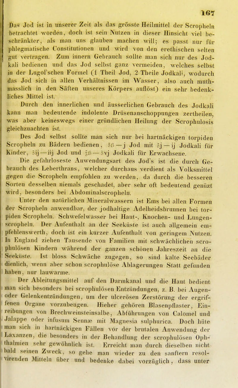 Das Jod ist in unserer Zeit als das grösste Heilmittel der Scropheln betrachtet worden, doch ist sein Nutzen in dieser Hinsicht viel be- schränkter, als man uns glau))en machen will; es passt nur für l)hlegmatische Constitutionen und wird von den erethischen selten gut vertragen. Zum Innern Gebrauch sollte man sich nur des Jod- kah bedienen und das Jod selbst ganz vermeiden, welches selbst in der Lugol'schen Formel (1 Theil Jod, 2 Theile Jodkali, wodurch das Jod sich in allen Verhältnissen im Wasser, also auch muth- niasslich in den Säften unseres Körpers auflöst) ein sehr bedenk- liches Mittel ist. Durch den innerlichen und äusserlichen Gebrauch des Jodkali kJinn mau bedeutende indolente Drüsenanschoppungen zertheilen, was aber keineswegs einer gründlichen Heilung der Scrophulosis gleichzuachten ist. Des Jod selbst sollte man sich nur bei hartnäckigen torpiden Scropheln zu Bädern bedienen, 3ß—j Jod mit 5j —ij Jodkali für Kinder, Bij—iij Jod und §ß — Svj Jodkali für Erwachsene. Die gefahrloseste Anwendungsart des Jod's ist die durch Ge- brauch des Lebertlirans, welcher durchaus verdient als Volksmittel gegen die Scropheln empfohlen zu werden, da durch die besseren Sorten desselben niemals geschadet, aber sehr oft bedeutend genüzt wird, besonders bei Abdominalscropheln. Unter den natürlichen Mineralwassern ist Ems bei allen Formen der Scropheln anwendbar, der jodhaltige Adelheidsbrunnen bei tor- piden Scropheln. Schwefelwasser bei Haut-, Knochen- und Lungen- scropheln. Der Aufenthalt an der Seeküste ist auch allgemein em- pfehlenswerth, doch ist ein kurzer Aufenthalt von geringem Nutzen. In England ziehen Tausende von Familien mit schwächlichen scro- phulösen Kindern während der ganzen schönen Jahreszeit an die Seeküste. Ist bloss Schwäche zugegen, so sind kalte Seebäder dienlich, wenn aber schon scrophulöse Ablagerungen Statt gefunden I haben, nur lauwarme. Der Ableitungsmittel auf den Darmkanal und die Haut bedient f man sich besonders bei scrophulösen Entzündungen, z. B. bei Augen- oder Gelenkentzündungen, um der ulcerösen Zerstörung der ergrif- fenen Organe vorzubeugen. Hieher gehören BlasenpRaster, Ein- reibungen von Brechweinsteinsalbe, Abführungen von Calomel und Jalappe oder infusum Sennje mit Magnesia sulphurica. Doch hüte man sich in hartnäckigen Fällen vor der brutalen Anwendung der 'Laxanzen, die besonders in der Behandlung der scrophulösen Oph- thalmien sehr gewöhnlich ist. Erreicht man durch dieselben nicht bald seinen Zweck, so gehe man wieder zu den sanftem resol- virenden Mitteln über und bedenke dabei vorzüglich, dass unter