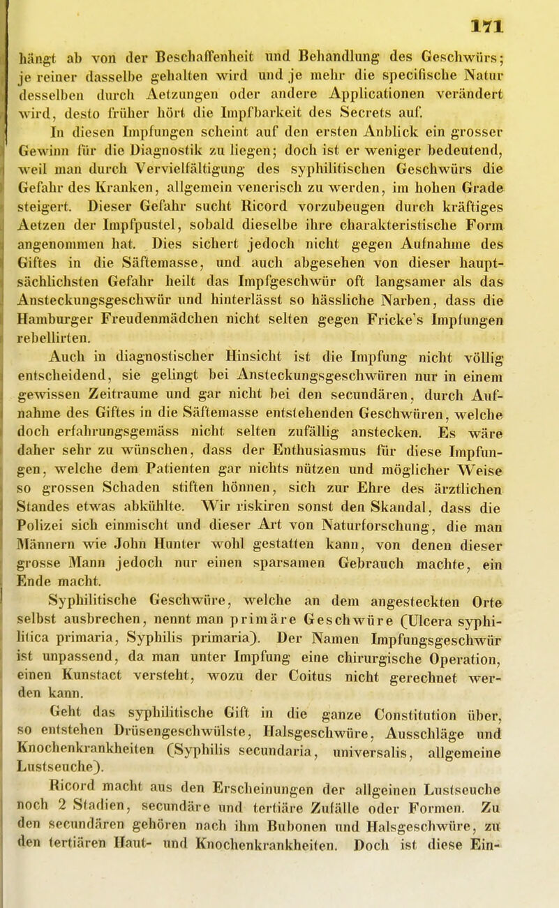 hangt ab von der Beschaffenheit und Behandlung des Geschwürs; je reiner dasselbe gehalten wird und je mehr die specifische Natur desselben durch Aetzungen oder andere Applicationen verändert wird, desto früher hört die Impf barkeit des Secrets auf. In diesen Impfungen scheint auf den ersten Anblick ein grosser Gewinn für die Diagnostik zu liegen; doch ist er weniger bedeutend, weil man durch Vervielfältigung des syphilitischen Geschwürs die Gefahr des Kranken, allgemein venerisch zu werden, im hohen Grade steigert. Dieser Gefahr sucht Ricord vorzubeugen durch kräftiges Aetzen der Irapfpustel, sobald dieselbe ihre charakteristische Form angenommen hat. Dies sichert jedoch nicht gegen Aufnahme des Giftes in die Säftemasse, und auch abgesehen von dieser haupt- sächlichsten Gefahr heilt das Impfgeschwür oft langsamer als das x\nsteckungsgeschwür und hinterlässt so hässliche Narben, dass die Hamburger Freudenmädchen nicht selten gegen Fricke's Impfungen rebellirten. Aucli in diagnostischer Hinsicht ist die Impfung nicht völlig entscheidend, sie gelingt bei Ansteckungsgeschwiiren nur in einem gewissen Zeiträume und gar nicht bei den secundären, durch Auf- nahme des Giftes in die Säftemasse entstehenden Geschwüren, welche doch erfahrungsgemäss nicht selten zufälUg anstecken. Es wäre daher sehr zu wimschen, dass der Enthusiasmus für diese Impfun- gen, welche dem Patienten gar nichts nützen und möglicher Weise so grossen Schaden stiften hönnen, sich zur Ehre des ärztlichen Standes etwas abkühlte. Wir riskii-en sonst den Skandal, dass die Polizei sich einmischt und dieser Ai-t von Naturforschung, die man Männern wie John Hunter wohl gestatten kann, von denen dieser grosse Mann jedoch nur einen sparsamen Gebrauch machte, ein Ende macht. Syphilitische Geschwüre, welche an dem angesteckten Orte selbst ausbrechen, nennt man primäre Geschwüre (ülcera syphi- litica primaria, Syphilis primaria). Der Namen Impfungsgeschwür ist unpassend, da man unter Impfung eine chirurgische Operation, einen Kunstact versteht, wozu der Coitus nicht gerechnet wer- den kann. Geht das syphilitische Gift in die ganze Constitution über, so entstehen Drüsengeschwülste, Halsgeschwüre, Ausschläge und Knochenkrankheiten (Syphilis secundaria, universalis, allgemeine Lustseuche). Ricord macht aus den Erscheinungen der allgeinen Luslseuche noch 2 Stadien, secundärc und tertiäre Zufälle oder Formen. Zu den secundären gehören nach ihm Bubonen und Halsgeschwüre, z« den tertiären Haut- und Knochenkrankheiten. Doch ist diese Ein-