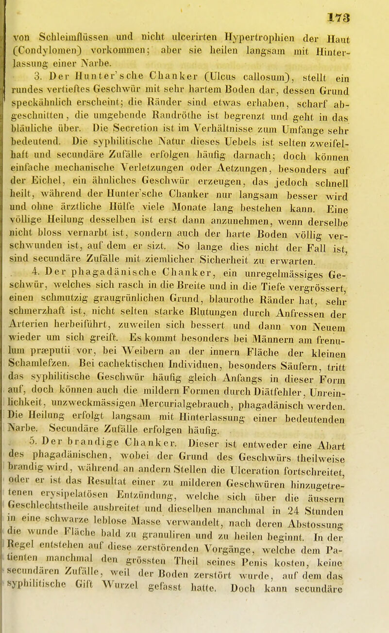 1Y3 von Schleimflüssen und nicht ulcerirten Hypertrophien der Haut (Condylomen) vorkommen; aber sie heilen langsam mit Hinter- lassung einer Narbe. 3. Der Hunter'sehe Chanker (Ulcus callosum), stellt ein rundes vertieftes Geschwür mit sehr hartem Boden dar, dessen Grund speckähnlich erscheint; die Ränder sind etwas erhaben, scharf ab- geschnitten , die umgebende Randröthe ist begrenzt und geht in das bläuliche über. Die Secretion ist im Verhältnisse zum Umfange sehr bedeutend. Die syphilitische Natur dieses Uebels ist selten zweifel- haft und secundäre Zufälle erfolgen häufig darnach; doch können einfache mechanische Verletzungen oder Aetzungen, besonders auf der Eichel, ein ähnliches Geschwür erzeugen, das jedoch schnell heilt, während der Hunter'sche Chanker nur langsam besser wird und ohne ärztliche Hülfe viele Monate lang bestehen kann. Eine völlige Heilung desselben ist erst dann anzunehmen, wenn derselbe nicht bloss vernarbt ist, sondern auch der harte Boden völlig ver- schwunden ist, auf dem er sizt. So lange dies nicht der Fall ist sind secundäre Zufälle mit ziemlicher Sicherheit zu erwarten. 4. Der phagadänische Chanker, ein unregelmässiges Ge- schwür, welches sich rasch in die Breite und in die Tiefe vergrössert einen schmutzig graugrünlichen Grund, blaurothe Ränder hat, sehr schmerzhaft ist, nicht selten starke Blutungen durch Anfressen der Arterien herbeiführt, zuweilen sich bessert und dann von Neuem wieder um sich greift. Es kommt besonders bei Männern am frenu- lum prseputii vor, bei Weibern an der Innern Fläche der kleinen Schamlefzen. Bei cachektischen Individuen, besonders Säufern tritt das syphiHtische Geschwür häufig gleich Anfangs in dieser Form auf, doch können auch die mildern Formen durch Diätfehler, Unrein- lichkeit, unzweckmässigen Mercurialgebrauch, phagadänisch werden. Die Heilung erfolgt langsam mit Hinterlassung einer bedeutenden Narbe. Secundäre Zufälle erfolgen häufig. 5. Der brandige Chanker. Dieser ist entweder eine A])art des phagadänischen, wobei der Grund des Geschwürs theilweise brandig wird, während an andern Stellen die Ulceration fortschreitet, oder er ist das Resultat einer zu milderen Geschwüren hinzugetre- tenen erysipelatösen Entzündung, welche sich über die äussern Geschlechtsthede ausbreitet und dieselben manchmal in 24 Stunden in eme schwarze leblose Masse verwandelt, nach deren Abstossung die wunde Fläche bald zu granuliren und zu heilen beginnt. In der Ilegel entstehen auf diese zerstörenden Vorgänge, welche dem Pa- üenten manchmal den grössten Theil seines Penis kosten, keine secundären ZuHllle, weil der Boden zerstört wurde, auf dem das syphilitische Gift Wurzel gefasst hatte. Doch kann secundäre