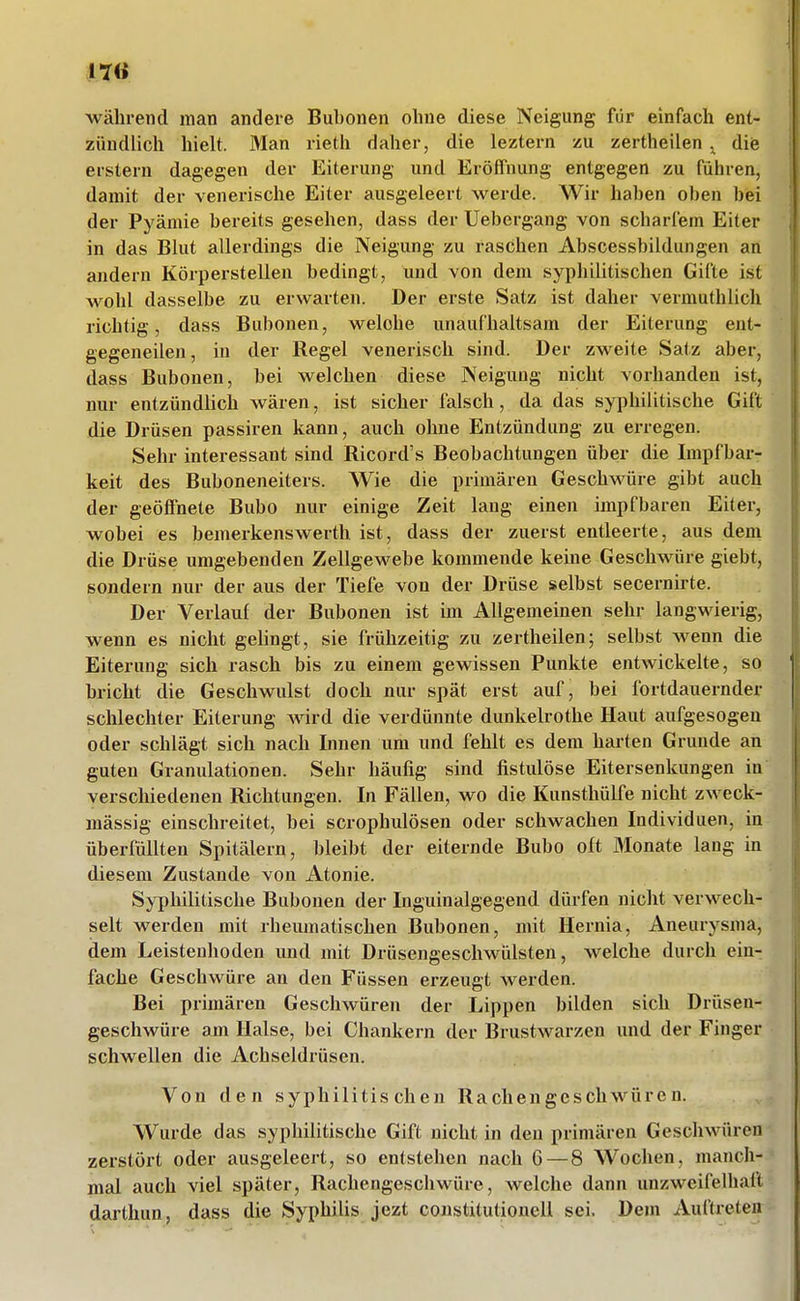 während man andere Bubonen ohne diese Neigung für einfach ent- zündlich hielt. Man rieth daher, die leztern zu zertheilen ^ diis erstem dagegen der Eiterung und Eröffnung entgegen zu führen, damit der venerische Eiter ausgeleert werde. Wir haben oben bei der Pyämie bereits gesehen, dass der Uebergang von scharfem Eiter in das Blut allerdings die Neigung zu raschen Abscessbildungen an andern Körperstellen bedingt, und von dem syphilitischen Gifte ist wohl dasselbe zu erwarten. Der erste Satz ist daher vermuthlich richtig, dass Bubonen, welche unaufhaltsam der Eiterung ent- gegeneilen, in der Regel venerisch sind. Der zweite Satz aber, dass Bubonen, bei welchen diese Neigung nicht vorhanden ist, nur entzündlich wären, ist sicher falsch, da das syphilitische Gift die Drüsen passiren kann, auch ohne Entzündung zu erregen. Sehr interessant sind Ricord's Beobachtungen über die Impfbar- keit des Buboneneiters. Wie die primären Geschwüre gibt auch der geöffnete ßubo nur einige Zeit lang einen impfbaren Eiter, wobei es bemerkenswerth ist, dass der zuerst entleerte, aus dem die Drüse umgebenden Zellgewebe kommende keine Geschwüre giebt, sondern nur der aus der Tiefe von der Drüse selbst secernirte. Der Verlauf der Bubonen ist im Allgemeinen sehr langwierig, wenn es nicht gehngt, sie frühzeitig zu zertheilen; selbst wenn die Eiterung sich rasch bis zu einem gewissen Punkte entwickelte, so bricht die Geschwulst doch nur spät erst auf, bei fortdauernder schlechter Eiterung wird die verdünnte dunkelrothe Haut aufgesogen oder schlägt sich nach Innen um und fehlt es dem harten Grunde an guten Granulationen. Sehr häufig sind fistulöse Eitersenkungen in verscliiedenen Richtungen. In Fällen, wo die Kunsthülfe nicht zweck- mässig einschreitet, bei scrophulösen oder schwachen Individuen, in überfüllten Spitälern, bleibt der eiternde Bubo oft Monate laug in diesem Zustande von Atonie. Syphilitische Bubonen der Inguinalgegend dürfen nicht verwech- selt werden mit rheumatischen Bubonen, mit Hernia, Aneurysma, dem Leistenhoden und mit Drüsengeschwülsten, welche durch ein- fache Geschwüre an den Füssen erzeugt werden. Bei primären Geschwüren der Lippen bilden sich Drüsen- geschwüre am Halse, bei Chankern der Brustwarzen und der Finger schwellen die Achseldrüsen. Von den syphilitischen Rachengeschwüren. Wurde das syphilitische Gift nicht in den primären Geschwüren zerstört oder ausgeleert, so entstehen nach G — 8 Wochen, manch- mal auch viel später, Rachengeschwüre, welche dann unzweifelhaft darthun, dass die Syphilis jezt Constitutionen sei. Dem Auftreten