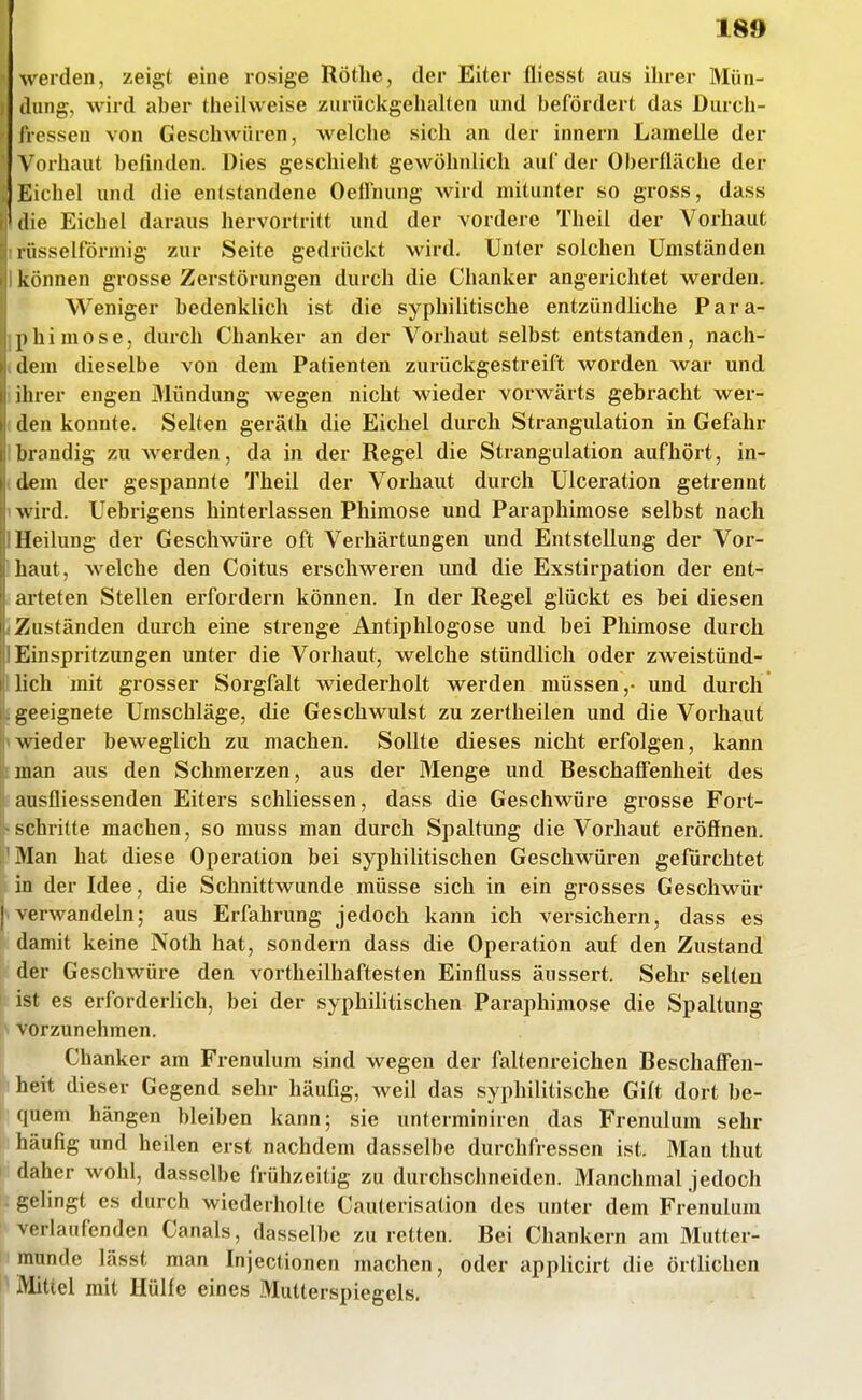 weiden, zeigt eine rosige Rothe, der Eiter fliesst aus ihrer IVIün- i dung, wird aber theilweise zurückgehalten und befördert das Durch- IVessen von Geschwüren, welche sich an der Innern Lamelle der Vorhaut befinden. Dies geschieht gewöhnlich auf der Oberfläche der : Eichel und die entstandene Oefliiung wird mitunter so gross, dass die Eichel daraus hervortritt und der vordere Theil der Vorhaut lüsselförniig zur Seite gedrückt wird. Unter solchen Umständen können grosse Zerstörungen durch die Chanker angerichtet werden. Weniger bedenklich ist die syphilitische entzündliche Para- phimose, durch Chanker an der Vorhaut selbst entstanden, nach- dem dieselbe von dem Patienten zurückgestreift worden war und iluer engen Mündung wegen nicht wieder vorwärts gebracht wer- den konnte. Selten gerälh die Eichel durch Strangulation in Gefahr brandig zu werden, da in der Regel die Strangulation aufhört, in- dem der gespannte Theil der Vorhaut durch Ulceration getrennt wird. Uebrigens hinterlassen Phimose und Paraphimose selbst nach Heilung der Geschwüre oft Verhärtungen und Entstellung der Vor- haut, welche den Coitus erschweren und die Exstirpation der ent- arteten Stellen erfordern können. In der Regel glückt es bei diesen Zuständen durch eine strenge Aiitiphlogose und bei Phimose durch Einspritzungen unter die Vorhaut, welche stündlich oder zweistünd- lich mit grosser Sorgfalt wiederholt werden müssen,- und durch geeignete Umschläge, die Geschwulst zu zertheilen und die Vorhaut wieder beweglich zu machen. Sollte dieses nicht erfolgen, kann man aus den Schmerzen, aus der Menge und Beschaffenheit des ausfliessenden Eiters schliessen, dass die Geschwüre grosse Fort- schritte machen, so muss man durch Spaltung die Vorhaut eröfinen. Man hat diese Operation bei syphilitischen Geschwüren gefürchtet in der Idee, die Schnittwunde müsse sich in ein grosses Geschwür { verwandeln; aus Erfahrung jedoch kann ich versichern, dass es damit keine Noth hat, sondern dass die Operation auf den Zustand der Geschwüre den vortheilhaftesten Einfluss äussert. Sehr selten ist es erforderlich, bei der syphihtischen Paraphimose die Spaltung I\ vorzunehmen. Chanker am Frenulum sind wegen der faltenreichen BeschafFen- »heit dieser Gegend sehr häufig, weil das syphilitische Gift dort be- quem hängen bleiben kann; sie unterminiren das Frenulum sehr häufig und heilen erst nachdem dasselbe durchfressen ist. Man thut daher wohl, dasselbe frühzeitig zu durchschneiden. Manchmal jedoch gelingt es durch wiederholte Cauterisation des unter dem Frenulum I' verlaufenden Canals, dasselbe zu retten. Bei Chankern am Mutter- munde lässt man Injectionen machen, oder applicirt die örtlichen I' Mittel mit Hülfe eines .Mutterspiegels,