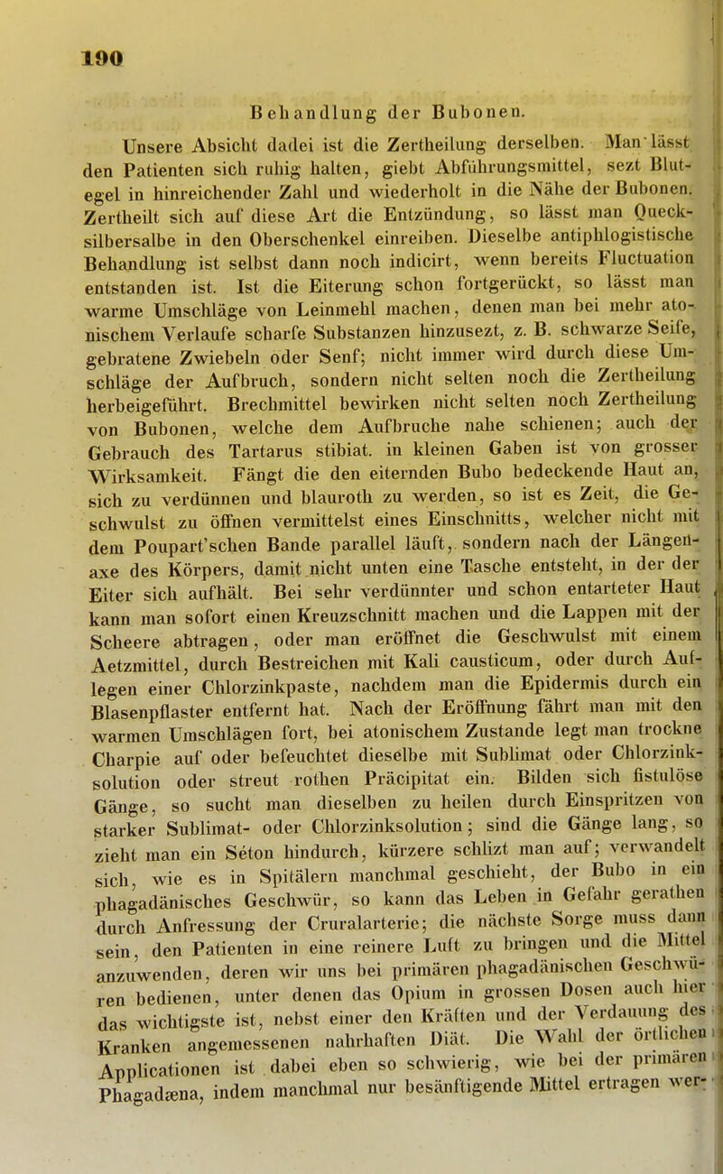 Behandlung der Bubonen. Unsere Absicht dadei ist die Zertheilimg derselben. Man lässt den Patienten sich ruhig halten, giebt Abführungsmittel, sezt Blut- egel in hinreichender Zahl und wiederholt in die Nähe der Bubonen. Zertheilt sich auf diese Art die Entzündung, so lässt man Queck- silbersalbe in den Oberschenkel einreiben. Dieselbe antiphlogistische Behandlung ist selbst dann noch indicirt, wenn bereits Fluctuation entstanden ist. Ist die Eiterung schon fortgerückt, so lässt man warme Umschläge von Leinmehl machen, denen man bei mehr ato-. nischem Verlaufe scharfe Substanzen hinzusezt, z. B. schwarze Seife, gebratene Zwiebeln oder Senf; nicht immer wird durch diese Um- schläge der Aufbruch, sondern nicht selten noch die Zertheilung herbeigeführt. Brechmittel bewirken nicht selten noch Zertheilung von Bubonen, welche dem Aufbruche nahe schienen; auch der Gebrauch des Tartarus stibiat. in kleinen Gaben ist von grosser Wirksamkeit. Fängt die den eiternden Bubo bedeckende Haut an, sich zu verdünnen und blauroth zu werden, so ist es Zeit, die Ge- schwulst zu öflFnen vermittelst eines Einschnitts, welcher nicht mit dem Poupart'schen Bande parallel läuft, sondern nach der Längen- axe des Körpers, damit nicht unten eine Tasche entsteht, in der der Eiter sich aufhält. Bei sehr verdünnter und schon entarteter Haut kann man sofort einen Kreuzschnitt machen und die Lappen mit der Scheere abtragen, oder man eröffnet die Geschwulst mit einem Aetzmittel, durch Bestreichen mit Kali causticum, oder durch Auf- legen einer Chlorzinkpaste, nachdem man die Epidermis durch ein Blasenpflaster entfernt hat. Nach der Eröfinung fährt man mit den warmen Umschlägen fort, bei atonischem Zustande legt man trockne Charpie auf oder befeuchtet dieselbe mit SubUmat oder Chlorzink- solution oder streut rothen Präcipitat ein. Bilden sich fistulöse Gänge, so sucht man dieselben zu heilen durch Einspritzen von starker Sublimat- oder Chlorzinksolution ; sind die Gänge lang, so zieht man ein Seton hindurch, kürzere schlizt man auf; verwandelt sich wie es in Spitälern manchmal geschieht, der Bubo in em phagadänisches Geschwür, so kann das Leben in Gefahr gerathen durch Anfressung der Cruralarterie; die nächste Sorge muss dann sein, den Patienten in eine reinere Luft zu bringen und die Mittel anzuwenden, deren wir uns bei primären phagadänischen Geschwu- ren bedienen, unter denen das Opium in grossen Dosen auch hier das wichtigste ist, nebst einer den Kräften und der Verdauung des Kranken angemessenen nahrhaften Diät. Die Wahl der örtlichen Applicationen ist dabei eben so schwierig, wie bei der primären Phagadcena, indem manchmal nur besänftigende Mittel ertragen wer: