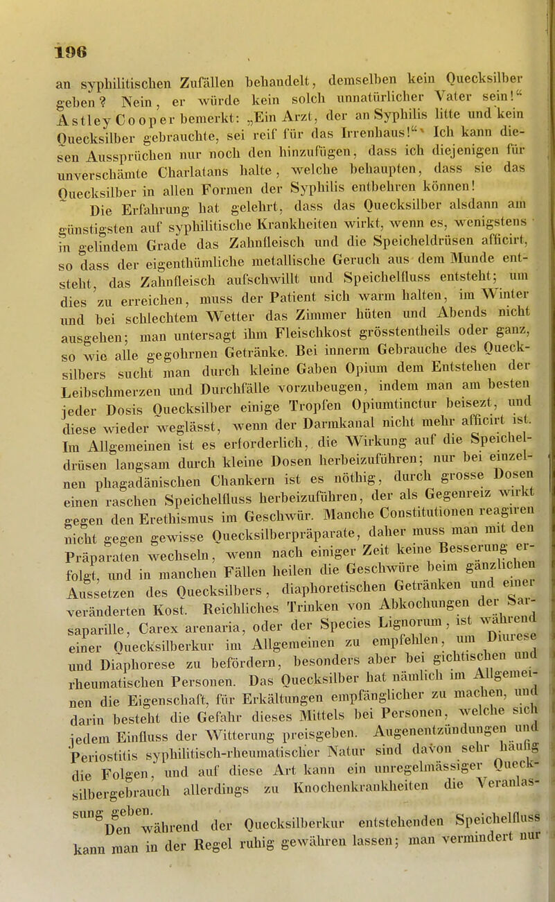 an syphilitischen Zufällen behandelt, demselben kein Quecksilber geben? Nein, er würde kein solch unnatürlicher Vater sein! AstleyCooper bemerkt: „Ein Arzt, der an Syphilis litte und kein Ouecksilber gebrauchte, sei reif für das Irrenhaus!^ Ich kann die- sen Aussprüchen nur noch den hinzufügen, dass ich diejenigen für unverschämte Charlatans halte, welche behaupten, dass sie das Ouecksilber in allen Formen der Syphilis entbehren können! Die Erfahrung hat gelehrt, dass das Ouecksilber alsdann am günstigsten auf syphilitische Krankheiten wirkt, wenn es, wenigstens • in gelindem Grade das Zahnfleisch und die Speicheldrüsen aföcirt, so dass der eigenthümliche metallische Geruch aus dem Munde ent- steht, das Zahnfleisch aufschwillt und Speichelfluss entsteht; um dies 'zu erreichen, muss der Patient sich warm halten, im Winter und bei schlechtem Wetter das Zimmer hüten und Abends nicht ausgehen; man untersagt ihm Fleischkost grösstentheils oder ganz, so wie alle gegohrnen Getränke. Bei innerm Gebrauche des Queck- silbers sucht man durch Ideine Gaben Opium dem Entstehen der Leibschmerzen und Durchfälle vorzubeugen, indem man am besten ieder Dosis Ouecksilber einige Tropfen Opiumtinctur beisezt, und diese wieder weglässt, wenn der Darmkanal nicht mehr afßcirt ist. Im Allgemeinen ist es erforderlich, die Wirkung auf die Speiche- drüsen langsam durch kleine Dosen herbeizuführen; nur bei einzel- nen phagadänischen Chankern ist es nöthig, durch grosse Dosen einen raschen Speichelfluss herbeizuführen, der als Gegenreiz wirkt gegen den Erethismus im Geschwür. Manche Constitutionen reagiren nicht gegen gewisse Quecksilberpräparate, daher muss man mit den Präparafen wechsebi, wenn nach einiger Zeit keine Besserung er- folgt, und in manchen Fällen heilen die Geschwüre beim ganzhchen Aussetzen des Quecksilbers , diaphoretischen Getränken und einer veränderten Kost. Reichliches Trinken von Abkochungen der Sar- saparille, Carex arenaria, oder der Speeles Lignorum, wählend einer Ouecksilberkur im Allgemeinen zu empfehlen, um Dmiese und Diaphorese zu befördern, besonders aber bei gichtischen und rheumatischen Personen. Das Ouecksilber hat nämlich im Allgemei- nen die Eigenschaft, für Erkältungen empfänglicher zu machen, und darin besteht die Gefahr dieses Mittels bei Personen, welche sich iedem Einfluss der Witterung preisgeben. Augenentzündungen und Periostitis syphilitisch-rheumatischer Natur sind davon sehr haulig die Fölsen, und auf diese Art kann ein unregelmässiger Queck- silbergebrauch allerdings zu Knochenkrankheiten die Veranlas- '^D?n während der Quecksilberkur entstehenden Speichelfluss kann man in der Regel ruhig gewähren lassen; man vermmdert nur