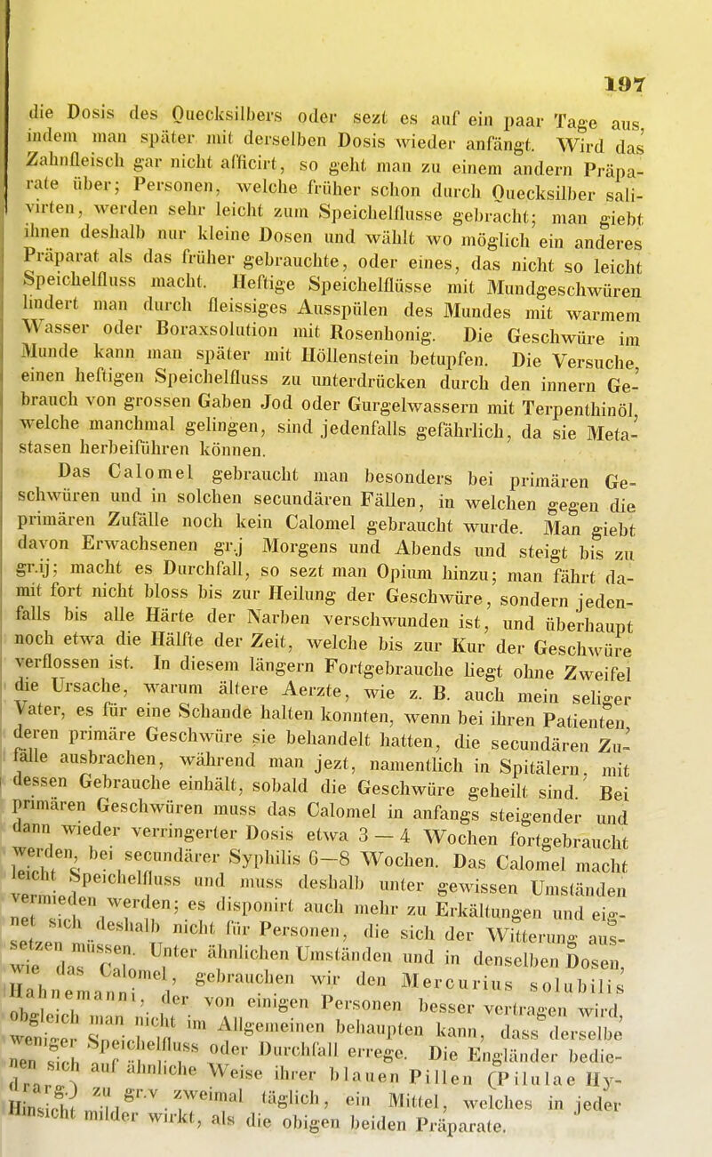 die Dosis des Oiiecksilbers oder sezt es auf ein paar Tage aus indem man später mit derselben Dosis wieder anfängt. Wird das Zabnfleisch gar nicht afficirt, so geht man zu einem andern Präpa- rate über; Personen, welche früher schon durch Quecksilber sali- virten, werden sehr leicht zum Speichelflüsse gebracht; man giebt ihnen deshalb nur kleine Dosen und wählt wo möglich ein anderes Präparat als das früher gebrauchte, oder eines, das nicht so leicht ■bpeichelfluss macht. Heftige Speichelflüsse mit Mundgeschwüren hndert man durch fleissiges Ausspülen des Mundes mit warmem Wasser oder Boraxsolution mit Rosenhonig. Die Geschwüre im Munde kann man später mit Höllenstein betupfen. Die Versuche einen heftigen Speichelfluss zu unterdrücken durch den Innern Ge- brauch von grossen Gaben Jod oder Gurgelwassern mit Terpenthinöl welche manchmal gelingen, sind jedenfalls gefährlich, da sie Meta- stasen herbeiführen können. Das Calomel gebraucht man besonders bei primären Ge- schwüren und in solchen secundären Fällen, in welchen gegen die primären Zufälle noch kein Calomel gebraucht wurde. Man giebt davon Erwachsenen gr.j Morgens und Abends und steigt bis zu gr.ij; macht es Durchfall, so sezt man Opium hinzu; man fährt da- mit fort nicht bloss bis zur Heilung der Geschwüre, sondern jeden- falls bis alle Härte der Narben verschwunden ist, und überhaupt noch etwa die Hälfte der Zeit, welche bis zur Kur der Geschwüre verflossen ist. In diesem längern Fortgebrauche liegt ohne Zweifel die Ursache, warum ältere Aerzte, wie z. B. auch mein seliger Vater, es für eme Schande halten konnten, wenn bei ihren Patientli deren primäre Geschwüre sie behandelt hatten, die secundären Zu- lalle ausbrachen, während man jezt, namentlich in Spitälern mit dessen Gebrauche einhält, sobald die Geschwüre geheilt sind ' Bei primären Geschwüren muss das Calomel in anfangs steigender und dann wieder verringerter Dosis etwa 3 - 4 Wochen fortgebraucht Zil\ Syphilis 6-8 Wochen. Das Calomel macht vermLir' 1 ^^''^^''''^ Umständen vermieden werden; es disponirt auch mehr zu Erkältungen und ei- ne sich deshalb nicht für Personen, die sich der Witterung at wif daT'c:ro Umständen und in denselben Sos:; rbnenia^inr l' Mercurius solubili obllh '• 1 ^'^ Personen besser vertragen wird wenf^r Cvi'm ^S--'- '-'>-P<en kann, dass^lerselbe ^n fch '^ r f''' ^''^'^^'^'^ E'igländer bedie- nen s,oh auf ahnhche Weise ihrer blauen Pillen (Pilulae Hy- täglich, ein Mittel, welches in jeder iJ'nsicht milder wirkt, als die obigen beiden Präparate.
