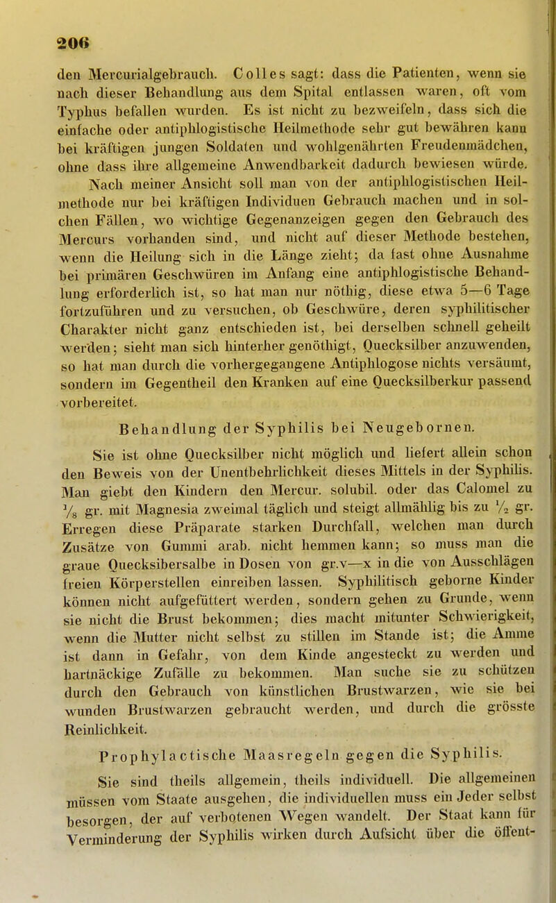 20« den Mercurialgebraucli. Co 11 es sagt: dass die Patienten, wenn sie nach dieser Behandlung aus dem Spital entlassen waren, oft vom Typhus befallen wurden. Es ist nicht zu bezweifeln, dass sich die einfache oder antiphlogistische Heilmethode sehr gut bewähren kann bei kräftigen jungen Soldaten und wohlgenährten Freudenmädchen, ohne dass ihi-e allgemeine Anwendbarkeit dadurch bewiesen würde. Nach meiner Ansicht soll man von der antiphlogistischen Heil- methode nur bei kräftigen Individuen Gebrauch machen und in sol- chen Fällen, wo wichtige Gegenanzeigen gegen den Gebrauch des Mercurs vorhanden sind, und nicht auf dieser Methode bestehen, wenn die Heilung sich in die Länge zieht; da fast ohne Ausnahme bei primären Geschwüren im Anfang eine antiphlogistische Behand- lung erforderlich ist, so hat man nur nöthig, diese etwa 5—6 Tage fortzuführen und zu versuchen, ob Geschwüre, deren syphilitischer Charakter nicht ganz entschieden ist, bei derselben schnell geheilt werden; sieht man sich hinterher genöthigt, Quecksilber anzuwenden, so hat man durch die vorhergegangene Antiphlogose nichts versäumt, sondern im Gegentheil den Kranken auf eine Ouecksilberkur passend vorbereitet. Behandlung der Syphilis bei Neugebornen. Sie ist ohne Quecksilber nicht möglich und Hefert allem schon den Beweis von der Unentbehrhchkeit dieses Mittels in der Syphüis. Man giebt den Kindern den Mercur. solubU. oder das Calomel zu Ys gr. mit Magnesia zweimal täglich und steigt allmählig bis zu % gr. Erregen diese Präparate starken Durchfall, welchen man durch Zusätze von Gummi arab. nicht hemmen kann; so muss man die graue Quecksibersalbe in Dosen von gr.v—x in die von Ausschlägen freien Körperstellen einreiben lassen. Syphilitisch geborne Kinder können nicht aufgefüttert werden, sondern gehen zu Grunde, wenn sie nicht die Brust bekommen; dies macht mitunter Schwierigkeit, wenn die Mutter nicht selbst zu stillen im Stande ist; die Amme ist dann in Gefahr, von dem Kinde angesteckt zu werden und hartnäckige Zufälle zu bekommen. Man suche sie zu schützen durch den Gebrauch von künstlichen Brustwarzen, wie sie bei wunden Brustwaizen gebraucht werden, imd durch die grösste Reinlichkeit. Prophylactische Maasregeln gegen die Syphilis. Sie sind theils allgemein, theils individuell. Die allgemeinen müssen vom Staate ausgehen, die individuellen muss ein Jeder selbst besorgen, der auf verbotenen Wegen wandelt. Der Staat kann für Verminderung der Syphilis wirken durch Aufsicht über die ölfent-