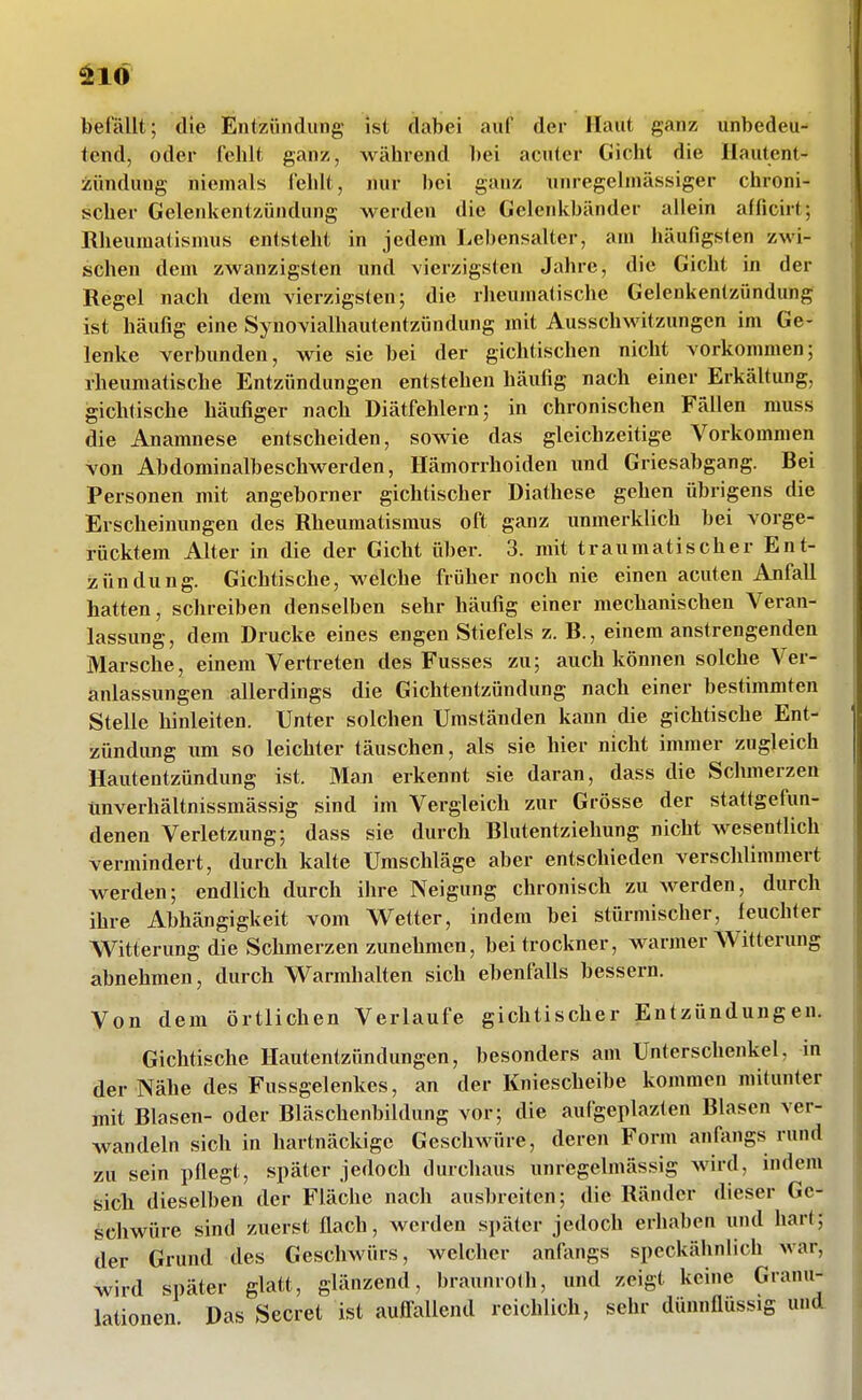 ^10 befällt; die Eniziindung ist dabei auf der Haut ganz unbedeu- tend, oder fehlt ganz, während bei acuter Gicht die Hautent- zündung niemals fehlt, nur bei ganz uuregelmässiger chroni- scher Gelenkentzündung werden die Geleidvbänder allein afficirt; Rheumatismus entsteht in jedem Lebensalter, am häufigsten zwi- schen dem zwanzigsten und vierzigsten Jahre, die Gicht in der Regel nach dem vierzigsten; die rheumatische Gelenkentzündung ist häufig eine Synovialhautentzündung mit Ausschwitzungen im Ge- lenke verbunden, wie sie bei der gichtischen nicht vorkommen; rheumatische Entzündungen entstehen häufig nach einer Erkältung, gichtische häufiger nach Diätfehlern; in chronischen Fällen muss die Anamnese entscheiden, sowie das gleichzeitige Vorkommen von Abdominalbeschwerden, Hämorrhoiden und Griesabgang. Bei Personen mit angeborner gichtischer Diathese gehen übrigens die Erscheinungen des Rheumatismus oft ganz unmerklich bei vorge- rücktem Alter in die der Gicht über. 3. mit traumatischer Ent- •zündung. Gichtische, welche früher noch nie einen acuten Anfall hatten, schreiben denselben sehr häufig einer mechanischen Veran- lassung, dem Drucke eines engen Stiefels z. B., einem anstrengenden Marsche, einem Vertreten des Fusses zu; auch können solche Ver- anlassungen allerdings die Gichtentzündung nach einer bestimmten Stelle hinleiten. Unter solchen Umständen kann die gichtische Ent- zündung um so leichter täuschen, als sie hier nicht immer zugleich Hautentzündung ist. Man erkennt sie daran, dass die Schmerzen ünverhältnissmässig sind im Vergleich zur Grösse der stattgefun- denen Verletzung; dass sie durch Blutentziehung nicht wesentlich vermindert, durch kalte Umschläge aber entschieden verschlimmert werden; endlich durch ihre Neigung chronisch zu werden, durch ihre Abhängigkeit vom Wetter, indem bei stürmischer, feuchter Witterung die Schmerzen zunehmen, beitrockner, warmer Witterung abnehmen, durch Warmhalten sich ebenfalls bessern. Von dem örtlichen Verlaufe gichtischer Entzündungen. Gichtische Hautentzündungen, besonders am Unterschenkel, in der Nähe des Fussgelenkes, an der Kniescheibe kommen mitunter mit Blasen- oder Bläschenbildung vor; die aufgeplazten Blasen ver- wandeln sich in hartnäckige Geschwüre, deren Form anfangs rund zu sein pflegt, später jedoch durchaus unregelmässig wird, indem sicli dieselben der Fläche nach ausbreiten; die Ränder dieser Ge- schwüre sind zuerst flach, werden später jedoch erhaben und hart; der Grund des Geschwürs, welcher anfangs speckähnlich war, wird später glatt, glänzend, braunrofh, und zeigt keine Granu- lationen Das Secret ist aufl^allend reichlich, sehr dünnflüssig und.