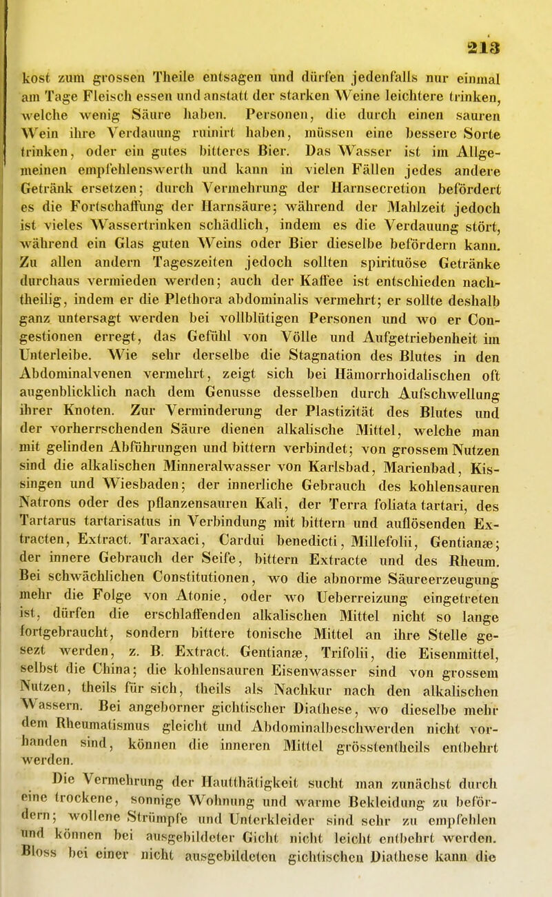 !213 kost zum grossen Theile entsagen und dürfen jedenfalls nur einmal am Tage Fleisch essen und anstatt der starken Weine leichtere trinken, welche wenig Säure haben. Personen, die durch einen sauren Wein ihre Verdauung ruinirt haben, müssen eine bessere Sorte trinken, oder ein gutes bitteres Bier. Das Wasser ist im Allge- meinen empfehlenswert!! und kann in vielen Fällen jedes andere Getränk ersetzen; durch Vermehrung der Harnsecretion befördert es die Fortschaffung der Harnsäure; M^ährend der Mahlzeit jedoch ist vieles Wassertrinken schädlich, indem es die Verdauung stört, während ein Glas guten Weins oder Bier dieselbe befördern kann. Zu allen andern Tageszeiten jedoch sollten spirituöse Getränke durchaus vermieden werden; auch der Kaifee ist entschieden nacli- theilig, indem er die Plethora abdominalis vermehrt; er sollte deshalb ganz untersagt werden bei vollblütigen Personen und wo er Con- gestionen erregt, das Gefühl von Völle und Aufgetriebenheit im Unterleibe. Wie sehr derselbe die Stagnation des Blutes in den Abdominalvenen vermehrt, zeigt sich bei Hämorrhoidalischen oft augenblicklich nach dem Genüsse desselben durch Aufschwellung ihrer Knoten. Zur Verminderung der Plastizität des Blutes und der vorherrschenden Säure dienen alkalische Mittel, welche man mit gehnden Abführungen und bittern verbindet; von grossem Nutzen sind die alkalischen Minneraiwasser von Karlsbad, Marienbad, Kis- singen und Wiesbaden; der innerliche Gebrauch des kohlensauren Natrons oder des pflanzensauren Kali, der Terra foliata tartari, des Tartarus tartarisatus in Verbindung mit bittern und auflösenden Ex- tracten, Extract. Taraxaci, Cardui benedicti, Millefolii, Gentian«; der innere Gebrauch der Seife, bittern Extracte und des Rheum. Bei schwächlichen Constitutionen, wo die abnorme Säureerzeugung mehr die Folge von Atonie, oder wo Ueberreizung eingetreten ist, dürfen die erschlaffenden alkalischen Mittel nicht so lange fortgebraucht, sondern bittere tonische Mittel an ihre Stelle ge- sezt werden, z. B. Extract. Gentianje, Trifolii, die Eisenmittel, selbst die China; die kohlensauren Eisenwasser sind von grossem Nutzen, theils für sich, theils als Nachkur nach den alkalischen Wassern. Bei angeborner gichtischer Diathese, wo dieselbe mehr dem Rheumatismus gleicht und Abdominalbeschwerden nicht vor- handen sind, können die inneren Mittel grösstentheils entbehrt werden. Die Vermehrung der Ilautthätigkeit sucht man zunächst durcli eme trockene, sonnige Wohnung und warme Bekleidung zu beför- •dem; wollene Strümpfe und Unterkleider sind sehr zu empfehlen und können bei ausgebildeter Gicht nicht leicht entbehrt werden. 'Bloss bei einer nicht ausgebildeten gichtischen Diathese kann die