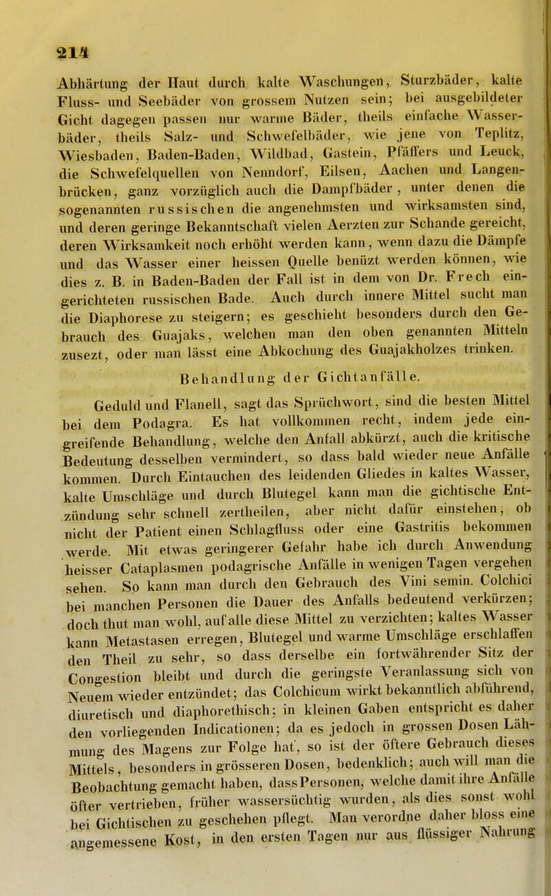 Abhärtung der Haut, durch kalte Waschungen, Sturzbäder, kalte Fhiss- und Seebäder von grossem Nutzen sein; bei ausgebildeter Gicht dagegen passen nur warme Bäder, theils einfache Wasser- bäder, theils Salz- und Schwefelbäder, wie jene von Teplitz, Wiesbaden, Baden-Baden, Wildbad, Gastein, Pfäffers und Leuck, die Schwefelquellen von Nenndorf, Eilsen, Aachen und Langen- brücken , ganz vorzüglich auch die Dampfbäder , unter denen die sogenannten russischen die angenehmsten und wirksamsten sind, und deren geringe Bekanntschaft vielen Aerzten zur Schande gereicht, deren Wirksamkeit noch erhöht werden kann, wenn dazu die Dämpfe und das Wasser einer heissen OueUe benüzt werden können, wie dies z. B. in Baden-Baden der Fall ist in dem von Dr. Frech ein- gerichteten russischen Bade. Auch durch innere Mittel sucht man die Diaphorese zu steigern; es geschieht besonders durch den Ge- brauch des Guajaks, welchen man den oben genannten Mitteln zusezt, oder man lässt eine Abkochung des Guajakholzes trinken. Behandlung der Gichtanfälle. Geduld und Flanell, sagt das Sprüchwort, sind die besten Mittel bei dem Podagra. Es hat vollkommen recht, indem jede ein- greifende Behandlung, welche den Anfall abkürzt, auch die kritische Bedeutung desselben vermindert, so dass bald wieder neue Anfälle kommen. Durch Eintauchen des leidenden Gliedes in kaltes Wasser, kalte Umschläge und durch Blutegel kann man die gichtische Ent- zündung sehr schnell zertheilen, aber nicht dafür einstehen, ob nicht der Patient einen Schlagfluss oder eine Gastritis bekommen werde. Mit etwas geringerer Gefahr habe ich durch Anwendung heisser Cataplasmen podagrische Anfälle in wenigen Tagen vergehen sehen. So kann man durch den Gebrauch des Vini semin. Colchici bei manchen Personen die Dauer des Anfalls bedeutend verkürzen; doch thut man wohl, auf alle diese Mittel zu verzichten; kaKes Wasser kann Metastasen erregen, Blutegel und warme Umschläge erschlaffen den Theil zu sehr, so dass derselbe ein fortwährender Sitz der Con-estion bleibt und durch die geringste Veranlassung sich von Neuem wieder entzündet; das Colchicum wirkt bekanntlich abführend, diuretisch und diaphorethisch; in kleinen Gaben entspricht es daher den vorliegenden Indicationen; da es jedoch in grossen Dosen Läh- mung des Magens zur Folge hat, so ist der öftere Gebrauch dieses Mittels, besonders in grösseren Dosen, bedenklich; auch will man die Beobachtung gemacht haben, dassPersonen, welche damit dire Anlalle öfter vertrieben, früher wassersüchtig wurden, als dies sonst wohl bei Gichtischen zu geschelien pflegt. Man verordne daher bloss eine angemessene Kost, in den ersten Tagen nur aus. üüssiger Nahrung