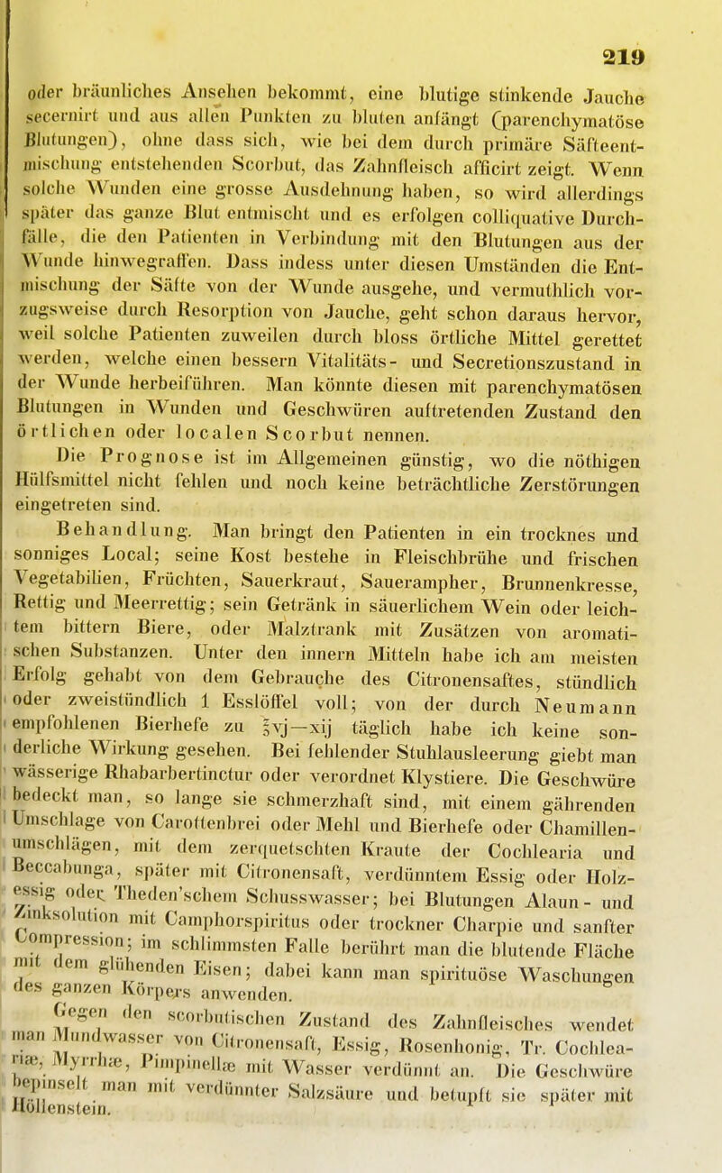 oder bräunliches Ansehen bekommt, eine blutige stinkende Jauche secernirt und aus allen TuiUvtcn zu bluten anlängt (parenchymatöse Blutungen), ohne dass sich, wie bei dem durch primäre Säfteent- iiiischung entstehenden Scorbut, das Zahnfleisch afficirt zeigt. Wenn solche Wunden eine grosse Ausdehnung haben, so wird allerdings später das ganze Blut entmischt und es erfolgen colli(|uative Durch- falle, die den Patienten in Verbindung mit den Blutungen aus der Wunde hinwegralfen. Dass indess unter diesen Umständen die Ent- mischung der Säfte von der Wunde ausgehe, und vermuthHch vor- zugsweise durch Resorption von Jauche, geht schon daraus hervor, weil solche Patienten zuweilen durch bloss örtliche Mittel gerettet werden, welche einen bessern Vitalitäts- und Secretionszustand in der Wunde herbeiführen. Man könnte diesen mit parenchymatösen Blutungen in Wunden und Geschwüren auftretenden Zustand den örtlichen oder localen Scorbut nennen. Die Prognose ist im Allgemeinen günstig, wo die nöthigen Hülfsmittel nicht fehlen und noch keine beträchtliche Zerstörungen eingetreten sind. Behandlung. Man bringt den Patienten in ein trocknes und sonniges Local; seine Kost bestehe in Fleischbrühe und frischen Vegetabihen, Früchten, Sauerkraut, Sauerampher, Brunnenkresse, Rettig und Meerrettig; sein Getränk in säueriichem Wein oder leich- tem bittern Biere, oder Malztrank mit Zusätzen von aromati- schen Substanzen. Unter den Innern Mitteln habe ich am meisten Erfolg gehabt von dem Gebrauche des Citronensaftes, stündlich oder zweistündlich 1 Esslöffel voll; von der durch Neuroann empfohlenen Bierhefe zu ivj-xij täglich habe ich keine son- 'I derliche Wirkung gesehen. Bei fehlender Stuhlausleerung giebt man ' wässerige Rhabarbertinctur oder verordnet Klystiere. Die Geschwüre !i bedeckt man, so lange sie schmerzhaft sind, mit einem gährenden I Umschlage von Carottenbrei oder Mehl und Bierhefe oder Chamillen- umschlägen, mit dem zerquetschten Kraute der Cochlearia und Beccabunga, später mit Citronensaft, verdünntem Essig oder Holz- essig odei: Theden'schem Schusswasser; bei Blutungen Alaun - und ' ^mksolut.on mit Camphorspiritus oder trockner Charpie und sanfter l^ompression; im schlimmsten Falle berührt man die blutende Fläche mit dem glühenden Eisen; dabei kann man spirituöse Waschungen des ganzen Körpe^-s anwenden. Gegen den scorbutischen Zustand des Zahnfleisches wendet I man Mundwas.ser von Citronensaft, Essig, Rosenhonig, Tr. Cochlea- en», Myrrh^e, PimpmelUe mit Wasser verdünnt an. Die Geschwüre bepinselt man mit verdünnter Salzsäure und betupft sie später mit Hollcnstejn. ^ ^