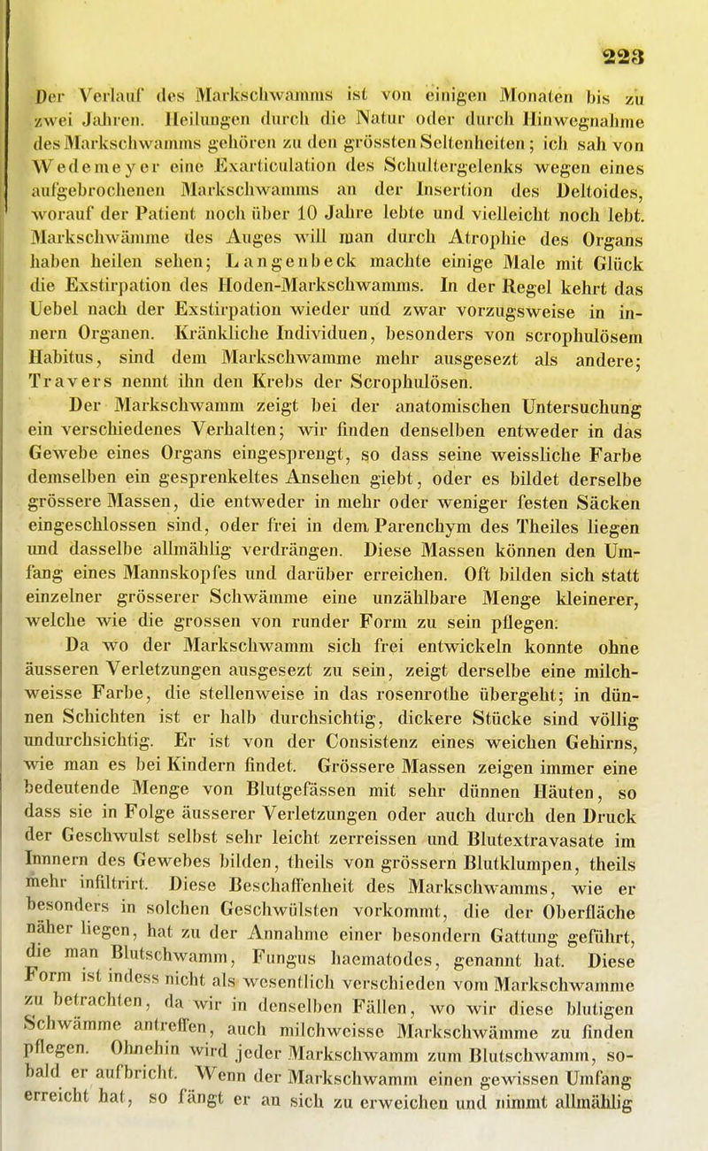 Der Verlauf des Markscliwamms ist von einigen Monaten bis zu zwei Jaiiren. Heilungen durch die Natur oder durch Hinwegnahme des Markschwamms gehören zu den grössten Seltenheiten ; ich sah von Wedemeyer eine Exarticulation des Scimltergelenks wegen eines aufgebrochenen Markschwanmis an der Insertion des Deltoides, worauf der Patient noch über 10 Jahre lebte und vielleicht noch lebt. Markschwämme des Auges will man durch Atrophie des Organs haben heilen sehen; Langenbeck machte einige Male mit Glück die Exstirpation des Hoden-Markschwamms. In der Regel kehrt das Uebel nach der Exstirpation wieder und zwar vorzugsweise in In- nern Organen. Kränkliche Individuen, besonders von scrophulösem Habitus, sind dem Markschwamme mehr ausgesezt als andere; Travers nennt ihn den Krebs der Scrophulösen. Der Markschw^anmi zeigt bei der anatomischen Untersuchung ein verschiedenes Verhalten; wir finden denselben entweder in das Gewebe eines Organs eingesprengt, so dass seine weissliche Farbe demselben ein gesprenkeltes Ansehen giebt, oder es bildet derselbe grössere Massen, die entweder in mehr oder weniger festen Säcken eingeschlossen sind, oder frei in dem Parenchym des Theiles liegen und dasselbe aUmählig verdrängen. Diese Massen können den Um- fang eines Mannskopfes und darüber erreichen. Oft bilden sich statt einzelner grösserer Schwämme eine unzählbare Menge kleinerer, welche wie die grossen von runder Form zu sein pflegen; Da wo der Markschwamni sich frei entwickeln konnte ohne äusseren Verletzungen ausgesezt zu sein, zeigt derselbe eine milch- weisse Farbe, die stellenweise in das rosenrothe übergeht; in dün- nen Schichten ist er halb durchsichtig, dickere Stücke sind völlig undurchsichtig. Er ist von der Consistenz eines weichen Gehirns, wie man es bei Kindern findet. Grössere Massen zeigen immer eine bedeutende Menge von Blutgefässen mit sehr dünnen Häuten, so dass sie in Folge äusserer Verletzungen oder auch durch den Druck der Geschwulst selbst sehr leicht zerreissen und Blutextravasate im Innnern des Gewebes büden, theils von grössern Blutklumpen, theils mehr infiltrirt. Diese BeschaflTenheit des Markschwamms, wie er besonders in solchen Geschwülsten vorkommt, die der Oberfläche näher liegen, hat zu der Annahme einer besondern Gattung geführt, die man Blutschwamm, Fungus haematodes, genannt hat. Diese Form ist indess nicht als wesentlich verschieden vom Markschwamme zu betrachten, da wir in denselben Fällen, wo wir diese blutigen Schwämme antreffen, auch milchwcisse Markschwämme zu finden pflegen. Ohnehm wird jeder Markschwamm zum Blutschwamm, so- bald er aufbricht. M^enn der Markschwamm einen gewissen Umfeng erreicht hat, so fängt er an sich zu erweichen und nimmt allraämig