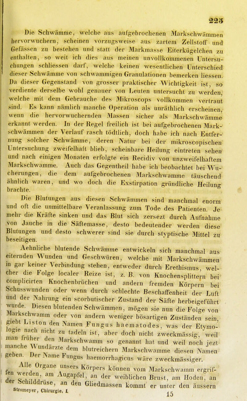 Die Schwämme, M^elche aus aufgebrochenen Markschwämmen hervorwuchern, scheinen vorzugsweise aus zartem Zellstofi' und Gelassen zu bestehen und statt der Markmasse Eiterkügelchen zu enthalten, so weit ich dies aus meinen unvollkommenen Untersu- clumgen schliessen darf, welche keinen wesentlichen Unterschied dieser Schwämme von schwammigen Granulationen bemerken Hessen. Da dieser Gegenstand von grosser praktischer Wichtigkeit ist, so verdiente derselbe wohl genauer von Leuten untersucht zu werden welche mit dem Gebrauche des Mikroscops vollkommen vertraut sind. Es kann nämlich manche Operation als unräthlich erscheinen wenn die hervorwuchernden Massen sicher als Markschw^ämme erkannt werden. In der Regel freilich ist bei aufgebrochenen Mark- schwämmen der Verlauf rasch tödtlich, doch habe ich nach Entfer- nung solcher Schwämme, deren Natur bei der mikroscopischen Untersuchung zweifelhaft blieb, scheinbare Heilung eintreten sehen und nach einigen Monaten erfolgte ein Recidiv von unzweifelhaftem Markschwamme. Auch das Gegentheil habe ich beobachtet bei Wu- cherungen, die dem aufgebrochenen Markschwamme täuscheud ähnlich waren, und wo doch die Exstirpation gründliche Heiluno- brachte. ^ Die Blutungen aus diesen Schwämmen sind manchmal enorm und oft die unmittelbare Veranlassung zum Tode des Patienten. Je mehr die Kräfte sinken und das Blut sich zersezt durch Aufnahme von Jauche in die Säftemasse, desto bedeutender werden diese Blutungen und desto schwerer sind sie durch styptische Mittel zu beseitigen. Aehnliche blutende Schwämme entwickeln sich manchmal aus eiternden Wunden und Geschwüren, welche mit Markschwämmeu m gar kemer Verbindung stehen, entweder durch Erethismus wel- cher die Folge localer Reize ist, z. B. von Knochensplittern bei comphcirten Knochenbrüchen und andern fremden Körpern bei Schusswunden oder wenn durch schlechte Beschaffenheit der Luft ünd der Nahrung ein scorbutischer Zustand der Säfte herbeigeführt wurde. Diesen blutenden Schwämmen, mögen sie nun die Folge von iVlarkschwamm oder von andern weniger bösartigen Zuständen sein, giebt Listen den Namen Fungas haematodes, was der Etymo- logie nach nicht zu tadeln ist, aber doch nicht zweckmässig, weil man früher den Markschwamm so genannt hat und weil noch jezt manche Wundarzte dem blutreichern Markschwamme diesen Namen geoen. Der Name Fungus haemorrhagicus wäre zweckmässiger. Alle Organe unsers Körpers können vom Markschwamm ergrif- ten werden am Augapfel, an der weiblichen Brust, am Hoden, an der Schilddrüse, an den Gliedmassen kommt er unter den äussern stromeyer, Chirurgie. I,