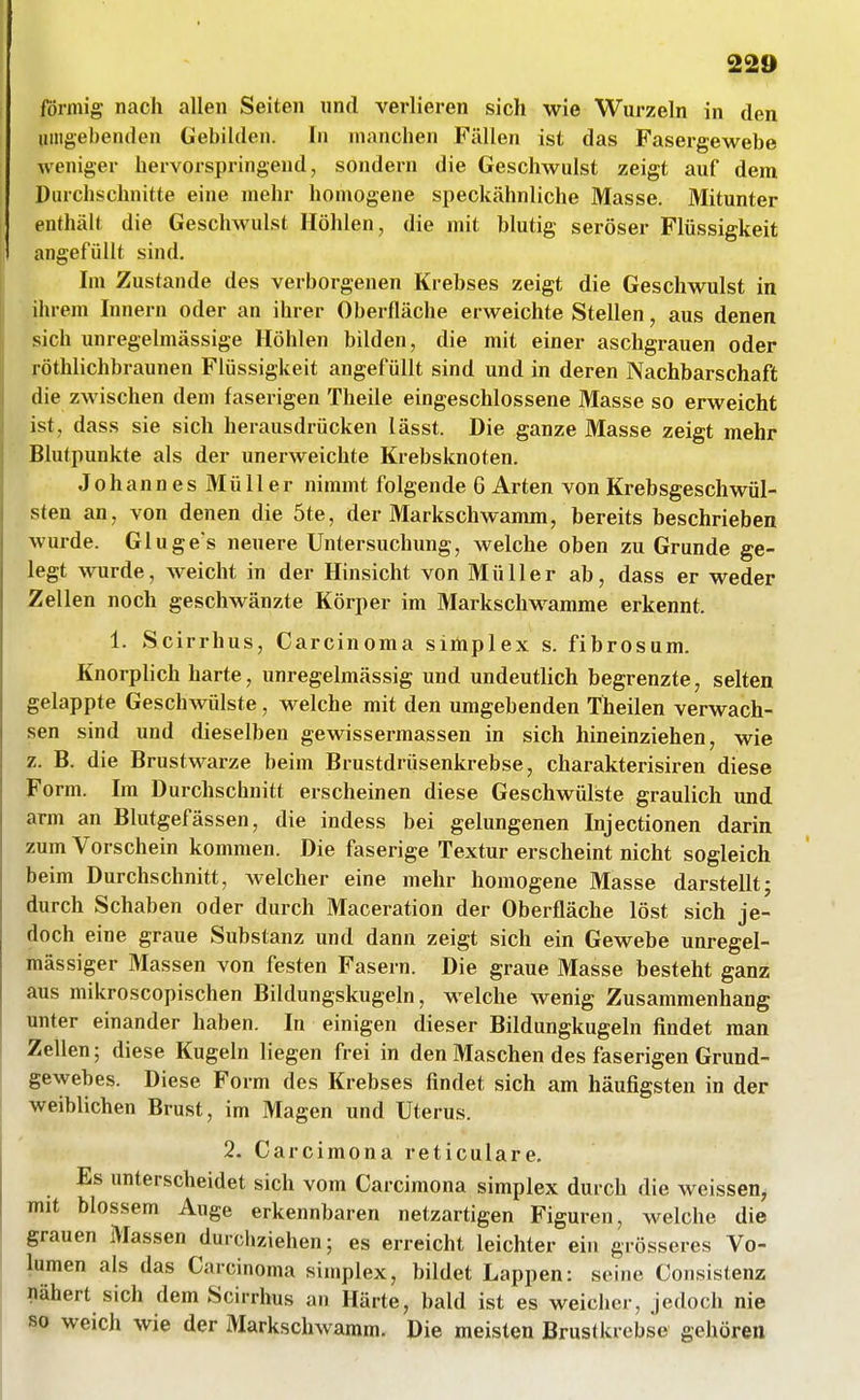 förmig nach allen Seiten und verlieren sich wie Wurzeln in den uingebenden Gebilden. In manchen Fällen ist das Fasergewebe weniger hervorspringend, sondern die Geschwulst zeigt auf dem Durchschnitte eine mehr homogene speckähnliche Masse. Mitunter enthält die Geschwulst Höhlen, die mit blutig seröser Flüssigkeit angefüllt sind. Im Zustande des verborgenen Krebses zeigt die Geschwulst in ihrem Innern oder an ihrer Oberfläche erweichte Stellen, aus denen sich unregelmässige Höhlen bilden, die mit einer aschgrauen oder röthlichbraunen Flüssigkeit angefüllt sind und in deren Nachbarschaft die zwischen dem faserigen Theile eingeschlossene Masse so erweicht ist, dass sie sich herausdrücken lässt. Die ganze Masse zeigt mehr Blutpunkte als der unerweichte Krebsknoten. JohannesMüller nimmt folgende 6 Arten von Krebsgeschwül- sten an, von denen die 5te, der Markschwamm, bereits beschrieben wurde. Gluge s neuere Untersuchung, welche oben zu Grunde ge- legt wurde, weicht in der Hinsicht von Müller ab, dass er weder Zellen noch geschwänzte Körper im Markschwamme erkennt. 1. Scirrhus, Carcinoma simplex s. fibrosum. Knorplich harte, unregelmässig und undeutlich begrenzte, selten gelappte Geschwülste , welche mit den umgebenden Theilen verwach- sen sind und dieselben gewissermassen in sich hineinziehen, wie z. B. die Brustwarze beim Brustdrüsenkrebse, charakterisiren diese Form. Im Durchschnitt erscheinen diese Geschwülste graulich und arm an Blutgefässen, die indess bei gelungenen Injectionen darin zum Vorschein kommen. Die faserige Textur erscheint nicht sogleich beim Durchschnitt, welcher eine mehr homogene Masse darstellt; durch Schaben oder durch Maceration der Oberfläche löst sich je- doch eine graue Substanz und dann zeigt sich ein Gewebe unregel- mässiger Massen von festen Fasern. Die graue Masse besteht ganz aus mikroscopischen Bildungskugeln, welche wenig Zusammenhang unter einander haben. In einigen dieser Bildungkugeln findet man Zellen; diese Kugeln liegen frei in den Maschen des faserigen Grund- gewebes. Diese Form des Krebses findet sich am häufigsten in der weiblichen Brust, im Magen und Uterus. 2. Carcimona reticulare. Es unterscheidet sich vom Carcimona simplex durch die weissen, mit blossem Auge erkennbaren netzartigen Figuren, welche die grauen Massen durcliziehen; es erreicht leichter ein grösseres Vo- lumen als das Carcinoma simplex, bildet Lappen: seine Consistenz nähert sich dem Scirrhus an Härte, bald ist es weicher, jedoch nie so weich wie der Markschwaram. Die meisten Brustkrebse gehören