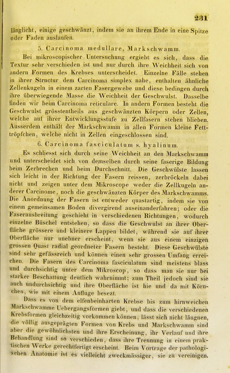 2r31 länglicht, einige geschwänzt, indem sie an ihrem Ende in eine Spitze oder Faden auslaufen. 5. Carcinoma medulläre, Markschwamm. Bei mikroscopischer Untersuchung ergiebt es sich, dass die Textur sehr verschieden ist und nur durch ihre Weichheit sich von andern Formen des Krebses unterscheidet. Einzelne Fälle stehen in ihrer Structur dem Carcinoma simplex nahe, enthalten ähnliche Zellenkugeln in einem zarten Fasergewebe und diese bedingen durch ihre überwiegende Masse die Weichheit der Geschwulst. Dasselbe finden wir beim Carcinoma reticulare. In andern Formen besteht die Geschwulst grösstentheils aus geschwänzten Körpern oder Zellen, welche auf ihrer Entwicklungsstufe zu Zellfasern stehen blieben. Ausserdem enthält der Markschwamm in allen Formen kleine Fett- tröpfchen, welche nicht in Zellen eingeschlossen sind. 6. Carcinoma fasciculatum s. hyalinum. Es schhesst sich durch seine Weichheit an den Markschwamm und unterscheidet sich von demselben durch seine faserige Bildung beim Zerbrechen und beim Durchschnitt. Die Geschwülste lassen sich leicht in der Richtung der Fasern reissen, zerbröckeln dabei nicht und zeigen unter dem Mikroscope weder die Zellkugeln an- derer Carcinome, noch die geschwänzten Körper des Markschwamms. Die Anordnung der Fasern ist entweder quastartig, indem sie von einem gemeinsamen Boden divergirend auseinanderfahren; oder die Faserausbreitung geschieht in verschiedenen Richtungen, Wodurch einzelne Büschel entstehen, so dass die Geschwulst an ihrer Ober- fläche grössere und kleinere Lappen bildet, während sie auf ihrer Oberfläche nur unebner erscheint, wenn sie aus einem einzigen grossen Ouasf radial geordneter Fasern besteht. Diese Geschwülste sind sehr gefässreich und können einen sehr grossen Umfang errei- chen. Die Fasern des Carcinoma fasciculatum sind meistens blass ttnd durchsichtig unter dem Mikroscop, so dass man sie nur bei starker Beschattung deutlich wahrnimmt; zum Theil jedoch sind sie auch undurchsichtig und ihre Oberfläche ist hie und da mit Körn- chen, wie mit einem Anfluge besezt. Dass es von dem elfenbeinharten Krebse bis zum hirnweichen Markschwamme Uebergangsformen giebt, und dass die verschiedenen Krebsformen gleichzeitig vorkommen können, lässt sich nicht läugnen, die völlig ausgeprägten Formen von Krebs und Markschwamm sind aber die gewöhnlichsten und ihre Erscheinung, ihr Verlauf und ihre Behandlung sind so verschieden, dass ihre Trennung in einem prak- tischen Werke gerechtfertigt erscheint. Beim Vortrage der pathologi- 'öehen Anatomie ist es vielleicht zweckmässiger, sie zti vereinigen.