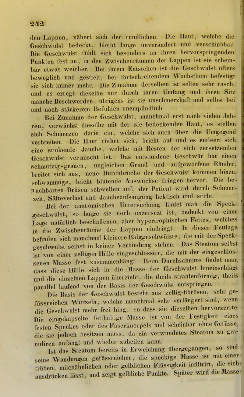 243 den Lappen, nähert sich der randlichen. Die Haut, welche die Geschwulst bedeckt, bleibt lange unverändert und verschiebbar. Die Geschwulst fühlt sich besonders an ihren hervorspringenden Punkten fest an, in den Zwischenräumen der Lappen ist sie schein- bai- etwas weicher. Bei ihrem Entstehen ist die Geschwulst öfters beweglich und gestielt, l)ei fortschreitendem Wachsthum befestigt sie sich immer mehr. Die Zunahme derselben ist selten sehr rasch, und es erregt dieselbe nur durch ihren Umfang und ihren Sitz manche Beschwerden, übrigens ist sie unschmerzhaft und selbst bei und nach stärkerem Befühlen unempfindlich. Bei Zunalime der Geschwulst, manclmial erst nach vielen Jah- ren, verwächst dieselbe mit der sie bedeckenden Haut, es stellen sich Schmerzen darin ein, welche sich auch über die Umgegend verbreiten. Die Haut röthet sich, bricht auf und es entleert sich eine stinkende Jauche, welche mit Resten der sich zersetzenden Geschwulst vermischt ist. Das entstandene Geschwür hat einen schmutzig-grauen, ungleichen Grund und aufgeworfene Ränder, breitet sich aus, neue Durchbrüche der Geschwulst kommen hinzu, schwammige, leicht blutende Auswüchse dringen hervor. Die be- nachbarten Drüsen schwellen auf, der Patient wird durch Schmer- zen, Säfteverlust und Jaucheaufsaugung hektisch und stirbt. Bei der anatomischen Untersuchung findet man die Speck- geschwulst, so lange sie noch unzersezt ist, bedeckt von einer Lage natürlich beschaffenen, aber hypertrophischen Fettes, welches in die Zwischenräume der Lappen eindringt. In dieser Fettlage befinden sich manchmal kleinere Balggeschwülste, die mit der Speck- geschwulst selbst in keiner Verbindung stehen. Das Steatom selbst ist von einer zeUigen Hülle eingeschlossen, die mit der eingeschlos- senen Masse fest zusammenhängt. Beim Durchschnitte findet man, dass diese Hülle sich in die Masse der Geschwulst hineinschlägt und die einzelnen Lappen überzieht, die theils strahlenförmig, theils parallel laufend von der Basis der Geschwulst entspringen. Die Basis der Geschwulst besteht aus zellig-fibrösen, sehr ge- fässreichen Wurzeln, welche manchmal sehr verlängert sind, wenn die Geschwidst mehr frei hing, so dass sie dieselben hervorzerrte. Die eingekapselte fetthaltige Masse ist von der Festigkeit eines festen Speckes oder des Faserknorpels und scheinbar ohne Gefässe. die sie jedoch besitzen muss, da ein verwundetes Steatom zu gra- nuliren anfängt und wieder zuheilen kann. Ist das Steatom bereits in Erweichung übergegangen, so sind seine Wandungen gefässreicher, die speckige Masse ist mit einer trüben milchähnlichen oder gelblichen Flüssigkeit infiltrirt, die sich ausdrücken lässt, und zeigt gelbliche Punkte. Später wird die Masse