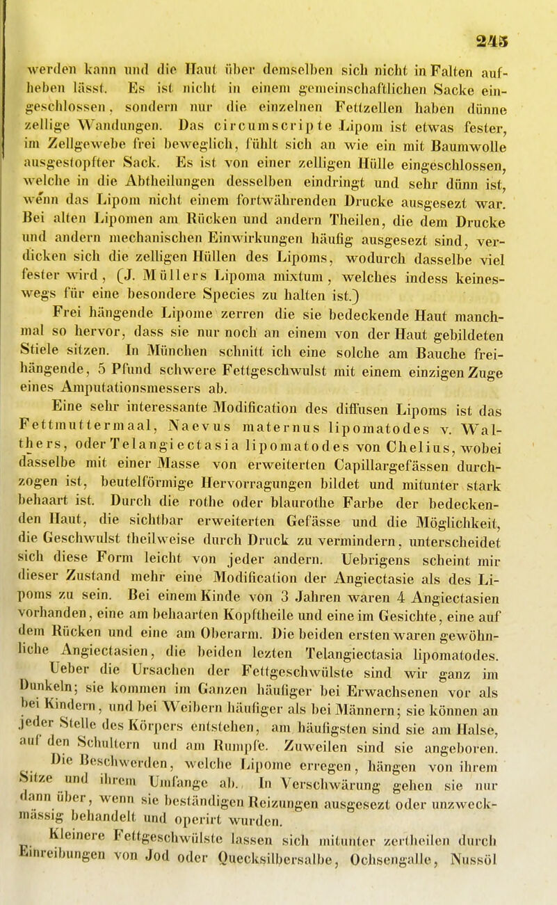 werdeji kann nn<l die Haut über demselben sich nicht in Falten auf- heben lässt. Es ist nicht in einem gemeinschaftlichen Sacke ein- geschlossen , sondern nur die einzelnen Fettzellen haben dünne zellige Wandungen. Das circumscripta Lipom ist etwas fester, im Zellgewebe frei beweglich, fühlt sich an wie ein mit Baumwolle ausgestopfter Sack. Es ist von einer zelligen Hülle eingeschlossen, welche in die Abtheilungen desselben eindringt und sehr dünn ist, wenn das Lipom nicht einem fortwährenden Drucke ausgesezt war. Bei alten Lipomen am Rücken und andern Theilen, die dem Drucke und andern mechanischen Einwirkungen häufig ausgesezt sind, ver- dicken sich die zeUigen Hüllen des Lipoms, wodurch dasselbe viel fester wird, (J. Müllers Lipoma mixtum, welches indess keines- wegs für eine besondere Speeles zu halten ist.) Frei hängende Lipome zerren die sie bedeckende Haut manch- mal so hervor, dass sie nur noch an einem von der Haut gebildeten Stiele sitzen. In München schnitt ich eine solche am Bauche frei- hängende, 5 Pfund schwere Fettgeschwulst mit einem einzigen Zuge eines Amputationsmessers ab. Eine sehr interessante Modification des diffusen Lipoms ist das Fettmuttermaal, Naevus maternus lipomatodes v. Wal- thers, oder Telangiectasia lipomatodes von Chelius, wobei dasselbe mit einer Masse von erweiterten Capillargefässen durch- zogen ist, beuteiförmige Hervorragungen bildet und mitunter stark behaart ist. Durch die rothe oder blaurothe Farbe der bedecken- den Haut, die sichtbar erweiterten Gefässe und die Möglichkeit, die Geschwulst theilweise durch Druck zu vermindern, unterscheidet sich diese Form leicht von jeder andern. Uebrigens scheint mir dieser Zustand mehr eine Modification der Angiectasie als des Li- poms zu sein. Bei einem Kinde von 3 Jahren waren 4 Angiectasien vorhanden, eine am behaarten Kopftheile und eine im Gesichte, eine auf dem Rücken und eine am Oberarm. Die beiden ersten waren gewöhn- liche Angiectasien, die beiden lezten Telangiectasia lipomatodes. Ueber die Ursachen der Fettgeschwülste sind wir ganz im Dunkeln; sie kommen im Ganzen häufiger bei Erwachsenen vor als bei Kinde™, und bei Weihern häufiger als bei Männern; sie können au jeder Stelle des Körpers entstehen, am häufigsten sind sie am Halse, auf den Schultern und am Rumpfe. Zuweilen sind sie angeboren. Die Beschwerden, wclcbe Lipome erregen, hängen von ihrem Sitze und dn-eui Uiufangc ab. In Verschwärung gehen sie nur dann über, wenn sie beständigen Reizungen ausgesezt oder unzweck- massig behandelt und operirt wurden. Kleinere Fettgeschwülste lassen sich mitunter zcrtheilen durch ü-inreibungen von Jod oder Quecksilbersalbe, Ochsengalle, Nussöl