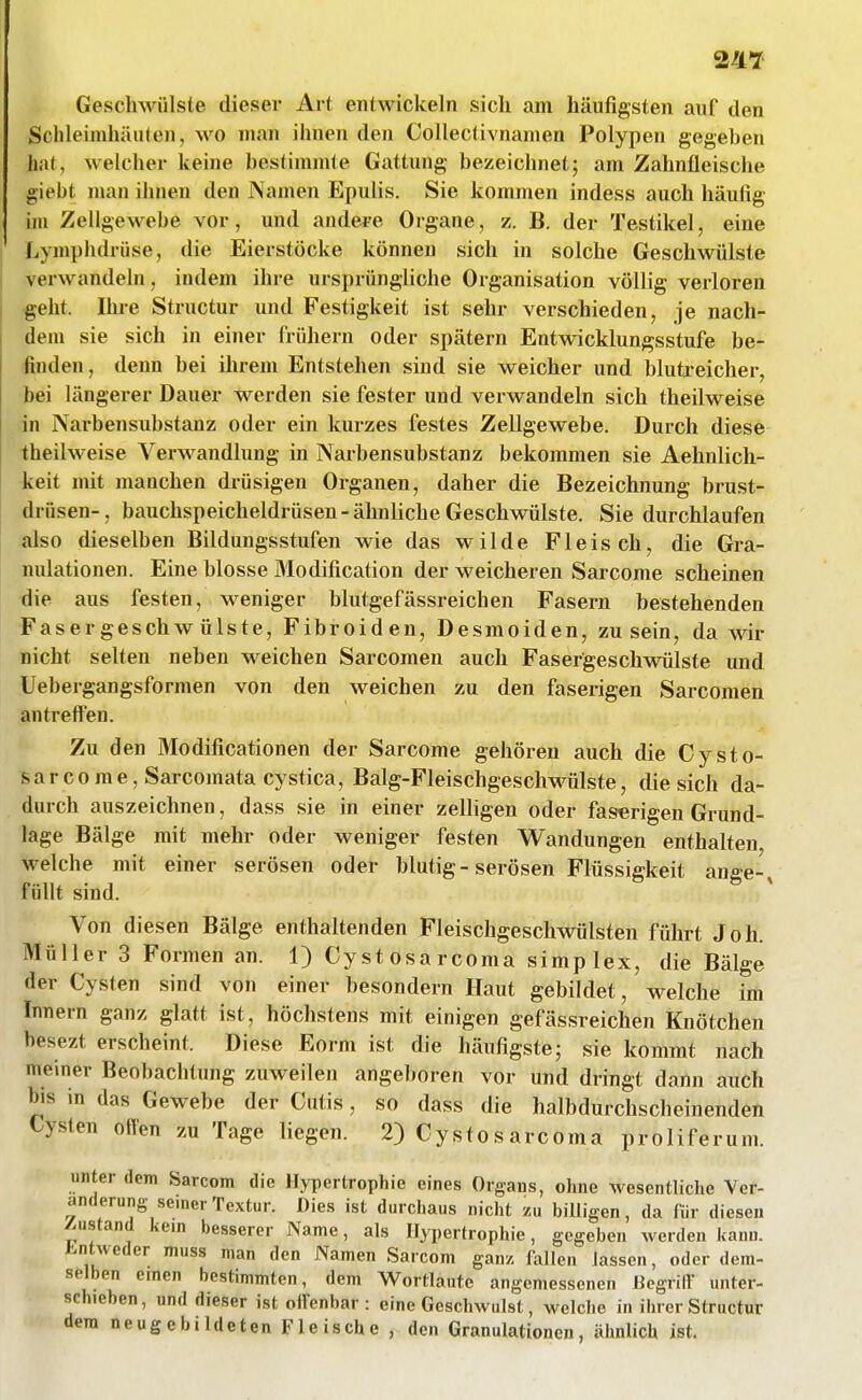 Geschwülste dieser Ar( entwickeln sich am häufigsten auf den Schleimhäuten, wo man ihnen den Collectivnamen Polypen gegeben bat, welcher keine bestimmte Gattung bezeichnet; am Zahnfleische giebt man ihnen den Namen Epulis. Sie kommen indess auch häufig im Zellgewebe vor, und andere Organe, z. B. der Testikel, eine Lymphdrüse, die Eierstöcke können sich in solche Geschwülste verwandeln, indem ihre ursprüngliche Organisation völlig verloren §eht. Ihre Structur und Festigkeit ist sehr verschieden, je nach- dem sie sich in einer frühern oder spätem Entwicklungsstufe be- finden, denn bei ihrem Entstehen sind sie weicher und blutreicher, bei längerer Dauer werden sie fester und verwandeln sich theilweise in Narbensubstanz oder ein kurzes festes Zellgewebe. Durch diese theilweise Verwandlung in Narbensubstanz bekommen sie Aehnlich- keit mit manchen drüsigen Organen, daher die Bezeichnung brust- drüsen-, bauchspeicheldrüsen-ähnliche Geschwülste. Sie durchlaufen also dieselben Bildungsstufen wie das wilde Fleisch, die Gra- nulationen. Eine blosse Modification der weicheren Sarcome scheinen die aus festen, weniger blutgefässreichen Fasern bestehenden Fasergeschwülste, Fibroiden, Desmoiden, zu sein, da wir nicht selten neben weichen Sarcomen auch Fasergeschwülste und Uebergangsformen von den weichen zu den faserigen Sarcomen antreften. Zu den Modificationen der Sarcome gehören auch die Cysto- sarcome, Sarcomata cystica, Balg-Fleischgeschw^ülste, die sich da- durch auszeichnen, dass sie in einer zelligen oder faserigen Grund- lage Bälge mit mehr oder weniger festen Wandungen enthalten, welche mit einer serösen oder blutig-serösen Flüssigkeit ange-^ füllt sind. Von diesen Bälge enthaltenden Fleischgeschwülsten führt Joh. Müller 3 Formen an. 1) Cystosarcoma simplex, die Bälge der Cysten sind von einer besondern Haut gebildet, welche im Innern ganz glatt ist, höchstens mit einigen gefässreichen Knötchen besezt erscheint. Diese Eorm ist die häufigste; sie kommt nach meiner Beobachtung zuweilen angeboren vor und dringt dann auch bis in das Gewebe der Cutis, so dass die halbdurchscheinenden Cysten offen zu Tage liegen. 2) Cystosarcoma proliferum. unter dem Sarcom die Hypertrophie eines Organs, ohne wesentbche Ver- änderung seiner Textur. Dies ist durchaus nicht zu billigen, da für diesen Zustand kein besserer Name, als Hypertrophie, gegeben werden Kanu. Entweder muss man den Namen Sarcom ganz, feilen lassen, oder dem- selben emen bestimmten, dem Wortlaute angemessenen liegrilV unter- schieben, und dieser ist offenbar: eine Geschwulst, welche in ihrer Structur dem neugebildeten Fleische , den Granulationen, ähnlich ist.