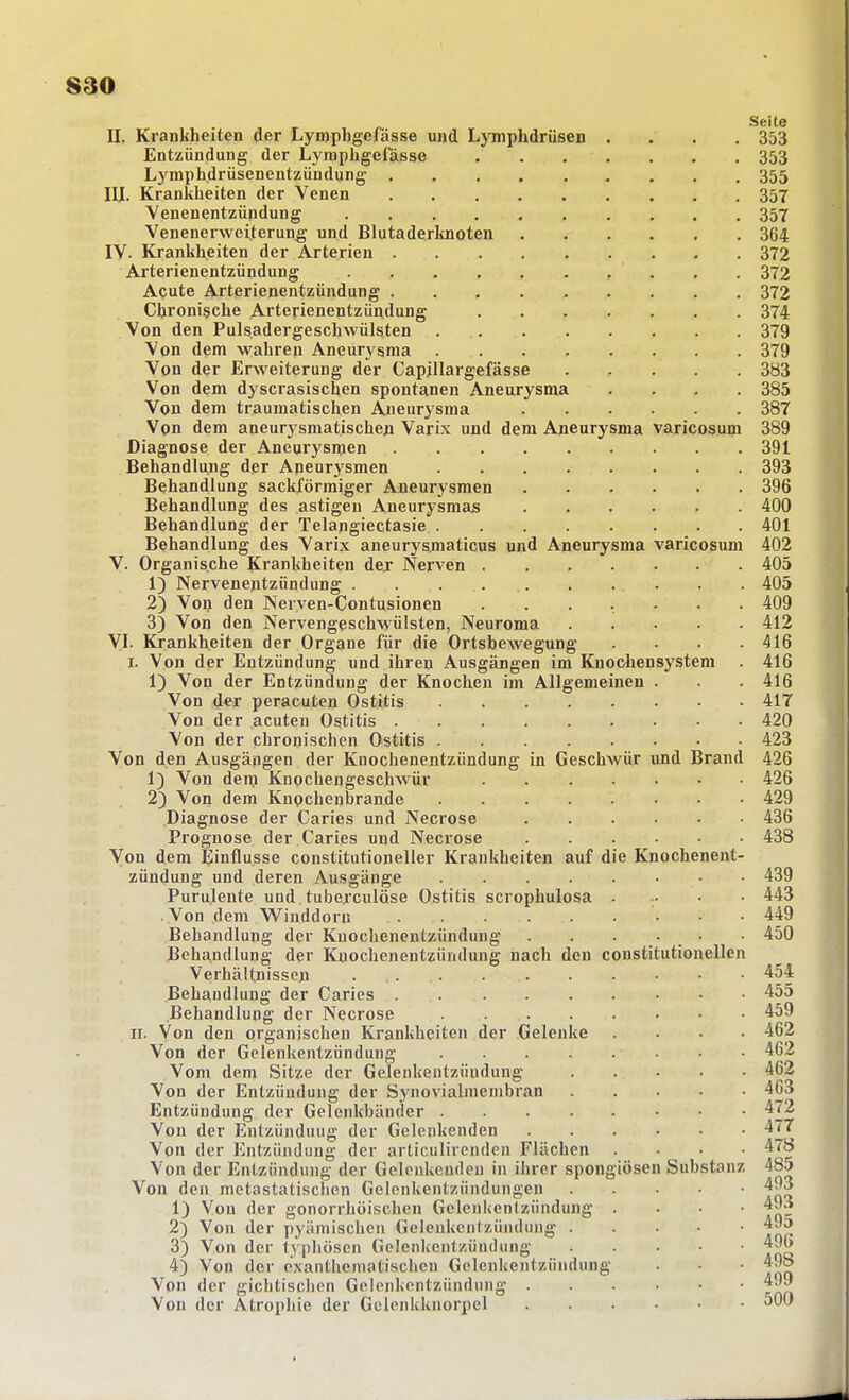 Seite II. Krankheiten der Lymphgefässe und LjTnphdrüsen .... 353 Entzündung der Lymphgefässe 353 Lymphdrüsenentzündung 355 III. Krankheiten der Venen 357 Venenentzündung 357 Venenerweiterun^ und Blutaderltnoten 364 IV. Krankheiten der Arterien 372 Arterienentzündung 372 Acute Arterienentzündung 372 Chronische Arterienentzündung 374 Von den Pulsadergeschwülsten 379 Von dem wahren Aneurysma 379 Von der Erweiterung der Capillargefässe 383 Von dem dyscrasischen spontanen Aneurysma .... 385 Von dem traumatischen Aneurysma 387 Von dem aneurysmatischeji Varix und dem Aneurysma varicosum 389 Diagnose der Aneurysmen 391 Behandlung der Aneurysmen 393 Behandlung sackförmiger Aneurysmen 396 Behandlung des ästigen Aneurysmas 400 Behandlung der Telangiectasie 401 Behandlung des Varix aneurysniaticus und Aneurysma varicosum 402 V. Organische Krankheiten dej Nerven 405 1) Nervenentzündung 405 2) Voll den Nerven-Contusionen ....... 409 3) Von den Nervengeschwülsten, Neuroma 412 VI- Krankheiten der Organe für die Ortsbewegung . • .416 I. Von der Entzündung und ihren Ausgängen im Kuochensystem . 416 1) Von der Entzündung der Knochen im Allgemeinen . . . 416 Von der peracuten Ostitis 417 Von der acuten Ostitis 420 Von der chronischen Ostitis 423 Von den Ausgängen der Knochenentzündung in Geschwür und Brand 426 1) Von denj Knochengeschwür 426 2} Von dem Knochenbrande 429 Diagnose der Caries und Necrose 436 Prognose der Caries und Necrose 438 Von dem Einflüsse constitutioneller Krankheiten auf die Knochenent- zündung und deren Ausgänge 439 Purulente und tuberculöse Ostitis scrophulosa 443 Von dem Winddoru 449 Behandlung der Knoclienentzündung . . . • • • 450 Behandlung der Kuochcnentzündung nach den constitutionellen Verhältnissen . 454 Behandlung der Caries . 455 Behandlung der Necrose 459 II. Von den organischen Krankheiten der Gelenke .... 462 Von der Gelenkentzündung 462 Vom dem Sitze der Gelenkentzündung 462 Von der Entzündung der Synovialmembran 463 Entzündung der Gelenkbänder 472 Von der Entzünduug der Gelenkenden 477 Von der Entzündung der articulirenden Flächen .... 478 Von der Entzündung der Gelenkeudeu in ihrer spongiösen Substanz 485 Von den metastatischen Gelenkentzündungen 493 1) Von der gonorrhöischen Gelenkentzündung .... 493 2) Von der pyämischen Gelenkentzündung 49o 3) Von der typhösen Gelenkentzündung 496 4) Von der e'xanthematischcn Gelenkentzündung . • 498 Von der gichtischen Gelenkentzündung 4Jy Von der Atrophie der Gelenkkuorpel