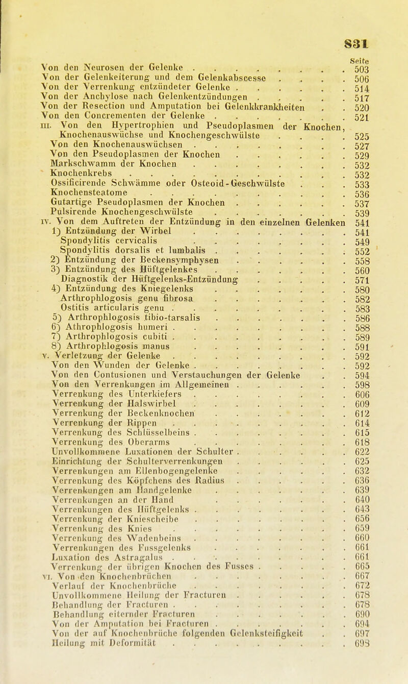 S31 Von den Neurosen der Gelenke 503 Von der GelenUeiterung und dem Gelenkabscesse .... 506 Von der Verrenkung entzündeter Gelenke 514 Von der Ancbylose nach Gelenkentzündungen 517 Von der Resection und Amputation bei Gelenkkrankheiten . . 520 Von den Concrementen der Gelenke 521 m. Von den Hypertrophien und Pseudoplasmen der Knochen, Knochenauswüchse und Knochengeschwülste .... 525 Von den Knochenauswüchsen 527 Von den Pseudoplasmen der Knochen 529 Markschwamm der Knochen 532 Knochenkrebs 532 Ossificirende Schwämme oder Osteoid-Geschwülste . . . 533 Knochensteatome 53g Gutartige Pseudoplasmen der Knochen 537 Pulsirende Knochengeschwülste 539 IV. Von dem Auftreten der Entzündung in den einzelnen Gelenken 541 1) Entzündung der Wirbel 54I Spondylitis cervicalis 549 Spondylitis dorsalis et lumbalis 552 2) Entzündung der Beckensymphysen 558 3) Entzündung des Hüftgelenkes 560 Diagnostik der Hüftgelenks-Entzündnng 571 4) Entzündung des Kniegelenks 580 Arthrophlogosis genu fibrosa ....... 582 Ostitis articularis genu 583 5) Arthrophlogosis tibio-tarsalis 586 6) Athrophlogosis humeri 588 7) Arthrophlogosis cubiti 589 8) Arthrophlogosis manus ........ 591 \. Verletzung der Gelenke 592 Von den Wunden der Gelenke 592 Von den Contusionen und Verstauchungen der Gelenke , . 594 Von den Verrenkungen im Allgemeinen 598 Verrenkung des Unterkiefers 606 Verrenkung der Halswirbel 609 Verrenkung der Beckeuknochen 612 Verrenkung der Rippen 614 Verrenkung des Schlüsselbeins 615 Verrenkung des Überarms 618 Unvollkommene Luxationen der Schulter 622 Einrichtung der Scliultervcrrenkungen 625 Verrenkungen am Ellenbogengelenke 632 Verrenkung des Köpfchens des Radius 636 Verrenkungen am Handgelenke 639 Verrenkungen an der Hand 640 Verrenkungen des Hüftgelenks 643 Verrenkung der Kniescheibe 656 Verrenkung des Knies 659 Verrenkung des Wadenbeins 660 Verrenkungen des Fiissgelenks . 661 Luxation des Astragaliis . 661 Verrenkung der übrij^en Knochen des Fusses 665 VI. Von 'den Knoclionbriicben 667 Verlauf der Knoclicnbrücbe 672 Unvollkommene Heilung der Fractureu 678 Behandlung der Fracturen 678 Behandlung eiternder Frncturen 690 Von der Amputation bei lrac(uron 694 Von der auf Knoclienbrüchc folgenden Gelenksteifigkcit . . 697 Heilung mit Deformität 693