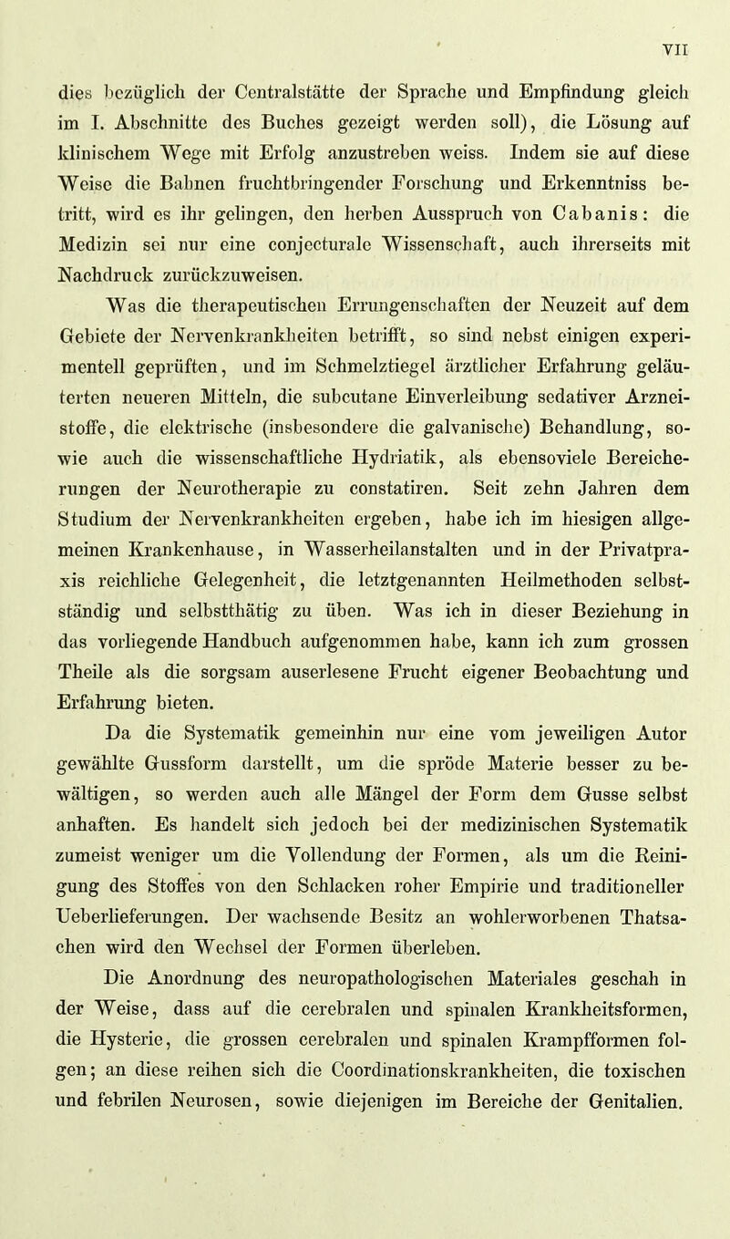 dies bezüglich der Centraistätte der Sprache und Empfindung gleich im I. Abschnitte des Buches gezeigt werden soll), die Lösung auf klinischem Wege mit Erfolg anzustreben weiss. Indem sie auf diese Weise die Bahnen fruchtbringender Forschung und Erkenntniss be- tritt, wird es ihr gelingen, den herben Ausspruch von Cabanis: die Medizin sei nur eine conjecturale Wissenschaft, auch ihrerseits mit Nachdruck zurückzuweisen. Was die therapeutischen Errungenschaften der Neuzeit auf dem Gebiete der Nervenkrankheiten betrifft, so sind nebst einigen experi- mentell geprüften, und im Schmelztiegel ärztlicher Erfahrung geläu- terten neueren Mitteln, die subcutane Einverleibung sedativer Arznei- stoffe, die elektrische (insbesondere die galvanische) Behandlung, so- wie auch die wissenschaftliche Hydriatik, als ebensoviele Bereiche- rungen der Neurotherapie zu constatiren. Seit zehn Jahren dem Studium der Nervenkrankheiten ergeben, habe ich im hiesigen allge- meinen Krankenhause, in Wasserheilanstalten und in der Privatpra- xis reichliche Gelegenheit, die letztgenannten Heilmethoden selbst- ständig und selbstthätig zu üben. Was ich in dieser Beziehung in das vorliegende Handbuch aufgenommen habe, kann ich zum grossen Theile als die sorgsam auserlesene Frucht eigener Beobachtung und Erfahrung bieten. Da die Systematik gemeinhin nur eine vom jeweiligen Autor gewählte Gussform darstellt, um die spröde Materie besser zu be- wältigen, so werden auch alle Mängel der Form dem Gusse selbst anhaften. Es handelt sich jedoch bei der medizinischen Systematik zumeist weniger um die Vollendung der Formen, als um die Reini- gung des Stoffes von den Schlacken roher Empirie und traditioneller Uebeiiieferungen. Der wachsende Besitz an wohlerworbenen Thatsa- chen wird den Wechsel der Formen überleben. Die Anordnung des neuropathologischen Materiales geschah in der Weise, dass auf die cerebralen und spinalen Krankheitsformen, die Hysterie, die grossen cerebralen und spinalen Krampfformen fol- gen; an diese reihen sich die Coordinationskrankheiten, die toxischen und febrilen Neurosen, sowie diejenigen im Bereiche der Genitalien.