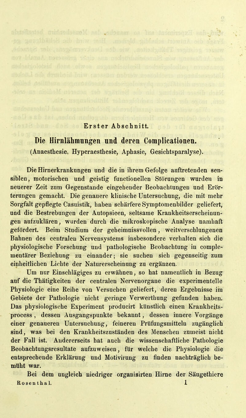 Erster Abschnitt. Die Hirnlähmnngen und deren Complicationen. (Anaesthesin Hyperaesthesie, Aphasie, Gesichtsparalyse). Die Hirnerkrankungen und die in ihrem Gefolge auftretenden sen- siblen, motorischen und geistig functionellen Störungen wurden in neuerer Zeit zum Gegenstande eingehender Beobachtungen und Erör- terungen gemacht. Die genauere klinische Untersuchung, die mit mehr Sorgfalt gepflegte Casuistik, haben schärfere Symptomenbilder geliefert, und die Bestrebungen der Autopsieen, seltsame Krankheitserscheinun- gen aufzuklären, wurden durch die mikroskopische Analyse namhaft gefördert. Beim Studium der geheimnissvollen, weitverschlungenen Bahnen des centralen Nervensystems insbesondere verhalten sich die physiologische Forschung und pathologische Beobachtung in comple- mentärer Beziehung zu einander; sie suchen sich gegenseitig zum einheitlichen Lichte der Naturerscheinung zu ergänzen. Um nur Einschlägiges zu erwähnen, so hat namentlich in Bezug auf die Thätigkeiten der centralen Nervenorgane die experimentelle Physiologie eine Reihe von Versuchen geliefert, deren Ergebnisse iin Gebiete der Pathologie nicht geringe Verwerthung gefunden haben. Das physiologische Experiment producirt künstlich einen Krankheits- process , dessen Ausgangspunkte bekannt, dessen innere Vorgänge einer genaueren Untersuchung, feineren Prüfungsmitteln zugänglich sind, was bei den Krankheitszuständen des Menschen zumeist nicht der Fall ist. Andererseits hat auch die wissenschaftliche Pathologie Beobachtungsresultate aufzuweisen, für welche die Physiologie die entsprechende Erklärung und Motivirung zu finden nachträglich be- müht war. Bei dem ungleich niedriger organisirten Hirne der Säugethiere