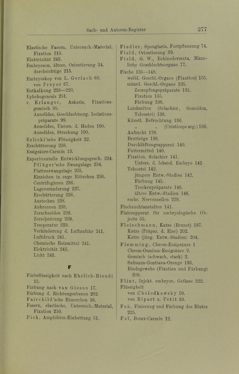 Elastische Fasern, Untersuch.-Material, Fixation 210. Elektricität 243. Embryonen, ältere, Orientierung 34. durchsichtige 215. Embryoskop von L. Gerlach 60. von Preyer 67. Entkalkung 216-220. Ephebogenesis 251. v. Erlanger, Askaris, Fixations- gemisch 95. Annelides, Geschlechtsorg. Isolations- präparate 99. Annelides, Unters, d. Hoden 100. Annelides, Streckung 100. Erlicki’sche Flüssigkeit 22. Erschütterung 238. Essigsäure-Carmin 13. Experimentelle Entwicklungsgesch. 234. Pflüger'sehe Zwangslage 234. Plattenzwangslage 235. Einziehen in enge Röhrchen 236. Centrifugieren 236. Lageveränderung 237. Erschütterung 238. Anstechen 238. Anbrennen 238. Zerschneiden 238. Zerschnürung 239. Temperatur 239. Verhinderung d. Luftzufuhr 241. Luftdruck 241. Chemische Reizmittel 241. Elektricität 243. Licht 243. F Färbeflüssigkeit nach Elirlich-Biondi 15. Färbung nach van Gieson 17. Färbung d. Richtungsebeneo 262 F a i r c h i 1 d ’sclie Eimerchen 56. Fasern, elastische, Untersuch.-Material, Fixation 210. Fick, Amphibien-Einbettung 51. Fiedler, Spongiaria, Fortpflanzung 74. Field, Orientierung 39. Field, G. W., Echinodermata, Männ- liche Geschlechtsorgane 77. Fische 135—148. weibl. Geschl.-Organe (Fixation) 135. männl. Geschl.-Organe 135. Zerzupfungspräparate 135. Fixation 135. Färbung 136. Laichzeiten (Selachier, Gonoiden, Teleostei) 136. Künstl. Befruchtung 136. „ ., (Cristiceps arg.) 136. Aufzucht 138. Bruttröge 138. Durchlüftungsapparat 140. Futtermittel 140. Fixation, Selachier 141. Unters, d. lebend. Embryo 142. Teleostei 142. jüngere Entw.-Stadien 142. Färbung 145. Trockenpräparate 146. ältere Entw.-Stadien 146. embr. Nervenzellen 229. Fischzuchtanstalten 141. Fixierapparat für embryologische Ob- jecte 55. Fl eis ch m an n, Katze (Brunst) 197. Katze (Präpar. d. Eier) 202. Katze (jüng. Entw.-Stadien) 204. Flemming, Chrom-Essigsäure 1 Chrom-Osmium-Essigsäure 2. Gemisch (schwach, stark) 2. Safranin-Gentiana-Orange 193. Bindegewebe (Fixation und Färbung) 209. Flint, Injekt. embryon. Gefässe 222. Flüssigkeit von Cholodkowsky 10. von Ripart u. Petit 10. Foä, Fixierung und Färbung des Blutes 225. Fol, Borax-Carmin 12.