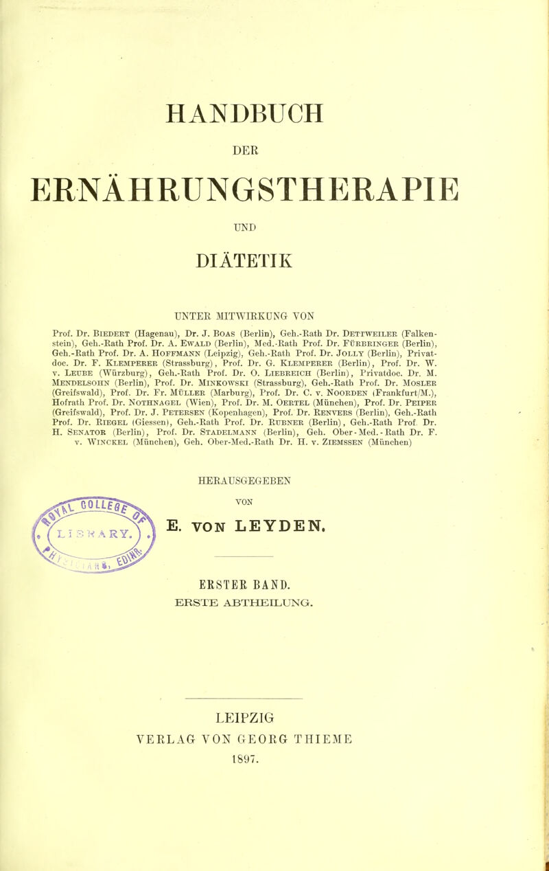 HANDBUCH DER ERNÄHRUNGSTHERAPIE Prof. Dr. BiEDEET (Hagenau), Dr. J. Boas (Berlin), Geh.-Eath Dr. Dettweilee (Falken- stein), Geh.-Eath Prof. Dr. A. Ewald (Berlin), Med.-Eath Prof. Dr. FÜRBEINGEE (Berlin), Geh.-Eath Prof. Dr. A. HoFFMANN (Leipzig), Geh.-Eath Prof. Dr. Jolly (Berlin), Privat- doc. Dr. F. Klempeeee (Strassburg), Prof. Dr. G. Klempeeee (Berlin), Prof. Dr. W. V. Leube (Würzburg), Geh.-Eath Prof. Dr. O. Liebeeich (Berlin), Privatdoc. Dr. M. Menbelsohn (Berlin), Prof. Dr. Minkowski (Strassburg), Geh.-Eath Prof. Dr. Moslee (Greifswald), Prof. Dr. Fr. MÜllee (Marburg), Prof. Dr. C. v. Nooeden (Frankfurt/M.), Hofrath Prof. Dr. Nothnagel (Wien), Prof. Dr. M. Oeetel (München), Prof. Dr. Peipee (Greifswald), Prof. Dr. J. Petersen (Kopenhagen), Prof. Dr. Eenvees (Berlin), Geh.-Eath Prof. Dr. EiEGEL iGiessen), Geh.-Eath Prof. Dr. Etjbnee (Berlin), Geh.-Eath Prof. Dr. H. Senator (Berlin), Prof. Dr. Stadelmann (Berlin), Geh. Ober-Med.-Eath Dr. F. V. Winckel (München), Geh. Ober-Med.-Eath Dr. H. v. Ziemssen (München) UND DIÄTETIK UNTER MITWIRKUNG VON HERAUSGEGEBEN VON LEYDEN. VON ERSTER BAND. ERSTE ABTHEILUNG. VERLAG LEIPZIG VON GEORG 1897. THIEME