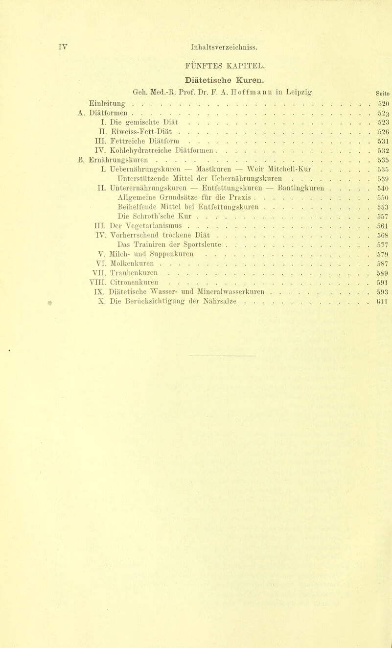 FÜNFTES KAPITEL. Diätetische Kuren. Geh. Med.-ß. Prof. Dr. F. A. Hoff mann in Leipzig gehe Einleitung .520 A. Diätformen 523 I. Die gemischte Diät 523 II. Eiweiss-Fett-Diät 526 III. Fettreiche Diätform 531 IV. Kohlehydratreiche Diätformen 532 B. Ernährungskiiren 535 I. Uebernährungskuren — Mastkuren — Weir Mitchell-Kur 535 Unterstützende Mittel der Uebernährungskuren 539 II. Unterernährungskuren — Entfettungskuren — Bantingkureu 540 Allgemeine Grundsätze für die Praxis 55Ü Beihelfeude Mittel bei Entfettungskuren 553 Die Schroth'sche Kur 557 ni. Der Vegetarianismus 561 IV. Vorherrschend trockene Diät 568 Das Traiuiren der Sportsleute 577 V. Milch- und Suppenkuren 579 VI. Molkenkuren 587 VII. Traubenkuren 589 VIII. Citronenkuren 591 IX. Diätetische Wasser- und Mineralwasserkuren 593