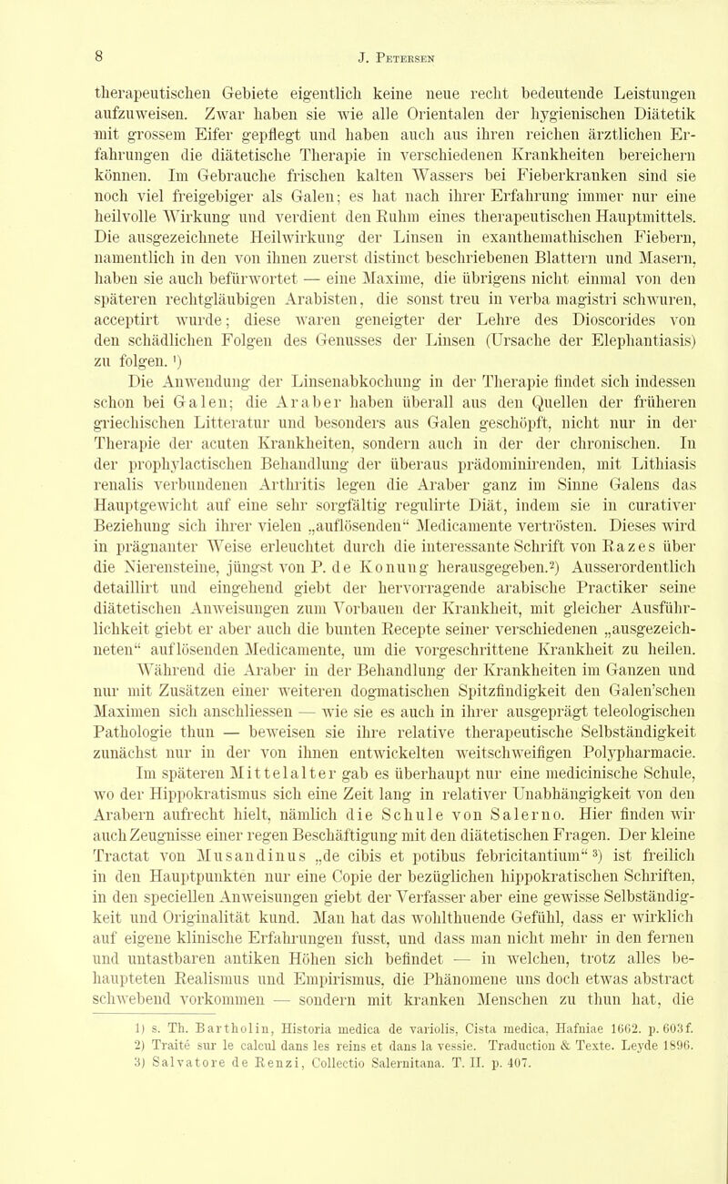 therapeutischen Gebiete eigentlich keine neue recht bedeutende Leistungen aufzuweisen. Zwar haben sie wie alle Orientalen der hygienischen Diätetik mit grossem Eifer gepflegt und haben auch aus ihren reichen ärztlichen Er- fahrungen die diätetische Therapie in verschiedenen Krankheiten bereichern können. Im Gebrauche frischen kalten Wassers bei Fieberkranken sind sie noch viel freigebiger als Galen; es hat nach ihrer Erfahrung immer nur eine heilvolle Wirkung und verdient den Euhm eines therapeutischen Hauptmittels. Die ausgezeichnete Heilwirkung der Linsen in exanthemathischen Fiebern, namentlich in den von ihnen zuerst distinct beschriebenen Blattern und Masern, haben sie auch befürwortet — eine Maxime, die übrigens nicht einmal von den späteren rechtgläubigen Arabisten, die sonst treu in verba magistri schwuren, acceptirt wurde; diese waren geneigter der Lehre des Dioscorides von den schädlichen Folgen des Genusses der Linsen (Ursache der Elephantiasis) zu folgen.') Die Anwendung der Linsenabkochung in der Therapie findet sich indessen schon bei Galen; die Araber haben überall aus den Quellen der früheren griechischen Litteratur und besonders aus Galen geschöpft, nicht nur in der Therapie der acuten Krankheiten, sondern auch in der der chronischen. In der prophylactischen Behandlung der überaus prädominirenden, mit Lithiasis renalis verbundenen Arthritis legen die Araber ganz im Sinne Galens das Hauptgewicht auf eine sehr sorgfältig regulirte Diät, indem sie in curativer Beziehung sich ihrer vielen „auflösenden Medicamente vertrösten. Dieses wird in prägnanter Weise erleuchtet durch die interessante Schrift von Eazes über die Nierensteine, jüngst von P. de Konung herausgegeben.2) Ausserordentlich detaillirt und eingehend giebt der hervorragende arabische Practiker seine diätetischen Anweisungen zum Vorbauen der Krankheit, mit gleicher Ausführ- lichkeit giebt er aber auch die bunten Eecepte seiner verschiedenen „ausgezeich- neten auflösenden Medicamente, um die vorgeschrittene Krankheit zu heilen. Während die Araber in der Behandlung der Krankheiten im Ganzen und nur mit Zusätzen einer weiteren dogmatischen Spitzfindigkeit den Galen'schen Maximen sich anschliessen — wie sie es auch in ihrer ausgeprägt teleologischen Pathologie thun — bew^eisen sie ihre relative therapeutische Selbständigkeit zunächst nur in der von ihnen entwickelten weitschweifigen Polypharmacie. Im späteren Mittelalter gab es überhaupt nur eine medicinische Schule, wo der Hippokratismus sich eine Zeit lang in relativer Unabhängigkeit von den Arabern aufrecht hielt, nämlich die Schule von Salerno. Hier finden wir auch Zeugnisse einer regen Beschäftigung mit den diätetischen Fragen. Der kleine Tractat von Musandinus „de cibis et potibus febricitantium 3) ist freilich in den Hauptpunkten nur eine Copie der bezüglichen hippokratischen Schriften, in den speciellen Anweisungen giebt der Verfasser aber eine gewisse Selbständig- keit und Originalität kund. Man hat das wohlthuende Gefühl, dass er wirklich auf eigene klinische Erfahrungen fusst, und dass man nicht mehr in den fernen und untastbaren antiken Höhen sich befindet — in welchen, trotz alles be- haupteten Realismus und Empirismus, die Phänomene uns doch etwas abstract sclnvebend vorkommen — sondern mit kranken Menschen zu thun hat, die 1) s. Th. Bartholin, Historia medica de variolis, Cista medica, Hafniae 1GG2. p. 603f. 2) Traite sur le calciü dans les reins et dans la vessie. Traduction & Texte. Leyde 189ö. 3) Salvatore de Renzi, Collectio Salernitana. T. II. p. 407.