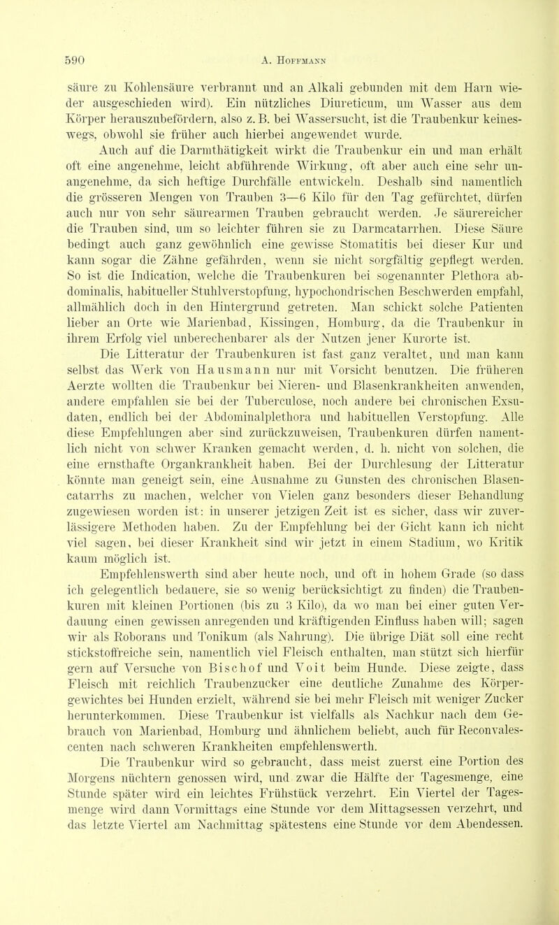 säure zu Kohlensäure verbrannt und an Alkali gebunden mit dem Harn wie- der ausgeschieden wird). Ein nützliches Diureticum, um Wasser aus dem Körper herauszubefördern, also z. B. bei Wassersucht, ist die Traubenkur keines- wegs, obwohl sie früher auch hierbei angewendet wurde. Auch auf die Darmthätigkeit wirkt die Traubenkur ein und man erhält oft eine angenehme, leicht abführende Wirkung, oft aber auch eine sehr un- angenehme, da sich heftige Durchfälle entwickeln. Deshalb sind namentlich die grösseren Mengen von Trauben 3—6 Kilo für den Tag gefürchtet, dürfen auch nur von sehr säurearmen Trauben gebraucht werden. Je säurereicher die Trauben sind, um so leichter führen sie zu Darmcatarrhen. Diese Säure bedingt auch ganz gewöhnlich eine gewisse Stomatitis bei dieser Kur und kann sogar die Zähne gefährden, wenn sie nicht sorgfältig gepflegt werden. So ist die Indication, welche die Traubenkuren bei sogenannter Plethora ab- dominalis, habitueller Stuhlverstopfung, hypochondrischen Beschwerden empfahl, allmählich doch in den Hintergrund getreten. Man schickt solche Patienten lieber an Orte wie Marienbad, Kissingen, Homburg, da die Traubenkur in ihrem Erfolg viel unberechenbarer als der Nutzen jener Kurorte ist. Die Litteratur der Traubenkuren ist fast ganz veraltet, und man kann selbst das Werk von Hausmann nur mit Vorsicht benutzen. Die früheren Aerzte wollten die Traubenkur bei Nieren- und Blasenkrankheiten anwenden, andere empfahlen sie bei der Tuberculose, noch andere bei chronischen Exsu- daten, endlich bei der Abdominalplethora und habituellen Verstopfung. Alle diese Empfehlungen aber sind zurückzuweisen, Traubenkuren dürfen nament- lich nicht von schwer Kranken gemacht werden, d. h. nicht von solchen, die eine ernsthafte Organkrankheit haben. Bei der Durchlesung der Litteratur könnte man geneigt sein, eine Ausnahme zu Gunsten des chronischen Blasen- catarrhs zu machen, welcher von Vielen ganz besonders dieser Behandlung zugewiesen worden ist: in unserer jetzigen Zeit ist es sicher, dass wir zuver- lässigere Methoden haben. Zu der Empfehlung bei der Gicht kann ich nicht viel sagen, bei dieser Krankheit sind wir jetzt in einem Stadium, wo Kritik kaum möglich ist. Empfehlenswerth sind aber heute noch, und oft in hohem Grade (so dass ich gelegentlich bedauere, sie so wenig berücksichtigt zu finden) die Trauben- kuren mit kleinen Portionen (bis zu 3 Kilo), da wo man bei einer guten Ver- dauung einen gewissen anregenden und kräftigenden Einfluss haben will; sagen wir als Roborans und Tonikum (als Nahrung). Die übrige Diät soll eine recht stickstotfreiche sein, namentlich viel Fleisch enthalten, man stützt sich hierfür gern auf Versuche von Bischof und Voit beim Hunde. Diese zeigte, dass Fleisch mit reichlich Traubenzucker eine deutliche Zunahme des Körper- gewichtes bei Hunden erzielt, während sie bei mehr Fleisch mit weniger Zucker herunterkommen. Diese Traubenkur ist vielfalls als Nachkur nach dem Ge- brauch von Marienbad, Homburg und ähnlichem beliebt, auch für Eeconvales- centen nach schweren Krankheiten empfehlenswerth. Die Traubenkur wird so gebraucht, dass meist zuerst eine Portion des Morgens nüchtern genossen wird, und zwar die Hälfte der Tagesmenge, eine Stunde später wird ein leichtes Frühstück verzehrt. Ein Viertel der Tages- menge wird dann Vormittags eine Stunde vor dem Mittagsessen verzehrt, und das letzte Viertel am Nachmittag spätestens eine Stunde vor dem Abendessen.