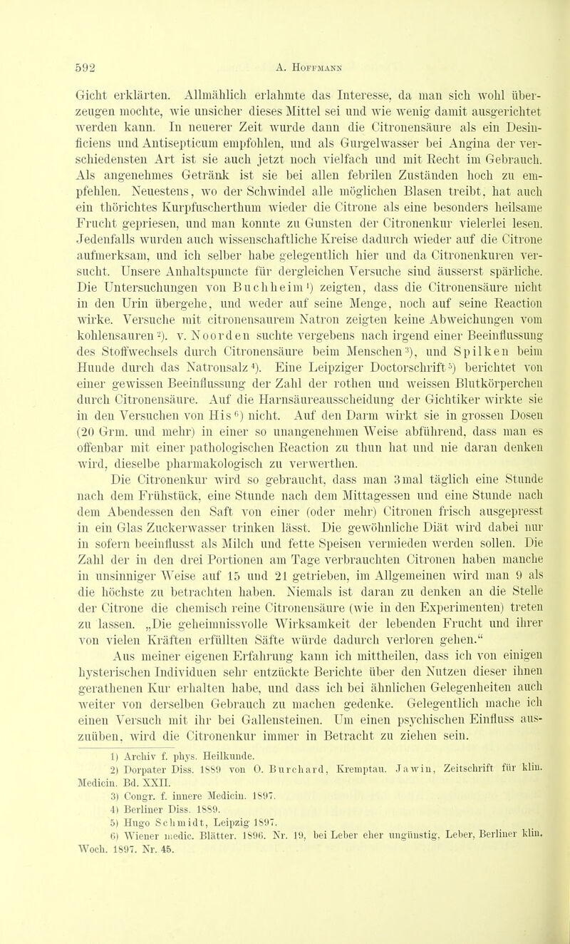 Gicht erklärten. Allmählich erlahmte das Interesse, da man sich wohl über- zeugen mochte, wie unsicher dieses Mittel sei und Avie wenig damit ausgerichtet werden kann. In neuerer Zeit wurde dann die Citronensäure als ein Desin- ficiens und Antisepticum empfohlen, und als Gurgelwasser bei Angina der ver- schiedensten Art ist sie auch jetzt noch vielfach und mit Eecht im Gebrauch. Als angenehmes Getränk ist sie bei allen febrilen Zuständen hoch zu em- pfehlen. Neuestens, wo der Schwindel alle möglichen Blasen treibt, hat auch ein thörichtes Kurpfuschertlium wieder die Citrone als eine besonders heilsame Frucht gepriesen, und man konnte zu Gunsten der Citronenkur vielerlei lesen. Jedenfalls wurden auch wissenschaftliche Kreise dadurch wieder auf die Citrone aufmerksam, und ich selber habe gelegentlich hier und da Citronenkuren ver- sucht. Unsere Anhaltspuncte für dergleichen Versuche sind äusserst spärliche. Die Untersuchungen von Buchheim') zeigten, dass die Citronensäure nicht in den Urin übergehe, und weder auf seine Menge, noch auf seine Eeaction wirke. Versuche mit citronensaurem Natron zeigten keine Abweichungen vom kohlensauren -), v. Noorden suchte vergebens nach irgend einer Beeinflussung des Stoffwechsels durch Citronensäure beim Menschen'^), und Spilken beim Huude durch das Natronsalz''). Eine Leipziger Doctorschrift^) berichtet von einer gewissen Beeinflussung der Zahl der rothen und weissen Blutkörperchen durch Citronensäure. Auf die Harnsäureausscheidung der Gichtiker wirkte sie in den Versuchen von His'') nicht. Auf den Darm wirkt sie in grossen Dosen (20 Grm. und mehr) in einer so unangenehmen Weise abführend, dass man es offenbar mit einer pathologischen Eeaction zu thun hat und nie daran denken wird, dieselbe pharmakologisch zu verwerthen. Die Citronenkur wird so gebraucht, dass man 3 mal täglich eine Stunde nach dem Frühstück, eine Stunde nach dem Mittagessen und eine Stunde nach dem Abendessen den Saft von einer (oder mehr) Citronen frisch ausgepresst in ein Glas Zuckerwasser trinken lässt. Die gewöhnliche Diät wird dabei nur in sofern beeinflusst als Milch und fette Speisen vermieden werden sollen. Die Zahl der in den drei Portionen am Tage verbrauchten Citronen haben manche in unsinniger AVeise auf 15 und 21 getrieben, im Allgemeinen wird man 9 als die höchste zu betrachten haben. Niemals ist daran zu denken an die Stelle der Citrone die chemisch reine Citronensäure (Avie in den Experimenten) treten zu lassen. „Die geheimnissvolle Wirksamkeit der lebenden Frucht und ihrer von vielen Kräften erfüllten Säfte würde dadurch verloren gehen. Aus meiner eigenen Erfahrung kann ich mittheilen, dass ich von einigen hysterischen Individuen sehr entzückte Berichte über den Nutzen dieser ihnen gerathenen Kur erhalten habe, und dass ich bei ähnlichen Gelegenheiten auch weiter von derselben Gebrauch zu machen gedenke. Gelegentlich mache ich einen Versuch mit ihr bei Gallensteinen. Um einen psychischen Einfluss aus- zuüben, wird die Citronenkur immer in Betracht zu ziehen sein. 1) Arcliiv f. phys. Heilkunde. 2) Dorpater Diss. 1SS9 von 0. Bnrchard, Kreniptaii. .Jawiu, Zeitschrift für kliu. Medicin. Bd. XXII. 3) CongT. f. innere Medicin. 1897. 4) Berliner Diss. 1889. 5) Hugo Schmidt, Leipzig 1897. 6) Wiener iiiedic. Blätter. 189fi. Nr. 19, hei Leher eher ungünstig, Leher, Berliner kliu, Woch. 1897. Nr. 45.