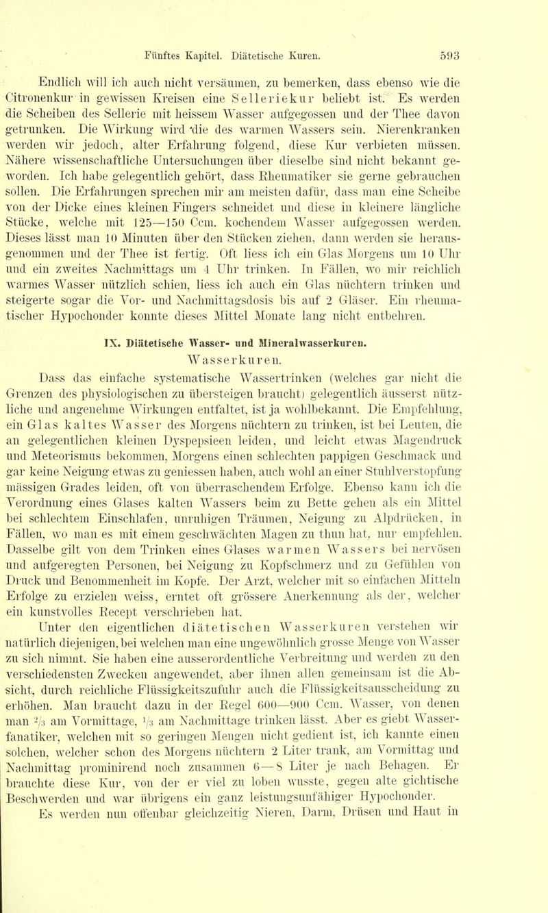 Endlich will ich auch nicht versäumen, zu bemerken, dass ebenso wie die Citronenkur in gewissen Kreisen eine Selleriekur beliebt ist. Es werden die Scheiben des Sellerie mit heissem Wasser aufgegossen und der Thee davon getrunken. Die Wirkung wird 'die des warmen Wassers sein. Nierenkranken werden wir jedoch, alter Erfahrung folgend, diese Kur verbieten müssen. Nähere wissenschaftliche Untersuchungen über dieselbe sind nicht bekannt ge- worden. Ich habe gelegentlich gehört, dass Rheumatiker sie gerne gebrauchen sollen. Die Erfahrungen sprechen mir am meisten dafür, dass mau eine Scheibe von der Dicke eines kleinen Fingers schneidet und diese in kleinere längliche Stücke, welche mit 125—150 Ccm. kochendem Wasser aufgegossen werden. Dieses lässt man 10 Minuten über den Stücken ziehen, dann werden sie heraus- genommen und der Thee ist fertig. Oft Hess ich ein Glas Morgens um 10 Uhr und ein zweites Nachmittags um 4 Ulir trinken. In Fällen, wo mir reichlich warmes Wasser nützlich schien, liess ich auch ein Glas nüchtern trinken und steigerte sogar die Vor- und Nachmittagsdosis bis auf 2 Gläser. Ein rheuma- tischer Hypochonder konnte dieses Mittel Monate lang nicht entbehren. IX. Diiitetisclie Wasser- und Mineralwasserkureu. Wasserkuren. Dass das einfache systematische Wassertrinken (welches gar nicht die Grenzen des physiologischen zu übersteigen braucht) gelegentlich äusserst nütz- liche und angenehme Wirkungen entfaltet, ist ja wohlbekannt. Die Empfehlung, ein Glas kaltes Wasser des Morgens nüchtern zu trinken, ist bei Leuten, die an gelegentlichen kleinen Dyspepsieen leiden, und leicht etwas Magendruck und Meteorismus bekommen, Morgens einen schlechten pappigen Geschmack und gar keine Neigung etwas zu geniessen haben, auch wohl an einer Stuhlverstopfung mässigen Grades leiden, oft von überraschendem Erfolge. Ebenso kann ich die Verordnung eines Glases kalten AVassers beim zu Bette gehen als ein Mittel bei schlechtem Einschlafen, unruhigen Träumen, Neigung zu Alpdrücken, in Fällen, avo man es mit einem geschwächten Magen zu thun hat, nur empfehlen. Dasselbe gilt von dem Trinken eines Glases warmen Wassers bei nervösen und aufgeregten Personen, bei Neigung zu Kopfschmerz und zu Gefühlen von Druck und Benommenheit im Kopfe. Der Arzt, welcher mit so einfachen Mitteln Erfolge zu erzielen weiss, erntet oft grössere Anerkennung als der, welcher ein kunstvolles Eecept verschrieben hat. Unter den eigentlichen diätetischen Wasserkuren verstehen wir natürlich diejenigen, bei welchen man eine ungewöhnlich grosse Menge von Wasser zu sich nimmt. Sie haben eine ausserordentliche Verbreitung und werden zu den verschiedensten Zwecken angewendet, aber ihnen allen gemeinsam ist die Ab- sicht, durch reichliche Flüssigkeitszufuhr auch die Flüssigkeitsausscheidung zu erhöhen. Man braucht dazu in der Eegel 600—900 Ccm. Wasser, von denen man '^h am Vormittage, 1/3 am Nachmittage trinken lässt. Aber es giebt Wasser- fanatiker, welchen mit so geringen Mengen nicht gedient ist, ich kannte einen solchen, welcher schon des Morgens nüchtern 2 Liter trank, am Vormittag und Nachmittag prominirend noch zusammen 6—S Liter je nach Behagen. Er brauchte diese Kur, von der er viel zu loben wusste, gegen alte gichtische Beschwerden und Avar übrigens ein ganz leistungsunfähiger Hypochonder. Es Averden nun ottenbar gleichzeitig Nieren, Darm. Drüsen und Haut in