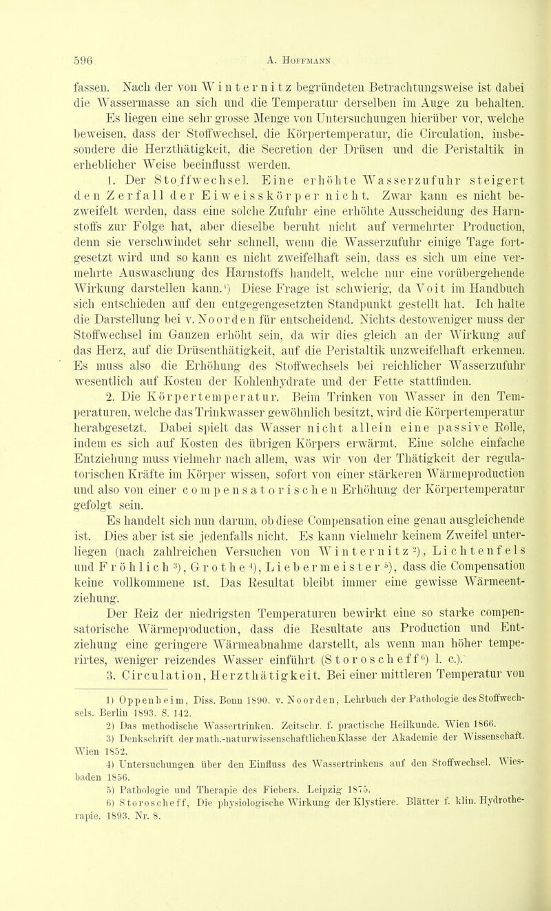fassen. Nach der von W i n t e r n i t z begründeten Betrachtungsweise ist dabei die Wassermasse an sich und die Temperatur derselben im Auge zu behalten. Es liegen eine sehr grosse Menge von Untersuchungen hierüber vor, welche beweisen, dass der Stoffwechsel, die Körpertemperatur, die Circulation, insbe- sondere die Herzthätigkeit, die Secretion der Drüsen und die Peristaltik in erheblicher Weise beeinflusst Averden. 1. Der Stoffwechsel. Eine erhöhte Wasserzufuhr steigert den Zerfall der E i w e i s s k ö r p e i' nicht. Zwar kann es nicht be- zweifelt werden, dass eine solclie Zufuhr eine erhöhte Ausscheidung des Harn- stoffs zur Folge hat, aber dieselbe beruht nicht auf vermehrter Production, denn sie verschwindet sehr schnell, wenn die Wasserzufuhr einige Tage fort- gesetzt wird und so kann es nicht zAveifelhaft sein, dass es sich um eine ver- mehrte Auswaschung des Harnstoffs handelt, welche nur eine vorübergehende Wirkung darstellen kann.') Diese Frage ist schwierig, daVoit im Handbuch sich entschieden auf den entgegengesetzten Standpunkt gestellt hat. Ich halte die Darstellung bei v. Noorden für entscheidend. Nichts destoweniger muss der Stoffwechsel im Ganzen erhöht sein, da wir dies gleich an der Wirkung auf das Herz, auf die Drüsenthätigkeit, auf die Peristaltik unzweifelhaft erkennen. Es muss also die Erhöhung des Stoffwechsels bei reichlicher Wasserzufuhr wesentlich auf Kosten der Kohlenhydrate und der Fette stattfinden. 2. Die Körpertemperatur. Beim Trinken von Wasser in den Tem- peraturen, welche das Trinkwasser gewöhnlich besitzt, wird die Körpertemperatur herabgesetzt. Dabei spielt das Wasser nicht allein eine passive Eolle, indem es sich auf Kosten des übrigen Körpers erwärmt. Eine solche einfache Entziehung muss vielmehr nach allem, was wir von der Thätigkeit der regula- torischen Kräfte im Körper wissen, sofort von einer stärkeren Wärmeproduction und also von einer c o m p e n s a t o r i s c h e n Erhöhung der Körpertemperatur gefolgt sein. Es handelt sich nun darum, ob diese Compensation eine genau ausgleichende ist. Dies aber ist sie jedenfalls nicht. Es kann vielmehr keinem Zweifel unter- liegen (nach zahlreichen Versuchen von W i n t e r n i t z -), L i c h t e n f e 1 s und F r ö h 1 i c h 3), G r 01 h e i), L i e b e r m e i s t e r 5), dass die Compensation keine vollkommene ist. Das Resultat bleibt immer eine gewisse Wärmeent- ziehung. Der Reiz der niedrigsten Temperaturen bewirkt eine so starke compen- satorische Wärmeproduction, dass die Resultate ans Production und Ent- ziehung eine geringere Wärmeabnahme darstellt, als wenn man höher tempe- rirtes, weniger reizendes Wasser einführt (S t o r o s c h e f f) 1. c). 3. C i r c u 1 a t i 0 n, H e r z t h ä t i g k e i t. Bei einer mittleren Temperatur von 1) Oppenheim, Piss. Bonn 1890. v. Noorden, Lehrbncli der Pathologie des Stoffwech- sels. Berlin 1893. S. 142. 2) Pas methodische Wassertrinken. Zeitschr. f. practische Heilkunde. Wien 1866. 3) Penkschrift der math.-naturwissenschaftlichenKlasse der Akademie der Wissenschaft. Wien 1852. 4) Untersuchungen über den Eiufluss des Wassertrinkens auf den Stoffwechsel. Wies- baden 1856. 5) Pathologie und Therapie des Fiebers. Leipzig 1S75. 6) Storoscheff, Pie physiologische Wirkung der Klystiere. Blätter f. klin. Hydrothe- rapie. 1893. Nr. 8.