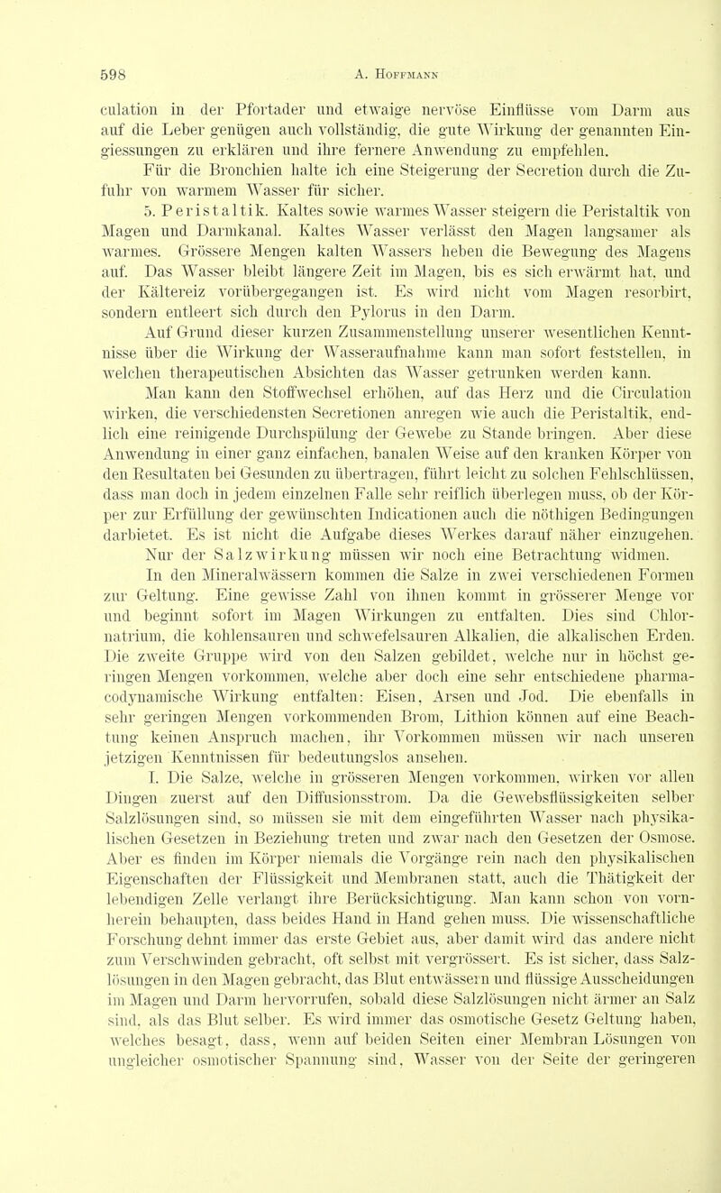 culation in der Pfortader und etwaige nervöse Einflüsse vom Darm aus auf die Leber genügen aucli vollständig, die gute Wirkung der genannten Ein- giessungen zu erklären und ihre fernere Anwendung zu empfehlen. Für die Bronchien halte ich eine Steigerung der Secretion durch die Zu- fuhr von warmem Wasser für sicher. 5. Peristaltik. Kaltes sowie warmes Wasser steigern die Peristaltik von Magen und Darmkanal. Kaltes Wasser verlässt den Magen langsamer als warmes. Grössere Mengen kalten Wassers heben die Bewegung des Magens auf Das Wasser bleibt längere Zeit im Magen, bis es sich erAvärmt hat, und der Kältereiz vorübergegangen ist. Es wird nicht vom Magen resorbirt, sondern entleert sich durch den Pylorus in den Darm. Auf Grund dieser kurzen Zusammenstellung unserer wesentlichen Kennt- nisse über die Wirkung der Wasseraufnahme kann man sofort feststellen, in welchen therapeutischen Absichten das Wasser getrunken werden kann. Man kann den Stoffwechsel erhöhen, auf das Herz und die Circulation wirken, die verschiedensten Secretionen anregen wie auch die Peristaltik, end- lich eine reinigende Durclispülung der Gewebe zu Stande bringen. Aber diese Anwendung in einer ganz einfachen, banalen Weise auf den kranken Körper von den Resultaten bei Gesunden zu übertragen, führt leicht zu solchen Fehlschlüssen, dass man doch in jedem einzelnen Falle sehr reiflich überlegen muss, ob der Kör- per zur Erfüllung der gewünschten Indicationen auch die nöthigen Bedingungen darbietet. Es ist nicht die Aufgabe dieses Werkes darauf näher einzugehen. Nur der Salzwirkung müssen wir noch eine Betrachtung widmen. In den Mineralwässern kommen die Salze in zwei verschiedenen Formen zur Geltung. Eine gewisse Zahl von ihnen kommt in grösserer Menge vor und beginnt sofort im Magen Wirkungen zu entfalten. Dies sind Chlor- natrium, die kohlensauren und schwefelsauren Alkalien, die alkalischen Erden. Die zweite Gruppe wird von den Salzen gebildet, welche nur in höchst ge- ringen Mengen vorkommen, welche aber doch eine sehr entschiedene pharma- codynamische Wirkung entfalten: Eisen, x4-rsen und Jod. Die ebenfalls in sehr geringen Mengen vorkommenden Brom, Lithion können auf eine Beach- tung keinen Anspruch machen, ihr Vorkommen müssen wir nach unseren jetzigen Kenntnissen für bedeutungslos ansehen. I. Die Salze, welche in grösseren Mengen vorkommen, wirken vor allen Dingen zuerst auf den Diffusionsstrom. Da die GeAvebsflüssigkeiten selber Salzlösungen sind, so müssen sie mit dem eingeführten Wasser nach physika- lischen Gesetzen in Beziehung treten und zwar nach den Gesetzen der Osmose. Aber es finden im Körper niemals die Vorgänge rein nach den physikalischen Eigenschaften der Flüssigkeit und Membranen statt, auch die Thätigkeit der lebendigen Zelle verlangt ihre Berücksichtigung. Man kann schon von vorn- herein behaupten, dass beides Hand, in Hand gehen muss. Die wissenschaftliche Forschung dehnt immer das erste Gebiet aus, aber damit wird das andere nicht zum Verschwinden gebracht, oft selbst mit vergrössert. Es ist sicher, dass Salz- lösungen in den Magen gebracht, das Blut entwässern und flüssige Ausscheidungen im Magen und Darm hervorrufen, sobald diese Salzlösungen nicht ärmer an Salz sind, als das Blut selber. Es wird immer das osmotische Gesetz Geltung haben, Avelches besagt, dass, wenn auf beiden Seiten einer Membran Lösungen von ungleicher osmotischer Spannung sind, Wasser von der Seite der geringeren