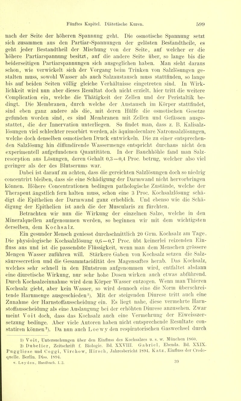 nach der Seite der höheren Spannung- g-eht. Die osmotische Spannung- setzt sich zusammen aus den Partiar-Spannungen der gelösten Bestandtheile, es geht jeder Bestandtheil der Mischung von der Seite, auf welcher er die liöhere Partiarspannung besitzt, auf die andere Seite über, so lange bis die beiderseitigen Partiarspannungen sich ausgeglichen haben. Man sieht daraus schon, wie verwickelt sich der Vorgang beim Trinken von Salzlösungen ge- stalten niuss, sowohl Wasser als auch Salzaustausch muss stattfinden, so lange bis auf beiden Seiten völlig gleiche Verhältnisse eingetreten sind. In Wirk- lichkeit wird nun aber dieses Resultat doch nicht erzielt, hier tritt die weitere Complication ein, welche die Thätigkeit der Zellen und der Peristaltik be- dingt. Die Membranen, durch welche der Austausch im Körper stattfindet, sind eben ganz andere als die, mit deren Hülfe die osmotischen Gesetze gefunden worden sind, es sind Membranen mit Zellen und Gefässen ausge- stattet, die der Innervation unterliegen. So findet man, dass z. B. Kalisalz- lösungen viel schlechter resorbirt werden, als äquimoleculare Natronsalzlösungen, welche doch denselben osmotischen Druck entwickeln. Die zu einer entsprechen- den Salzlösung hin diifundirende Wassermenge entspricht durchaus nicht den experimentell aufgefundenen Quantitäten. In der Bauchhöhle fand man Salz- resorption aus Lösungen, deren Gehalt 0,3—i»,4 Proc. betrug, welcher also viel geringer als der des Blutserums war. Dabei ist darauf zu achten, dass die gereichten Salzlösungen doch so niedrig concentrirt bleiben, dass sie eine Schädigung der Darmwand nicht hervorbringen können. Höhere Concentrationen bedingen pathologische Zustände, welche der Therapeut ängstlich fern halten muss, schon eine 3 Proc. Kochsalzlösung schä- digt die Epithelien der DarniAvand ganz erheblich. Und ebenso wie die Schä- digung der Epithelien ist auch die der Muscularis zu fürchten. Betrachten wir nun die Wirkung der einzelnen Salze, welche in den Mineralquellen aufgenommen werden, so beginnen wir mit dem wichtigsten derselben, dem Kochsalz. Ein gesunder Mensch geniesst durchschnittlich 20 Grm. Kochsalz am Tage. Die physiologische Kochsalzlösung 0,6—0,7 Proc. übt keinerlei reizenden Ein- fluss aus und ist die passendste Flüssigkeit, Avenn man dem Menschen grössere Mengen Wasser zuführen will. Stärkere Gaben von Kochsalz setzen die Salz- säuresecretion und die Gesammtacidität des Magensaftes herab. Das Kochsalz, welches sehr schnell in den Blutstrom aufgenommen wird, entfaltet alsdann eine diuretische Wirkung, nur sehr hohe Dosen wirken auch etAvas abführend. Durch Kochsalzeinnahme wird dem Körper Wasser entzogen. Wenn man Thieren Kochsalz giebt, aber kein Wasser, so wird dennoch eine die Norm überschrei- tende Harnmenge ausgeschieden i). Mit der steigenden Diurese tritt auch eine Zunahme der Harnstoffausscheidung ein. Es liegt nahe, diese vermehrte Harn- stoffausscheidung als eine Auslaugung bei der erhöhten Diurese anzusehen. Zwar meint Voit doch, dass das Kochsalz auch eine Vermehrung der Eiweisszer- setzung bedinge. Aber viele Autoren haben nicht entsprechende Resultate con- statiren können2). Da nun auch Loewy den respiratorischen Gaswechsel durch 1) Voit, Untersnchimgen über den Eiufluss des Kochsalzes ii. s. w. München 1860. 2) Dubelier, Zeitschrift f. Biologie. Bd. XXVIII. Gabriel, Ebenda. Bd. XXIX. Puggliese und Coggi, Virchow, Hirsch, Jahresbericht 1S94. Katz, Eiufluss der Crodo- iiuelle. Berlin. Diss. 1894. V. Leydon, Handbuch. 1.2. 39