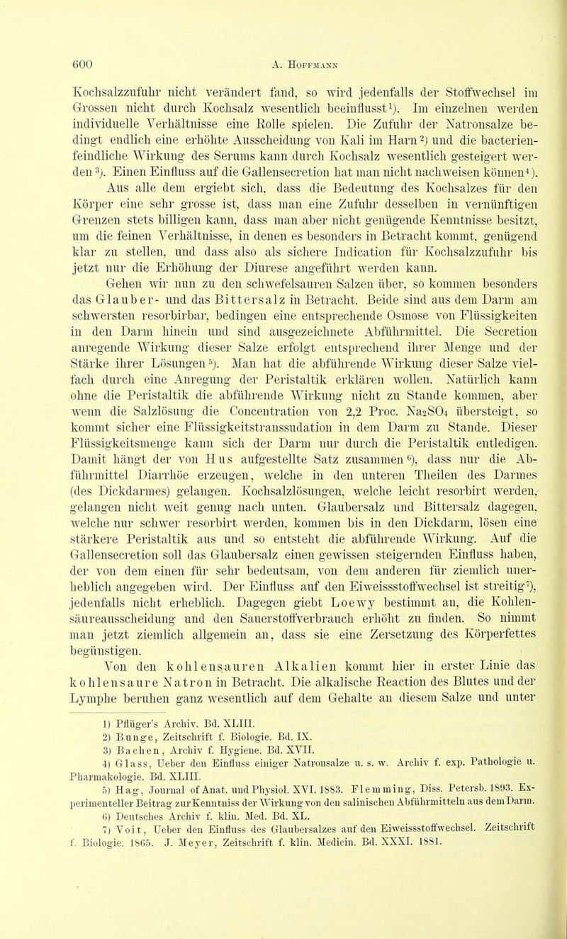 Kochsalzzufulir nicht verändert fand, so wird jedenfalls der Stoifwechsel im Grossen nicht durch Kochsalz wesentlich beeinflusst^). Im einzelnen werden individuelle Verhältnisse eine Rolle spielen. Die Zufuhr der Natronsalze be- dingt endlich eine erhöhte Ausscheidung von Kali im Harn^j und die bacterien- feindliche Wirkung des Serums kann durch Kochsalz wesentlich gesteigert wer- den 3j. Einen Einfluss auf die Gallensecretion hat man nicht nachweisen können*). Aus alle dem ergiebt sich, dass die Bedeutung des Kochsalzes für den Körper eine sehr grosse ist, dass man eine Zufuhr desselben in vernünftigen Grenzen stets billigen kann, dass man aber nicht genügende Kenntnisse besitzt, um die feinen Verhältnisse, in denen es besonders in Betracht kommt, genügend klar zu stellen, und dass also als sichere Indication für Kochsalzzufuhr bis jetzt nur die Erhöhung der Diurese angeführt werden kann. Gehen wir nun zu den schwefelsauren Salzen über, so kommen besonders das Glaub er- und das Bittersalz in Betracht. Beide sind aus dem Darm am schwersten resorbirbar, bedingen eine entsprechende Osmose von Flüssigkeiten in den Darm hinein und sind ausgezeichnete Abführmittel. Die Secretion anregende Wirkung dieser Salze erfolgt entsprechend ihrer Menge und der Stärke ihrer Lösungen ^). Man hat die abführende Wirkung dieser Salze viel- fach durch eine Anregung der Peristaltik erklären wollen. Natürlich kann ohne die Peristaltik die abführende Wirkung nicht zu Stande kommen, aber wenn die Salzlösung die Concentration von 2,2 Proc. Na2S04 übersteigt, so kommt sicher eine Flüssigkeitstranssudation in dem Darm zu Stande. Dieser Flüssigkeitsmeuge kann sich der Darm nur durch die Peristaltik entledigen. Damit hängt der von Hus aufgestellte Satz zusammen^), dass nur die Ab- führmittel Diarrhöe erzeugen, welche in den unteren Theilen des Darmes (des Dickdarmes) gelangen. Kochsalzlösungen, welche leicht resorbirt werden, gelangen nicht weit genug nach unten. Glaubersalz und Bittersalz dagegen, welche nur schwer resorbirt werden, kommen bis in den Dickdarm, lösen eine stärkere Peristaltik aus und so entsteht die abführende Wirkung. Auf die Gallensecretion soll das Glaubersalz einen gewissen steigernden Einfluss haben, der von dem einen für sehr bedeutsam, von dem anderen für ziemlich uner- heblich angegeben wird. Der Einfluss auf den Eiweissstoffwechsel ist streitig'), jedenfalls nicht erheblich. Dagegen giebt Loewy bestimmt an, die Kohlen- säur eausscheidung und den Sauerstoff'verbrauch erhöht zu flnden. So nimmt man jetzt ziemlich allgemein an, dass sie eine Zersetzung des Körperfettes begünstigen. Von den kohlensauren Alkalien kommt hier in erster Linie das kohlensaure Natron in Betracht. Die alkalische Eeaction des Blutes und der Lymphe beruhen ganz wesentlich auf dem Gehalte an diesem Salze und unter 1) Pflüger's Archiv. Bd. XLIII. 2) Bunge, Zeitsclirift f. Biologie. Bd. IX. 3) Bachen, Archiv f. Hygiene. Bd. XVII. 4) Glass, Ueber den Einfluss einiger Natrousalze u. s. w. Archiv f. exp. Pathologie u. Pharmakologie. Bd. XLIII. 5) Hag, Journal ofAnat. undPhysiol. XVI. 1883. Plemming, Diss. Petersb. 1893. Ex- perimenteller Beitrag zurKenntniss der Wirkungvon den salinischen Abführmitteln aus deniDarm. 6) Deutsches Archiv f. klin. Med. Bd. XL. 7) Voit, Ueber den Einfluss des Glaubersalzes auf den Eiweissstoffwechsel. Zeitschrift f. Biologie. 1865. J. Meyer, Zeitschrift f. klin. Medicin. Bd. XXXI. 1881.