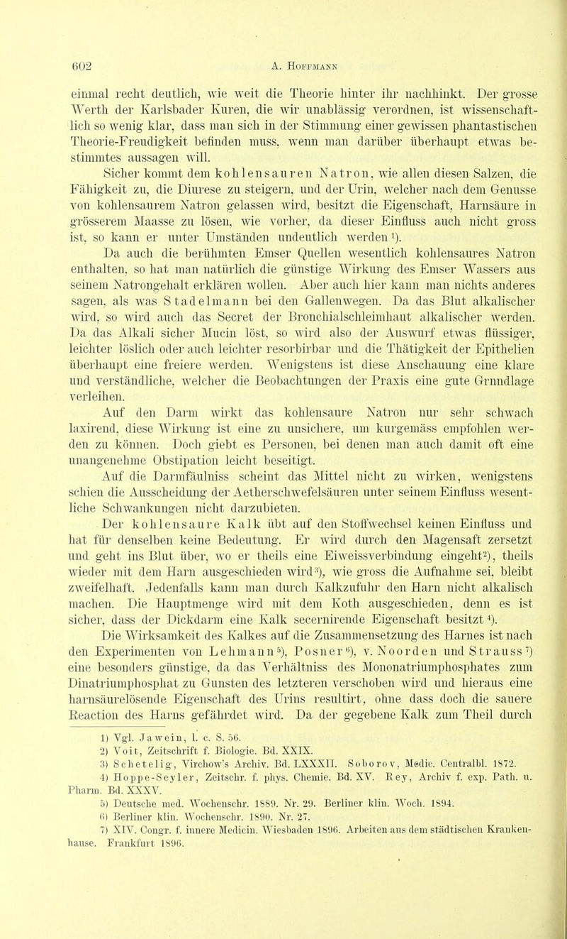 einmal recht deutlich, wie weit die Theorie hinter ihr nachhinkt. Der grosse Werth der Karlsbader Kuren, die wir unablässig verordnen, ist wissenschaft- lich so wenig klar, dass man sich in der Stimmung einer gewissen phantastischen Theorie-Freudigkeit befinden muss, wenn man darüber überhaupt etwas be- stimmtes aussagen will. Sicher kommt dem kohlensauren Natron, wie allen diesen Salzen, die Fähigkeit zu, die Diurese zu steigern, und der Urin, welcher nach dem Genüsse von kohlensaurem Natron gelassen wird, besitzt die Eigenschaft, Harnsäure in grösserem Maasse zu lösen, wie vorher, da dieser Einfluss auch nicht gross ist, so kann er unter Umständen undeutlich werden Da auch die berühmten Emser Quellen wesentlich kohlensaures Natron enthalten, so hat man natürlich die günstige AVirkung des Eniser Wassers aus seinem Natrongehalt erklären wollen. Aber auch hier kann man nichts anderes sagen, als was Stadelmann bei den Gallen wegen. Da das Blut alkalischer wird, so wird auch das Secret der Bronchialschleimhaut alkalischer werden. Da das Alkali sicher Mucin löst, so wird also der Auswurf etwas flüssiger, leichter löslich oder auch leichter resorbirbar und die Thätigkeit der Epithelien überhaupt eine freiei'e werden. AVenigstens ist diese Anschauung eine klare und verständliche, welcher die Beobachtungen der Praxis eine gute Grundlage verleihen. Auf den Darm wirkt das kohlensaure Natron nur sehr schwach laxirend, diese Wirkung ist eine zu unsichere, um kurgemäss empfohlen Aver- den zu können. Doch giebt es Personen, bei denen man auch damit oft eine unangenehme Obstipation leicht beseitigt. Auf die Darmfäulniss scheint das Mittel nicht zu wirken, wenigstens schien die Ausscheidung der Aetherschwefelsäuren unter seinem Einfluss wesent- liche Schwankungen nicht darzubieten. Der kohlensaure Kalk übt auf den Stoff'Avechsel keinen Einfluss und hat für denselben keine Bedeutung. Er Avird durch den Magensaft zersetzt und geht ins Blut über, wo er theils eine Eiweissverbindung eingeht2), theils wieder mit dem Harn ausgeschieden wird>^), wie gross die Aufnahme sei, bleibt zweifelhaft. Jedenfalls kann man durch Kalkzufuhr den Harn nicht alkalisch machen. Die Hauptmenge Avird mit dem Koth ausgeschieden, denn es ist sicher, dass der Dickdarm eine Kalk secernirende Eigenschaft besitzt Die Wirksamkeit des Kalkes auf die Zusammensetzung des Harnes ist nach den Experimenten von Lehmann^'), Posner«), v. Noorden und Strauss eine besonders günstige, da das A^erhältniss des Mononatriumphosphates zum Dinatriumphosphat zu Gunsten des letzteren verschoben Avird und hieraus eine harnsäurelösende Eigenschaft des Urins resultirt, ohne dass doch die sauere Eeaction des Harns gefährdet wird. Da der gegebene Kalk zum Theil durch 1) Vgl. Jawein, 1. c. S. 56. 2) Voit, Zeitschrift f. Biologie. Bd. XXIX. 3) Schetelig, Virchow's Archiv. Bd. LXXXII. Soborov, Medic. Centralbl. 1872. 4) Hoppe-Seyler, Zeitschr. f. phys. Chemie. Bd. XV. Rey, Archiv f. exp. Path. u. Pharm. Bd. XXXV. 5) Deutsche med. Wochenschr. 1889. Nr. 29. Berliner kliu. AA^och. 1S94. 6) Berliner klin. AVochenschr. 1890. Nr. 27. 7) XIV. Congr. f. innere Medicin. AVieshaden 1896. Arbeiten ans dem städtischen Krauken- hause. Frankfurt 1896.