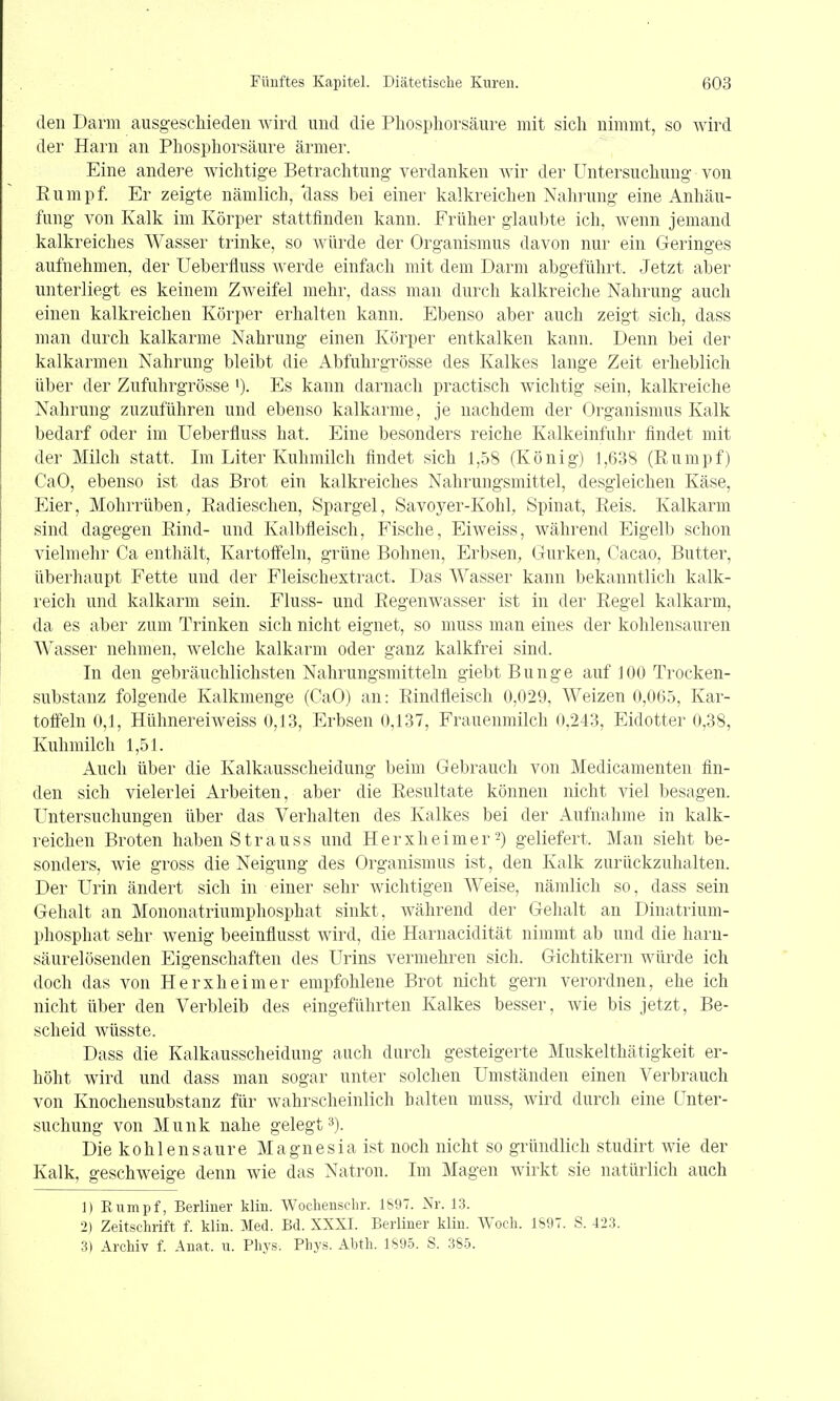 den Darm ausgeschieden wird und die Pliosphorsäure mit sich nimmt, so wird der Harn an Phosphorsäure ärmer. Eine andere Avichtige Betrachtung verdanken Avir der Untersuchung von Eumpf. Er zeigte nämlich, class bei einer kalkreichen Nahrung eine Anhäu- fung von Kalk im Körper stattfinden kann. Früher glaubte ich, wenn jemand kalkreiches Wasser trinke, so Avürde der Organismus davon nur ein Geringes aufnehmen, der Ueberfluss werde einfach mit dem Darm abgeführt. Jetzt aber unterliegt es keinem Zweifel mehr, dass man durch kalkreiche Nahrung auch einen kalkreichen Körper erhalten kann. Ebenso aber auch zeigt sich, dass man durch kalkarme Nahrung einen Körper entkalken kann. Denn bei der kalkarmen Nahrung bleibt die Abfuhrgrösse des Kalkes lange Zeit erheblich über der Zufuhrgrösse '). Es kann darnach practisch wichtig sein, kalkreiche Nahrung zuzuführen und ebenso kalkarme, je nachdem der Organismus Kalk bedarf oder im Ueberfluss hat. Eine besonders reiche Kalkeinfuhr findet mit der Milch statt. Im Liter Kuhmilch findet sich 1,58 (König) 1,638 (Rumpf) CaO, ebenso ist das Brot ein kalkreiches Nahrungsmittel, desgleichen Käse, Eier, Mohrrüben, Eadieschen, Spargel, Savoyer-Kohl, Spinat, Reis. Kalkarm sind dagegen Rind- und Kalbfleisch, Fische, Eiweiss, während Eigelb schon vielmehr Ca enthält, Kartoffeln, grüne Bohnen, Erbsen, Gurken, Cacao, Butter, überhaupt Fette und der Fleischextract. Das Wasser kann bekanntlich kalk- reich und kalkarm sein. Fluss- und Regenwasser ist in der Regel kalkarm, da es aber zum Trinken sich nicht eignet, so muss man eines der kohlensauren Wasser nehmen, welche kalkarm oder ganz kalkfrei sind. In den gebräuchlichsten Nahrungsmitteln giebt Bunge auf 100 Trocken- substanz folgende Kalkmenge (CaO) an: Rindfleisch 0,029, Weizen 0,065, Kar- toffeln 0,1, Hühnereiweiss 0,13, Erbsen 0,137, Frauenmilch 0,243, Eidotter 0,38, Kuhmilch 1,51. Auch über die Kalkausscheidung beim Gebrauch von Medicamenten fin- den sich vielerlei Arbeiten, aber die Resultate können nicht viel besagen. Untersuchungen über das Verhalten des Kalkes bei der Aufnahme in kalk- reichen Broten haben Strauss und Herxheimer ■^) geliefert. Man sieht be- sonders, wie gross die Neigung des Organismus ist, den Kalk zurückzuhalten. Der Urin ändert sich in einer sehr wichtigen Weise, nämlich so, dass sein Gehalt an Mononatriumphosphat sinkt, während der Gehalt an Dinatrium- phosphat sehr wenig beeinflusst wird, die Harnacidität nimmt ab und die harn- säurelösenden Eigenschaften des Urins vermehren sich. Gichtikern würde ich doch das von Herxheimer empfohlene Brot nicht gern verordnen, ehe ich nicht über den Verbleib des eingeführten Kalkes besser, wie bis jetzt, Be- scheid wüsste. Dass die Kalkausscheidung auch durch gesteigerte Muskelthätigkeit er- höht wird und dass man sogar unter solchen Umständen einen Verbrauch von Knochensubstanz für wahrscheinlich halten muss, wird durch eine Unter- suchung von Münk nahe gelegt»). Die kohlensaure Magnesia ist noch nicht so gründlich studirt Avie der Kalk, geschweige denn wie das Natron. Im Magen Avirkt sie natürlich auch 1) Rumpf, Berliner klin. Woclienschr. 1897. Nr. 13. 2) Zeitschrift f. klin. Med. Bd. XXXI. Berliner klin. AVoch. 1897. S. 423. 3) Archiv f. Anat. u. Phys. Phys. Abth. 1895. S. 385.