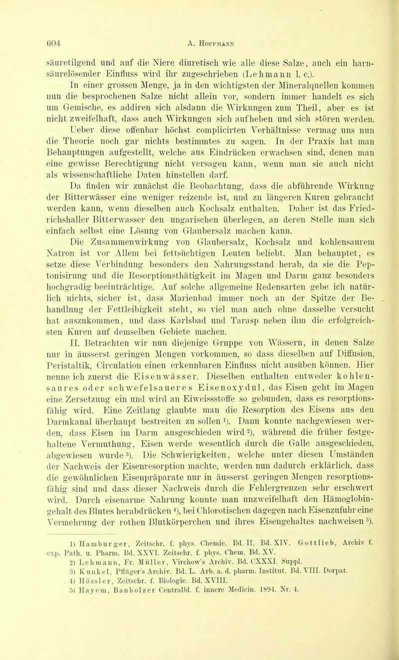 säuretilg'end und auf die Niere diuretisch wie alle diese Salze, auch ein harn- säurelösender Einfluss wird ihr zugeschrieben (Lehmann I.e.). In einer grossen Menge, ja in den wichtigsten der Mineralquellen kommen nun die besprochenen Salze nicht allein vor, sondern immer handelt es sich um Gemische, es addiren sich alsdann die Wirkungen zum Theil, aber es ist nicht zweifelhaft, dass auch Wirkungen sich aufheben und sich stören werden. Ueber diese oifenbar höchst complicirten Verhältnisse vermag uns nun die Theorie noch gar nichts bestimmtes zu sagen. In der Praxis hat man Behauptungen aufgestellt, welche aus Eindrücken erwachsen sind, denen man eine gewisse Berechtigung nicht versagen kann, wenn man sie auch nicht als wissenschaftliche Daten hinstellen darf Da finden wir zunächst die Beobachtung, dass die abführende Wirkung der Bitterwässer eine weniger reizende ist, und zu längeren Kuren gebraucht werden kann, wenn dieselben auch Kochsalz enthalten. Daher ist das Fried- richshaller Bitterwasser den ungarischen überlegen, an deren Stelle man sich einfach selbst eine Lösung von Glaubersalz machen kann. Die Zusammen Wirkung von Glaubersalz, Kochsalz und kohlensaurem Natron ist vor Allem bei fettsüclitigen Leuten beliebt. Man behauptet, es setze diese Verbindung besonders den Nahrungsstand herab, da sie die Pep- tonisirung und die Resorptionsthätigkeit im Magen und Darm ganz besonders hochgradig beeinträchtige. Auf solche allgemeine Redensarten gebe ich natür- lich nichts, sicher ist, dass Marienbad immer noch an der Spitze der Be- handlung der Fettleibigkeit steht, so viel man auch ohne dasselbe versucht hat auszukommen, und dass Karlsbad und Tarasp neben ihm die erfolgreich- sten Kuren auf demselben Gebiete machen. II. Betrachten wir nun diejenige Gruppe von Wässern, in denen Salze nur in äusserst geringen Mengen vorkommen, so dass dieselben auf Diffusion, Peristaltik, Circulation einen erkennbaren Einfluss nicht ausüben können. Hier nenne ich zuerst die Eisen Wässer. Dieselben enthalten entweder kohlen- saures oder schwefelsaueres Eisenoxydul, das Eisen geht im Magen eine Zersetzung ein und wird an Eiweissstoffe so gebunden, dass es resorptions- fähig wird. Eine Zeitlang glaubte man die Resorption des Eisens aus den Darmkanal überhaupt bestreiten zu sollen ij. Dann konnte nachgewiesen wer- den, dass Eisen im Darm ausgeschieden wird 2), während die früher festge- haltene Vermuthung, Eisen werde wesentlich durch die Galle ausgeschieden, abgewiesen wurde3). Die Schwierigkeiten, welche unter diesen Umständen der Nachweis der Eisenresorption machte, Averden nun dadurch erklärlich, dass die gewöhnlichen Eisenpräparate nur in äusserst geringen Mengen resorptions- fähig sind und dass dieser Nachweis durch die Fehlergrenzen sehr erschwert wird. Durch eisenarme Nahrung konnte man unzAveifelhaft den Hämoglobin- gehalt des Blutes herabdrücken 4), bei Ghlorotischen dagegen nach Eisenzufuhr eine Vermehrung der rothen Blutkörperchen und ihres Eisengehaltes nachweisen 1) Hamburger, Zeitschr. f. pliys. Chemie. Bd. H. Bd. XIV. Gottlieb, Archiv f. ,exp. Path. u. Pharm. Bd. XXVI. Zeitschr. f. phys. Chem. Bd. XV. 2) Lehmann, Fr. Müller, Virchow's Archiv. Bd. CXXXI. Suppl. 3) Kunkel, Pflüger's Archiv. Bd. L. Arb. a. d. pharm. Institut. Bd. VIII. Dorpat. . 4) Hössler, Zeitschr. f. Biologie. Bd. XVIII. 5) Hayem, Bauhölzer Centralbl. f. innere Medicin. 1894. Nr. 4.