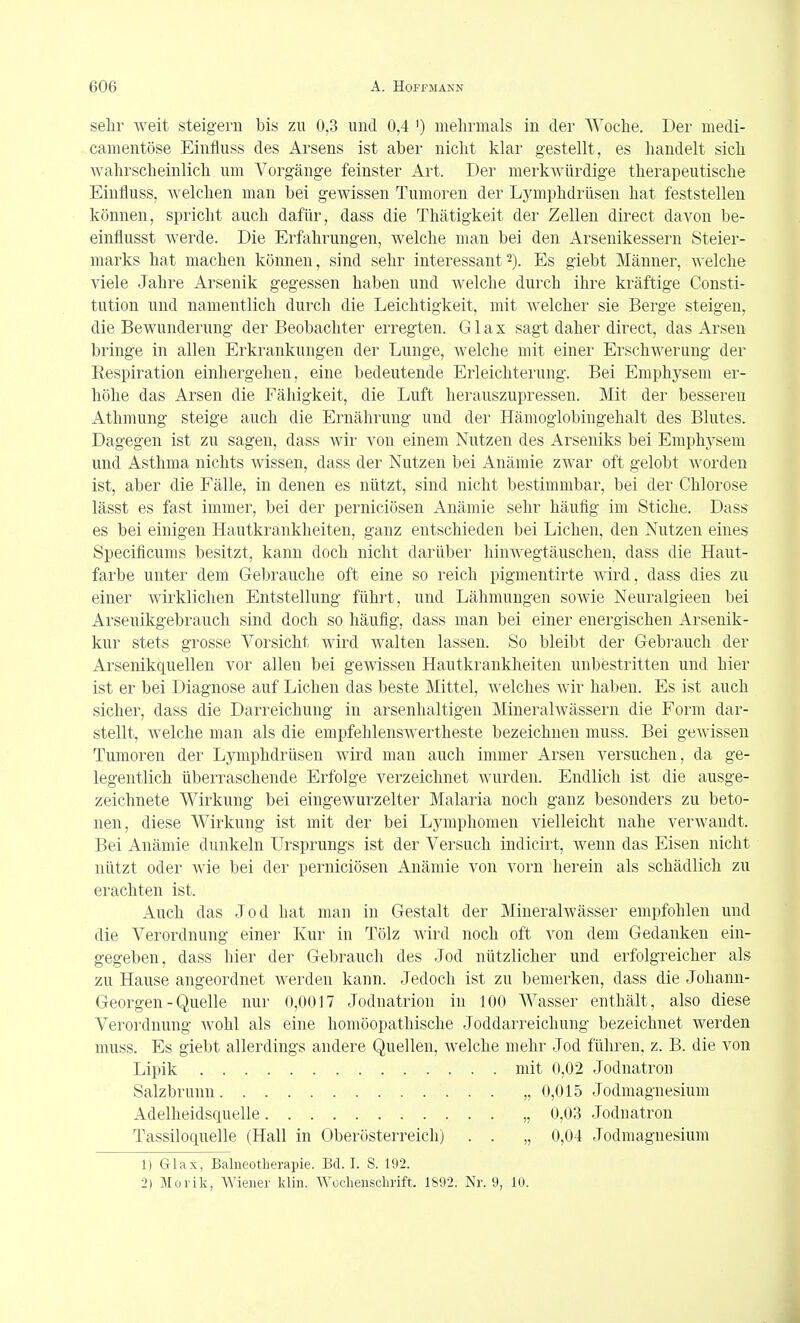 sehr weit steigern bis zu 0,3 und 0,4 ') mehrmals in der Woche. Der medi- camentöse Einfluss des Arsens ist aber nicht klar gestellt, es handelt sich Avahrscheinlich um Vorgänge feinster Art. Der merkwürdige therapeutische Einfluss, welchen man bei gewissen Tumoren der Lymphdrüsen hat feststellen können, spricht auch dafür, dass die Thätigkeit der Zellen direct davon be- einflusst werde. Die Erfahrungen, welche man bei den Arsenikessern Steier- marks hat machen können, sind sehr interessant2). Es giebt Männer, welche viele Jahre Arsenik gegessen haben und welche durch ihre kräftige Consti- tution und namentlich durch die Leichtigkeit, mit welcher sie Berge steigen, die Bewunderung der Beobachter erregten. Glax sagt daher direct, das Arsen bringe in allen Erkrankungen der Lunge, welche mit einer Erschwerung der Eespiration einhergehen, eine bedeutende Erleichterung. Bei Emphysem er- höhe das Arsen die Fähigkeit, die Luft herauszupressen. Mit der besseren Athmung steige auch die Ernährung und der Hämoglobingehalt des Blutes. Dagegen ist zu sagen, dass Avir von einem Nutzen des Arseniks bei Emphj^sem und Asthma nichts wissen, dass der Nutzen bei Anämie zwar oft gelobt Avorden ist, aber die Fälle, in denen es nützt, sind nicht bestimmbar, bei der Chlorose lässt es fast immer, bei der perniciösen Anämie sehr häufig im Stiche. Dass es bei einigen Hautkrankheiten, ganz entschieden bei Liehen, den Nutzen eines Specificums besitzt, kann doch nicht darüber hinAvegtäuscheu, dass die Haut- farbe unter dem Gebrauche oft eine so reich pigmentirte Avird, dass dies zu einer Avirklichen Entstellung führt, und Lähmungen soAvie Neuralgieen bei Arsenikgebrauch sind doch so häufig, dass man bei einer energischen Arsenik- kur stets grosse Vorsicht wird Avalten lassen. So bleibt der Gebrauch der Arsenikquellen vor allen bei gewissen Hautkrankheiten unbestritten und hier ist er bei Diagnose auf Liehen das beste Mittel, Avelches wir haben. Es ist auch sicher, dass die Darreichung in arsenhaltigen Minerahvässern die Form dar- stellt, welche man als die empfehlensAvertheste bezeichnen muss. Bei gewissen Tumoren der Lymphdrüsen wird man auch immer Arsen versuchen, da ge- legentlich überraschende Erfolge verzeichnet Avurden. Endlich ist die ausge- zeichnete Wirkung bei eingewurzelter Malaria noch ganz besonders zu beto- nen, diese Wirkung ist mit der bei Lymphomen vielleicht nahe verAvandt. Bei Anämie dunkeln Ursprungs ist der Versuch indicirt, Avenn das Eisen nicht nützt oder Avie bei der perniciösen Anämie von vorn herein als schädlich zu erachten ist. Auch das Jod hat man in Gestalt der MineralAvässer empfohlen und die Verordnung einer Kur in Tölz Avird noch oft von dem Gedanken ein- gegeben, dass hier der Gebrauch des Jod nützlicher und erfolgreicher als zu Hause angeordnet werden kann. Jedoch ist zu bemerken, dass die Johann- Georgen - Quelle nur 0,0017 Jodnatrion in 100 Wasser enthält, also diese Verordnung Avohl als eine homöopathische Joddarreichung bezeichnet werden muss. Es giebt allerdings andere Quellen, Avelche mehr Jod führen, z. B. die von Lipik mit 0,02 Jodnatron Salzbrunn „ 0,015 Jodmagnesium Adelheidsquelle „ 0,03 Jodnatron Tassiloquelle (Hall in Oberösterreicli) . . „ 0,04 Jodmagnesium 1) Glax, Balneotherapie. Bd. I. S. 192. 2) Morik, Wiener klin. Wochenschrift. 1892. Nr. 9, 10.