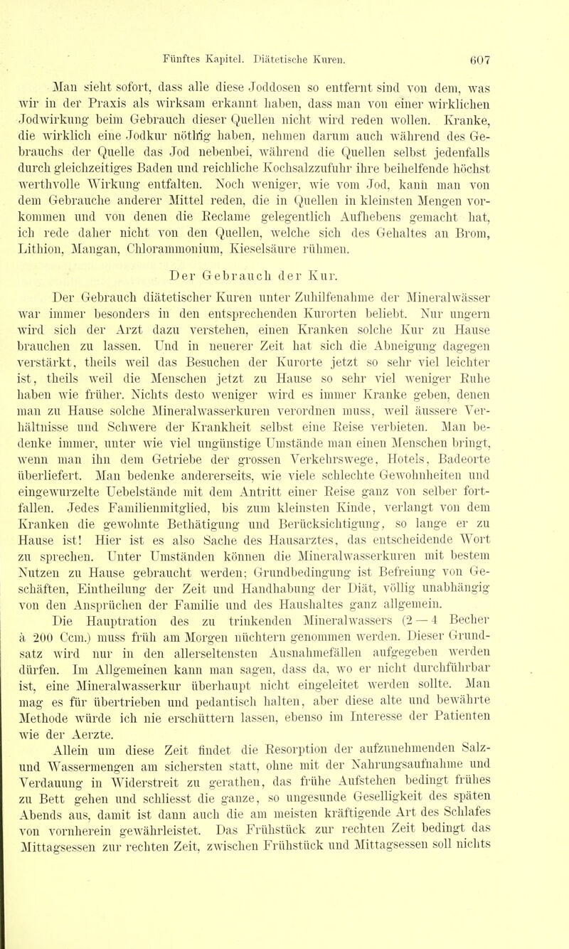 Man sieht sofort, dass alle diese Joddoseii so entfernt sind von dem, was Avir in der Praxis als wirksam erkannt haben, dass man von einer wirklichen Jodwirknng beim Gebrauch dieser Quellen nicht wird reden wollen. Kranke, die Avirklich eine Jodkur nötlrig- haben, nehmen darum auch während des Ge- brauchs der Quelle das Jod nebenbei, während die Quellen selbst jedenfalls durch gleichzeitiges Baden und reichliche Kochsalzzufuhr ihre beihelfende höchst Averthvolle Wirkung entfalten. Noch Aveniger, Avie vom Jod, kann man von dem Gebrauche anderer Mittel reden, die in Quellen in kleinsten Mengen vor- kommen und von denen die Eeclame gelegentlich Aufliebens gemacht hat, ich rede daher nicht von den Quellen, Avelche sich des Gehaltes an Brom, Lithion, Mangan, Chlorammonium, Kieselsäure rühmen. Der Gebrauch der Kur. Der Gebrauch diätetischer Kuren unter Zuhilfenahme der Mineralwässer AA^ar immer besonders in den entsprechenden Kurorten beliebt. Nur ungern Avird sich der Arzt dazu verstehen, einen Kranken solche Kur zu Hause brauchen zu lassen. Und in neuerer Zeit hat sich die Abneigung dagegen verstärkt, theils Aveil das Besuchen der Kurorte jetzt so sehr viel leichter ist, theils Aveil die Menschen jetzt zu Hause so sehr viel Aveniger Ruhe haben Avie früher. Nichts desto Aveniger Avird es immer Kranke geben, denen man zu Hause solche MineralAvasserkuren verordnen muss, Aveil äussere Ver- hältnisse und SchAvere der Krankheit selbst eine Reise verbieten. Man be- denke immer, unter wie viel ungünstige Umstände man einen Menschen bringt, Avenn man ihn dem Getriebe der grossen Verkehrswege, Hotels, Badeorte überliefert. Man bedenke andererseits, wie viele schlechte GeAvohnheiten und eingeAA'urzelte Uebelstände mit dem Antritt einer Reise ganz von selber fort- fallen. Jedes Familienmitglied, bis zum kleinsten Kinde, verlangt von dem Kranken die gCAVohnte Bethätigung und Berücksichtigung, so lange er zu Hause ist! Hier ist es also Sache des Hausarztes, das entscheidende Wort zu sprechen. Unter Umständen können die Mineralwasserkuren mit bestem Nutzen zu Hause gebraucht werden; Grundbedingung ist Befreiung von Ge- schäften, Eintheilung der Zeit und Handhabung der Diät, völlig unabhängig von den Ansprüchen der Familie und des Haushaltes ganz allgemein. Die Hauptration des zu trinkenden Mineralwassers (2 — 4 Becher ä 200 Ccm.) muss früh am Morgen nüchtern genommen Averden. Dieser Grund- satz Avird nur in den allerseltensten Ausnahmefällen aufgegeben Averden dürfen. Im Allgemeinen kann man sagen, dass da. avo er nicht durchführbar ist, eine Mineralwasserkur überhaupt nicht eingeleitet werden sollte. Man mag es für übertrieben und pedantisch halten, aber diese alte und bewährte Methode Avürde ich nie erschüttern lassen, ebenso im Interesse der Patienten Avie der Aerzte. Allein um diese Zeit lindet die Resorption der aufzunehmenden Salz- und Wassermengen am sichersten statt, ohne mit der Nahrungsaufnahme und Verdauung in Widerstreit zu gerathen, das frühe Aufstehen bedingt frühes zu Bett gehen und schliesst die ganze, so ungesunde Geselligkeit des späten Abends aus, damit ist dann auch die am meisten kräftigende Art des Schlafes von vornherein geAvährleistet. Das Frühstück zur rechten Zeit bedingt das Mittagsessen zur rechten Zeit, zAvischen Frühstück und Mittagsessen soll nichts