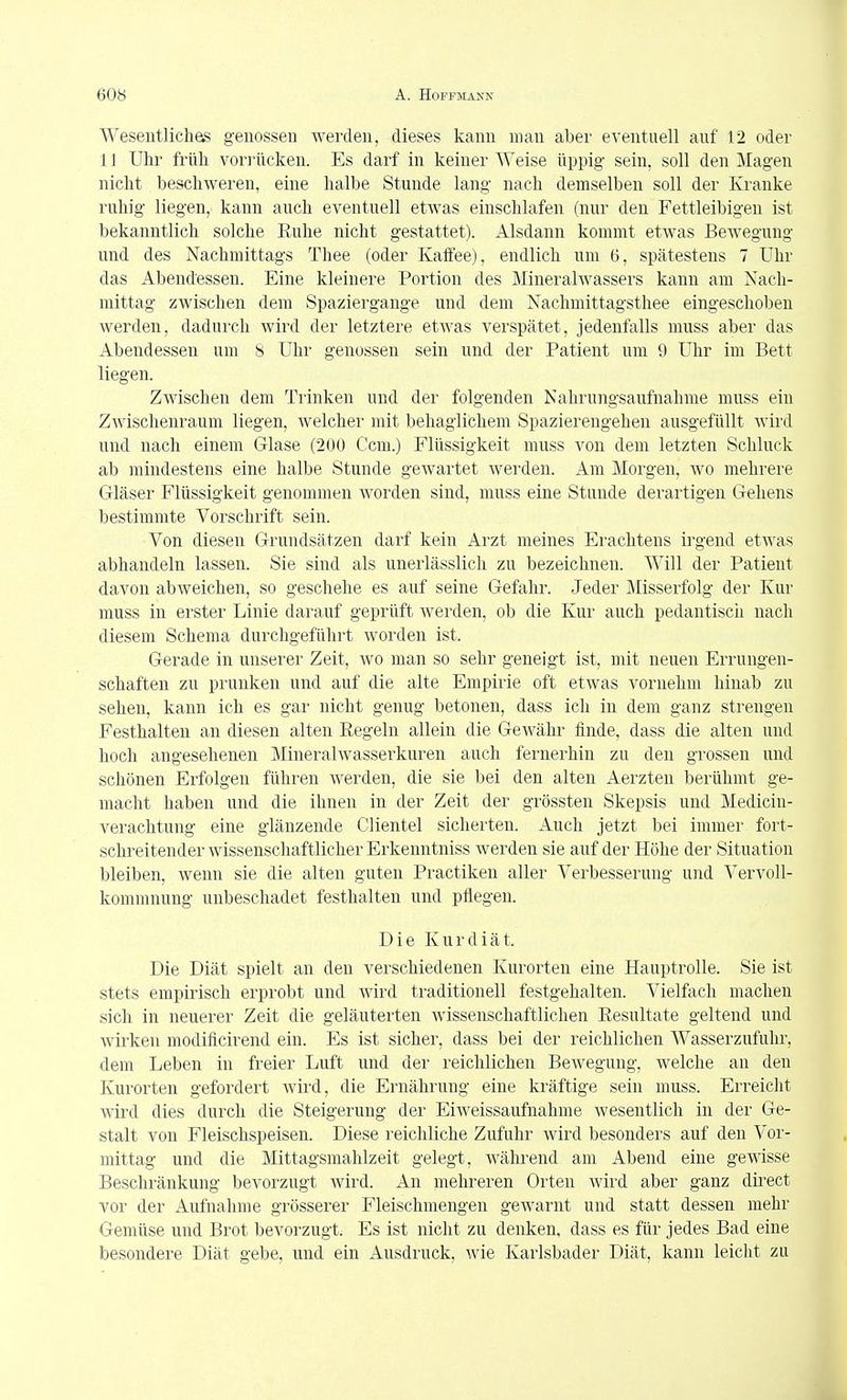 Wesentliches genossen werden, dieses kann man aber eventuell auf 12 oder 11 Uhr früh vorrücken. Es darf in keiner Weise üppig sein, soll den Magen nicht beschweren, eine halbe Stunde lang nach demselben soll der Kranke ruhig liegen, kann auch eventuell etwas einschlafen (nur den Fettleibigen ist bekanntlich solche Ruhe nicht gestattet). Alsdann kommt etwas Bewegung und des Nachmittags Thee (oder Kaffee), endlich um 6, spätestens 7 ühr das Abendessen. Eine kleinere Portion des Mineralwassers kann am Nach- mittag zwischen dem Spaziergange und dem Nachniittagsthee eingeschoben werden, dadurch wird der letztere etwas verspätet, jedenfalls muss aber das Abendessen um 8 Uhr genossen sein und der Patient um 9 Uhr im Bett liegen. Zwischen dem Trinken und der folgenden Nahrungsaufnahme muss ein Zwischenraum liegen, welcher mit behaglichem Spazierengehen ausgefüllt Avird und nach einem Glase (200 Ccm.) Flüssigkeit muss von dem letzten Schluck ab mindestens eine halbe Stunde gewartet werden. Am Morgen, wo mehrere Gläser Flüssigkeit genommen worden sind, muss eine Stunde derartigen Gehens bestimmte Vorschrift sein. Von diesen Grundsätzen darf kein Arzt meines Erachtens irgend etwas abhandeln lassen. Sie sind als unerlässlich zu bezeichnen. Will der Patient davon abweichen, so geschehe es auf seine Gefahr. Jeder Misserfolg der Kur muss in erster Linie darauf geprüft werden, ob die Kur auch pedantisch nach diesem Schema durchgeführt worden ist. Gerade in unserer Zeit, wo man so sehr geneigt ist, mit neuen Errungen- schaften zu prunken und auf die alte Empirie oft etwas vornehm hinab zu sehen, kann ich es gar nicht genug betonen, dass ich in dem ganz strengen Festhalten an diesen alten Regeln allein die Gewähr finde, dass die alten und hoch angesehenen Mineralwasserkuren auch fernerhin zu den grossen und schönen Erfolgen führen werden, die sie bei den alten Aerzten berühmt ge- macht haben und die ihnen in der Zeit der grössten Skepsis und Medicin- verachtung eine glänzende Clientel sicherten. Auch jetzt bei immer fort- schreitender wissenschaftlicher Erkenntniss werden sie auf der Höhe der Situation bleiben, wenn sie die alten guten Practiken aller Verbesserung und Vervoll- kommnung unbeschadet festhalten und pflegen. Die Kur diät. Die Diät spielt an den verschiedenen Kurorten eine Hauptrolle. Sie ist stets empirisch erprobt und wird traditionell festgehalten. Vielfach machen sich in neuerer Zeit die geläuterten wissenschaftlichen Resultate geltend und wirken modificirend ein. Es ist sicher, dass bei der reichlichen Wasserzufuhr, dem Leben in freier Luft und der reichlichen Bewegung, welche an den Kurorten gefordert wird, die Ernährung eine kräftige sein muss. Erreicht wird dies durch die Steigerung der Eiweissaufnahme wesentlich in der Ge- stalt von Fleischspeisen. Diese reichliche Zufuhr wird besonders auf den Vor- mittag und die Mittagsmahlzeit gelegt, während am Abend eine gewisse Beschränkung bevorzugt wird. An mehreren Orten wird aber ganz direct vor der xiufnahme grösserer Fleischmengen gewarnt und statt dessen mehr Gemüse und Brot bevorzugt. Es ist nicht zu denken, dass es für jedes Bad eine besondere Diät gebe, und ein Ausdruck, wie Karlsbader Diät, kann leicht zu
