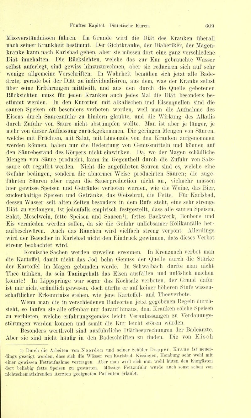 Missverständnissen führen. Im Grnnde wird die Diät des Kranken überall nach seiner Krankheit bestimmt. Der Gichtkranke, der Diabetiker, der Magen- kranke kann nach Karlsbad gehen, aber sie müssen dort eine ganz verschiedene Diät innehalten. Die Rücksichten, welche das zur Kur gebrauchte Wasser selbst auferlegt, sind gewiss hinzuzurechnen, aber sie reduciren sich auf sehr wenige allgemeine Vorschriften. In Wahrheit bemühen sich jetzt alle Bade- ärzte, gerade bei der Diät zu individualisiren, aus dem, was der Kranke selbst über seine Erfahrungen niittheilt, und aus den durch die Quelle gebotenen Rücksichten muss für jeden Kranken auch jedes Mal die Diät besonders be- stimmt werden. In den Kurorten mit alkalischen und Eisenquellen sind die sauren Speisen oft besonders verboten worden, weil man die Aufnahme des Eisens durch Säurezufuhr zu hindern glaubte, und die Wirkung des Alkalis durch Zufuhr von Säure nicht abstumpfen wollte. Man ist aber je länger, je mehr von dieser Auffassung zurückgekommen. Die geringen Mengen von Säuren, welche mit Früchten, mit Salat, mit Limonade von den Kranken aufgenommen werden können, haben nur die Bedeutung von Genussmitteln und können auf den Säurebestand des Körpers nicht einwirken. Da, wo der Magen schädliche Mengen von Säure producirt, kann im Gegentheil durch die Zufuhr von Salz- säure oft regulirt werden. Nicht die zugeführten Säuren sind es, welche eine Gefahr bedingen, sondern die abnormer Weise producirten Säuren; die zuge- führten Säuren aber regen die Sauerproduction nicht an, vielmehr müssen hier gewisse Speisen und Getränke verboten Averden, wie die Weine, das Bier, zuckerhaltige Speisen und Getränke, das-Weissbrot, die Fette. Für Karlsbad, dessen Wasser seit alten Zeiten besonders in dem Rufe steht, eine sehr strenge Diät zu verlangen, ist jedenfalls empirisch festgestellt, dass alle sauren Speisen, JSalat, Moselwein, fette Speisen und Saucen'), fettes Backwerk, Bonbons und Eis vermieden werden sollen, da sie die Gefahr unliebsamer Kolikanfälle lier- aufbeschwören. Auch das Rauchen wird vielfach streng verpönt. Allerdings wird der Besucher in Karlsbad nicht den Eindruck gewinnen, dass dieses Verbot streng beobachtet Avird. Komische Sachen werden zuweilen ersonnen. In Kreuznach verbot man die Kartoffel, damit nicht das Jod beim Genuss der Quelle durch die Stärke der Kartoffel im Magen gebunden werde. In Schwalbach durfte man nicht Thee trinken, da sein Taningehalt das Eisen ausfällen und unlöslich machen könnte! In Lippspringe war sogar das Kochsalz verboten, der Grund dafür ist mir nicht erfindlich gewesen, doch dürfte er auf keiner höheren Stufe wissen- schaftlicher Erkenntniss stehen, wie jene Kartoffel- und Theeverbote. Wenn man die in verschiedenen Badeorten jetzt gegebenen Regeln durch- sieht, so laufen sie alle offenbar nur darauf hinaus, dem Kranken solche Speisen zu verbieten, welche erfahrungsgemäss leicht Veranlassungen zu Verdauungs- störungen Averden können und somit die Kur leicht stören würden. Besonders werthvoll sind ausführliche Diätbesprechungen der Badeärzte. Aber sie sind nicht häufig in den Badeschriften zu finden. Die von Kisch 1) Durch die Arbeiten von Noorden und seiner Schüler Dapper, Kraus ist neuer- dings gezeigt worden, dass sich die Wässer von Karlsbad, Kissingen, Homburg sehr wohl mit einer gewissen Fettaufnahme vertragen. Aber man wird sich nun wohl hüten den Kurgästen dort beliebig fette Speisen zu gestatten. Massige Fettzufuhr wurde auch sonst schon von nichtscheniatisirenden Aerzteu geeigneten Patienten erlaubt.