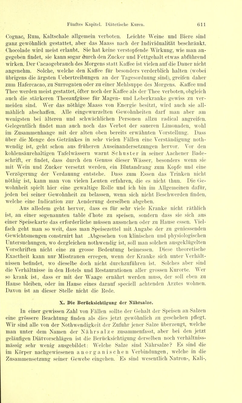 Cognac, Rum, Kaltschale allgemein verboten. Leichte Weine und Biere sind ganz gewöhnlich gestattet, aber das Maass nach der Individualität beschränkt. Chocolade wird meist erlaubt. Sie hat keine verstopfende Wirkung, wie man au- gegeben findet, sie kann sogar durch den Zucker und Fettgehalt etwas abführend wirken. Der Cacaogebrauch des Morgens statt Kaffee ist vielen auf die Dauer nicht angenehm. Solche, welche den Kaffee für besonders verderblich halten (wobei übrigens die ärgsten Uebertreibungen an der Tagesordnung sind), greifen daher zum Hafercacao, zu Surrogaten oder zu einer Mehlsuppe des Morgens. Kaffee und Thee werden meist gestattet, öfter noch der Kaffee als der Thee verboten, obgleich auch die stärkeren Theeaufgüsse für Magen- und Leberkranke gewiss zu ver- meiden sind. Wer das nöthige Maass von Energie besitzt, wird auch sie all- mählich abschaffen. Alle eingewurzelten Gewohnheiten darf man aber am wenigsten bei älteren und schwächlichen Personen allzu radical angreifen. Gelegentlich findet man auch noch das Verbot der saueren Limonaden, wohl im Zusammenhange mit der alten oben bereits erwähnten Vorstellung. Dass über die Menge des Getränkes in sehr vielen Fällen eine Verständigung noth- wendig ist, geht schon aus früheren Auseinandersetzungen hervor. Vor den kohlensäurehaltigen Tafelwässern warnt Schuster in seiner Aachener Bade- schrift, er findet, dass durch den Genuss dieser Wässer, besonders w^enn sie mit Wein und Zucker versetzt werden, ein Blutandrang zum Kopfe und eine Verzögerung der Verdauung entstehe. Dass zum Essen das Trinken nicht nöthig ist, kann man von vielen Leuten erfahren, die es nicht thun. Die Ge- wohnheit spielt hier eine gewaltige Eolle und ich bin im Allgemeinen dafür, jeden bei seiner Gewohnheit zu belassen, wenn sich nicht Beschwerden finden, welche eine Indication zur Aenderung derselben abgeben. Aus alledem geht hervor, dass es für sehr viele Kranke nicht räthlich ist, an einer sogenannten table d'hote zu speisen, sondern dass sie sich aus einer Speisekarte das erforderliche müssen aussuchen oder zu Hause essen. Viel- fach geht man so weit, dass man Speisezettel mit Angabe der zu geniessenden Gewichtsmengen construirt hat .Abgesehen von klinischen und physiologischen Untersuchungen, wo dergleichen nothwendig ist, soll man solchen ausgeklügelten Vorschriften nicht eine zu grosse Bedeutung beimessen. Diese theoretische Exactheit kann nur Misstrauen erregen, wenn der Kranke sich unter Verhält- nissen befindet, wo dieselbe doch nicht durchzuführen ist. Solches aber sind die Verhältnisse in den Hotels und Kestaurationen aller grossen Kurorte. Wer so krank ist, dass er mit der Waage ernährt werden muss, der soll eben zu Hause bleiben, oder im Hause eines darauf speciell achtenden Arztes wohnen. Davon ist an dieser Stelle nicht die Rede. X. Sie Berücksichtig'ung der Nährsalze. In einer gewissen Zahl von Fällen sollte der Gehalt der Speisen an Salzen eine grössere Beachtung finden als dies jetzt gewöhnlich zu geschehen pflegt. Wir sind alle von der Nothwendigkeit der Zufuhr jener Salze überzeugt, welche man unter dem Namen der Nährsalze zusammenfasst, aber bei den jetzt geläufigen Diätvorschlägen ist die Berücksichtigung derselben noch verhältniss- mässig sehr Avenig ausgebildet: Welche Salze sind Nährsalze? Es sind die im Körper nachgeAviesenen anorganischen Verbindungen, welche in die Zusammensetzung seiner Gewebe eingehen. Es sind Avesentlich Natron-, Kali-,