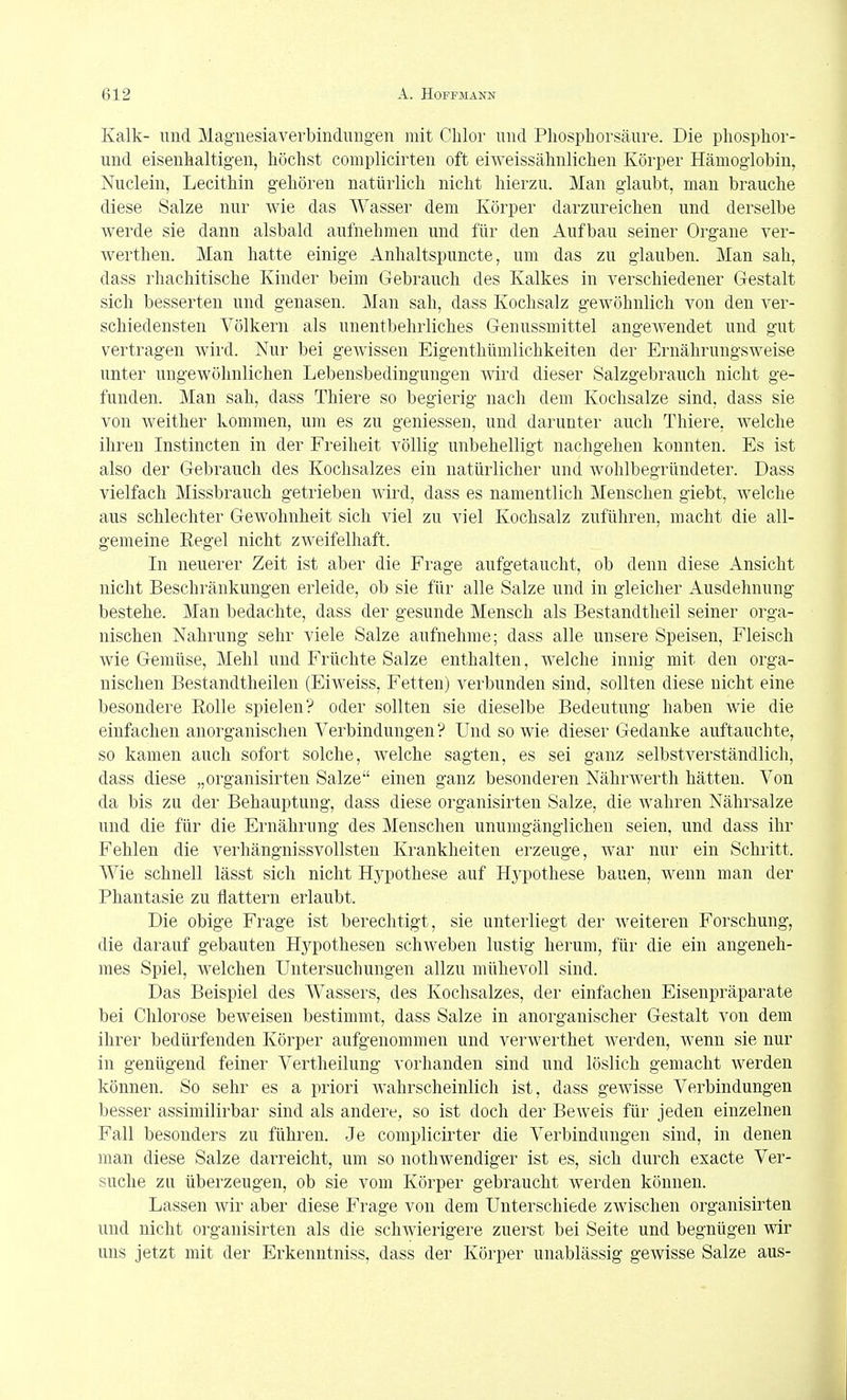Kalk- und Maguesiaverbindimgen mit Chlor und Pliospliorsäure. Die phosplior- und eisenhaltigen, höchst complicirten oft eiweissähnlichen Körper Hämoglobin, Nuclein, Lecithin gehören natürlich nicht hierzu. Man glaubt, man brauche diese Salze nur wie das Wasser dem Körper darzureichen und derselbe werde sie dann alsbald aufnehmen und für den Aufbau seiner Organe ver- werthen. Man hatte einige Anhaltspuncte, um das zu glauben. Man sah, dass rhachitische Kinder beim Gebrauch des Kalkes in verschiedener Gestalt sich besserten und genasen. Man sah, dass Kochsalz gewöhnlich von den ver- schiedensten Völkern als unentl)ehrliches Genussmittel angeAvendet und gut vertragen wird. Nur bei gcAvissen Eigenthümlichkeiten der Ei-nährungsweise unter ungewöhnlichen Lebensbedingungen wird dieser Salzgebrauch nicht ge- funden. Man sah, dass Thiere so begierig nach dem Kochsalze sind, dass sie von weither kommen, um es zu geniessen, und darunter auch Thiere, welche ihren Instincten in der Freiheit völlig unbehelligt nachgehen konnten. Es ist also der Gebrauch des Kochsalzes ein natürlicher und wohlbegründeter. Dass vielfach Missbrauch getrieben wird, dass es namentlich Menschen giebt, welche aus schlechter Gewohnheit sich viel zu viel Kochsalz zuführen, macht die all- gemeine Regel nicht zweifelhaft. In neuerer Zeit ist aber die Frage aufgetaucht, ob denn diese Ansicht nicht Beschränkungen erleide, ob sie für alle Salze und in gleicher Ausdehnung bestehe. Man bedachte, dass der gesunde Mensch als Bestandtheil seiner orga- nischen Nahrung sehr viele Salze aufnehme; dass alle unsere Speisen, Fleisch wie Gemüse, Mehl und Früchte Salze enthalten, Avelche innig mit den orga- nischen Bestandtheilen (Eiweiss, Fetten) verbunden sind, sollten diese nicht eine besondere Rolle spielen? oder sollten sie dieselbe Bedeutung haben wie die einfachen anorganischen Verbindungen? Und so wie dieser Gedanke auftauchte, so kamen auch sofort solche, welche sagten, es sei ganz selbstverständlich, dass diese „organisirten Salze einen ganz besonderen Nährwerth hätten. Von da bis zu der Behauptung, dass diese organisirten Salze, die wahren Nährsalze und die für die Ernährung des Menschen unumgänglichen seien, und dass ihr Fehlen die verhängnissvollsten Krankheiten erzeuge, war nur ein Schritt. Wie schnell lässt sich nicht Hypothese auf Hypothese bauen, wenn man der Phantasie zu flattern erlaubt. Die obige Frage ist berechtigt, sie unterliegt der weiteren Forschung, die darauf gebauten Hypothesen schweben lustig herum, für die ein angeneh- mes Spiel, welchen Untersuchungen allzu mühevoll sind. Das Beispiel des Wassers, des Kochsalzes, der einfachen Eisenpräparate bei Chlorose beweisen bestimmt, dass Salze in anorganischer Gestalt von dem ihrer bedürfenden Körper aufgenommen und verwerthet werden, wenn sie nur in genügend feiner Vertheilung vorhanden sind und löslich gemacht werden können. So sehr es a priori wahrscheinlich ist, dass gewisse Verbindungen besser assimilirbar sind als andere, so ist doch der Beweis für jeden einzelnen Fall besonders zu führen. Je complicirter die Verbindungen sind, in denen man diese Salze darreicht, um so nothwendiger ist es, sieh durch exacte Ver- suche zn überzeugen, ob sie vom Körper gebraucht werden können. Lassen Avir aber diese Frage von dem Unterschiede zwischen organisirten und nicht organisirten als die schwierigere zuerst bei Seite und begnügen wir uns jetzt mit der Erkenntniss, dass der Körper unablässig gewisse Salze aus-