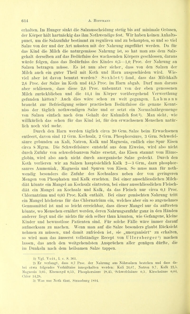 erhalten. Im Hunger sinkt die Salzaussclieidung stetig bis auf minimale Grössen, der Körper hält hartnäckig das ihm Nothwendige fest. Wir haben keinen Anhalts- punct, um die Salzzufuhr bestimmt zu reguliren und zu behaupten, so und so viel Salze von der und der Art niüssten mit der Nahrung zugeführt werden. Da für das Kind die Milch die naturgemässe Nahrung ist, so hat man aus dem Salz- gehalt derselben auf das Bedürfniss des wachsenden Körpers geschlossen, daraus würde folgen, dass das Bedürfniss des Kindes 0,3—1,0. Proc. der Nahrung an Salzen betragen müsse. Es ist nun aber sicher, dass von den Salzen der Milch auch ein guter Theil mit Koth und Harn ausgeschieden wird. Wie- viel aber ist davon benutzt worden? Soxhlet') fand, dass das Milchkalb 2,6 Proc. der Salze im Koth und 44,5 Proc. im Harn abgab. Darf man daraus aber schliessen, dass diese 2,6 Proc. unbenutzt von der eben genossenen Milch zurückblieben und die 44,4 im Körper vorübergehend V^erwerthung gefunden hätten ? Auch dies wäre schon zu weit gegangen. L a h m a n n braucht zur Befriedigung seiner practischen Bedürfnisse die genaue Kennt- niss der täglich nothwendigen Salze und er setzt ein Normalnährgemenge von Salzen einfach nach dem G-ehalt der Kuhmilch fest2). Man sieht, wie willkürlich das schon für das Kind ist, für den erwachsenen Menschen natür- lich noch viel mehr. Durch den Harn werden täglich circa 20 Grm. Salze beim Erwachsenen entleert, davon sind 12 Grm. Kochsalz, 2 Grm. Phosphorsäure, 3 Grm. Schwefel- säure gebunden an Kali, Natron, Kalk und Magnesia, endlich eine Spur Eisen circa 8 Mgrm. Die Schwefelsäure entsteht aus dem Eiweiss, wird also nicht durch Zufuhr von schwefelsaurem Salze ersetzt, das Eisen stammt vom Hämo- globin, wird also auch nicht durch anorganische Salze gedeckt. Durch den Koth verlieren wir an Salzen hauptsächlich Kalk 2—3 Grm., dazu phosphor- saures Ammoniak, Magnesia und Spuren von Eisen. So muss man für noth- wendig besonders die Zufuhr des Kochsalzes neben der von geringeren Mengen von Phosphaten und Kalk erachten. Bei einer ausschliesslichen Milch- diät könnte ein Mangel an Kochsalz eintreten, bei einer ausschliesslichen Fleisch- diät ein Mangel an Kochsalz und Kalk, da das Fleisch nur circa 0,1 Proc. Chlornatrium und 0,03 Proc. Kalk enthält. Bei einer gemischten Nahrung tritt ein Mangel höchstens für das Chlornatrium ein, welches aber ein so angenehmes Genussmittel ist und so leicht erreichbar, dass dieser Mangel nur da auftreten könnte, wo Menschen ernährt werden, deren Nahrungszufuhr ganz in den Händen anderer liegt und die nichts für sich selber tliun könnten, wie Gefangene, kleine Kinder und beAvusstlose Patienten sind. Für solche Fälle wäre immer darauf aufmerksam zu machen. Wenn man auf die Salze besonders glaubt Eücksicht nehmen zu müssen, und damit zufrieden ist, sie „unorganisirt zu erhalten, so wird man das äusserst vollständige Recept von Uli ersberger machen lassen, das auch den weitgehendsten Ansprüchen aller genügen dürfte, die im Dunkeln nach dem heilsamen Salze tappen. 1) Vgl. Voit, 1. c. S. 361. 2) Er verlangt, dass 0,7 Proc. der Nahrung aus Nälirsalzen bestehen und dass da- bei etwa folgendes Verhältniss innegehalten werden: Kali 24,67, Natron 9,7, Kalk 22,5, Magnesia 3,05, Eisenoxyd ü,53, Phosphorsäure 28,45, -Schwefelsäure 0,3. Kirschsäure 0,04, Chlor 14,28. 3) Was uns Noth thut. Strassburg 1S94.