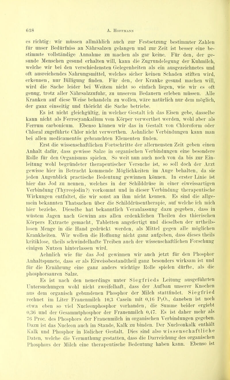 es richtig: wir müssen allmählich auch zur Festsetzung bestimmter Zahlen für unser Bedürfniss an Nährsalzen gelangen und zur Zeit ist besser eine be- stimmte vollständige Annahme zu machen als gar keine. Für den, der ge- sunde Menschen gesund erhalten will, kann die Zugrundelegung der Kuhmilch, welche wir bei den verschiedensten Gelegenheiten als ein ausgezeichnetes und oft ausreichendes Nahrungsmittel, welches sicher keinen Schaden stiften wird, erkennen, nur Billigung finden. Für den, der Kranke gesund machen will, wird die Sache leider bei Weitem nicht so einfach liegen, wie wir es oft genug, trotz aller Nährsalzzufuhr, zu unserem Bedauern erleben müssen. Alle Kranken auf diese Weise behandeln zu wollen, wäre natürlich nur dem möglich, der ganz einseitig und thöricht die Sache betriebe. Es ist nicht gleichgültig, in welcher Gestalt ich das Eisen gebe, dasselbe kann nicht als Ferrocyankalium vom Körper verwerthet werden, wohl aber als Ferrum carbonicum. Ebenso können wir das in Gestalt von Chloroform oder Chloral zugeführte Chlor nicht verwerthen. Aehnliche Verbindungen kann man bei allen medicamentös gebrauchten Elementen finden. Erst die wissenschaftlichen Fortschritte der allerneusten Zeit geben einen Anhalt dafür, dass gewisse Salze in organischen Verbindungen eine besondere Rolle für den Organismus spielen. So weit nun auch noch von da bis zur Ein- leitung wohl begründeter therapeutischer Versuche ist, so soll doch der Arzt gewisse hier in Betracht kommende Möglichkeiten im Auge behalten, da sie jeden Augenblick practische Bedeutung gewinnen können. In erster Linie ist hier das Jod zu nennen, welches in der Schilddrüse in einer eiweissartigen Verbindung (Thj^'eojodin?) vorkommt und in dieser Verbindung therapeutische Wirkungen entfaltet, die wir sonst an ihm nicht kennen. Es sind die allge- mein bekannten Thatsachen über die Schilddrüsentherapie, auf welche ich mich hier beziehe. Dieselbe hat bekanntlich Veranlassung dazu gegeben, dass in wüstem Jagen nach Gewinn aus allen erdenklichen Theilen des thierischen Körpers Extracte gemacht, Tabletten angefertigt und dieselben der urtheils- losen Menge in die Hand gedrückt werden, als Mittel gegen alle möglichen Krankheiten. Wir wollen die Hoffnung nicht ganz aufgeben, dass dieses theils kritiklose, theils schwindelhafte Treiben auch der wissenschaftlichen Forschung einigen Nutzen hinterlassen wird. Aehnlich wie für das Jod gewinnen wir auch jetzt für den Phosphor Anhaltspuncte, dass er als Eiweissbestandtheil ganz besonders wirksam ist und für die Ernährung eine ganz anders wichtige Rolle spielen dürfte, als die phosphorsauren Salze. Es ist nach den neuerdings unter Siegfrieds Leitung ausgeführten Untersuchungen wohl nicht zweifelhaft, dass der Aufbau unserer Knochen aus dem organisch gebundenen Phosphor der Milch stattfindet. Siegfried rechnet im Liter Frauenmilch 10,3 Casein mit 0,16 PiO.-,, daneben ist noch etwa eben so viel Nucleonphosphor vorhanden, die Summe beider ergiebt 0,36 und der Gesammtphosphor der Frauenmilch 0,47. Es ist daher mehr als 76 Proc. des Phosphors der Frauenmilch in organischen Verbindungen gegeben. Dazu ist das Nucleon auch im Stande, Kalk zu binden. Der Nucleonkalk enthält Kalk und Phosphor in löslicher Gestalt. Dies sind also wissenschaftliche Daten, welche die Vermuthung gestatten, dass die Darreichung des organischen Phosphors der Milch eine therapeutische Bedeutung haben kann. Ebenso ist