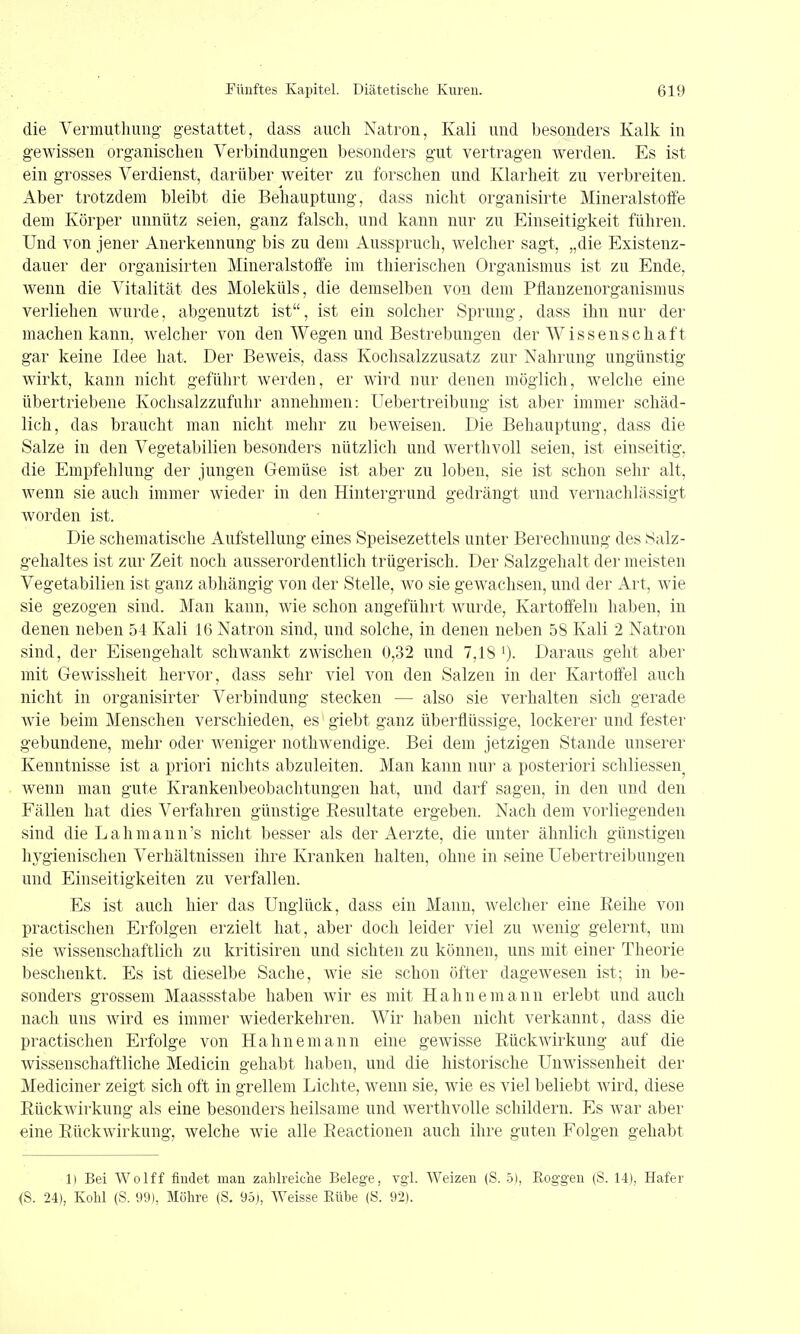 die Vermuthung gestattet, dass auch Natron, Kali und besonders Kalk in gewissen organischen Verbindungen besonders gut vertragen werden. Es ist ein grosses Verdienst, darüber weiter zu forschen und Klarheit zu verbreiten. Aber trotzdem bleibt die Behauptung, dass nicht organisirte MineralstolFe dem Körper unnütz seien, ganz falsch, und kann nur zu Einseitigkeit führen. Und von jener Anerkennung bis zu dem Ausspruch, welcher sagt, „die Existenz- dauer der organisirten Mineralstoffe im thierischen Organismus ist zu Ende, wenn die Vitalität des Moleküls, die demselben von dem Pflanzenorganismus verliehen wurde, abgenutzt ist, ist ein solcher Sprung, dass ihn nur der machen kann, welcher von den Wegen und Bestrebungen der Wissenschaft gar keine Idee hat. Der Beweis, dass Kochsalzzusatz zur Nahrung ungünstig wirkt, kann nicht geführt werden, er wii'd nur denen möglich, aveiche eine übertriebene Kochsalzzufuhr annehmen: Uebertreibung ist aber immer schäd- lich, das braucht man nicht mehr zu beweisen. Die Behauptung, dass die Salze in den Vegetabilien besonders nützlich und w^erthvoll seien, ist einseitig, die Empfehlung der jungen Gemüse ist aber zu loben, sie ist schon sehr alt, wenn sie auch immer wieder in den Hintergrund gedrängt und vernachlässigt worden ist. Die schematische Aufstellung eines Speisezettels unter Berechnung des Salz- gehaltes ist zur Zeit noch ausserordentlich trügerisch. Der Salzgehalt der meisten Vegetabilien ist ganz abhängig von der Stelle, wo sie gewachsen, und der Art, wie sie gezogen sind. Man kann, wie schon angeführt wurde, Kartoffeln haben, in denen neben 54 Kali 16 Natron sind, und solche, in denen neben 58 Kali 2 Natron sind, der Eisengehalt schwankt zwischen 0,32 und 7,18 ')• Daraus geht aber mit Gewissheit hervor, dass sehr viel von den Salzen in der Kartoffel auch nicht in organisirter Verbindung stecken — also sie verhalten sich gerade wie beim Menschen verschieden, es giebt ganz überflüssige, lockerer und fester gebundene, mehr oder weniger nothwendige. Bei dem jetzigen Stande unserer Kenntnisse ist a priori nichts abzuleiten. Man kann nui- a posteriori schliessen^ wenn man gute Krankenbeobachtungen hat, und darf sagen, in den und den Fällen hat dies Verfahren günstige Resultate ergeben. Nach dem vorliegenden sind die Lahmann's nicht besser als der Aerzte, die unter ähnlich günstigen hygienischen Verhältnissen ihre Kranken halten, ohne in seine Uebertreibungen und Einseitigkeiten zu verfallen. Es ist auch hier das Unglück, dass ein Mann, welcher eine Reihe von practischen Erfolgen erzielt hat, aber doch leider viel zu wenig gelernt, um sie wissenschaftlich zu kritisiren und sichten zu können, uns mit einer Theorie beschenkt. Es ist dieselbe Sache, wie sie schon öfter dagewesen ist; in be- sonders grossem Maassstabe haben wir es mit Hahnemann erlebt und auch nach uns wird es immer wiederkehren. Wir haben nicht verkannt, dass die practischen Erfolge von Hahnemann eine gewisse Rückwirkung auf die wissenschaftliche Medicin gehabt haben, und die historische Unwissenheit der Mediciner zeigt sich oft in grellem Lichte, wenn sie, wie es viel beliebt wird, diese RückAvirkung als eine besonders heilsame und Averthvolle schildern. Es Avar aber eine Rückwirkung, Avelche wie alle Reactionen auch ihre guten Folgen gehabt 1) Bei Wolff findet man zahlreiche Belege, vgi. Weizen (S. 5), Koggen (S. 14), Hafer <S. 24), Kohl (S. 99), Möhre (S. 95j, Weisse Rübe (S. 92).
